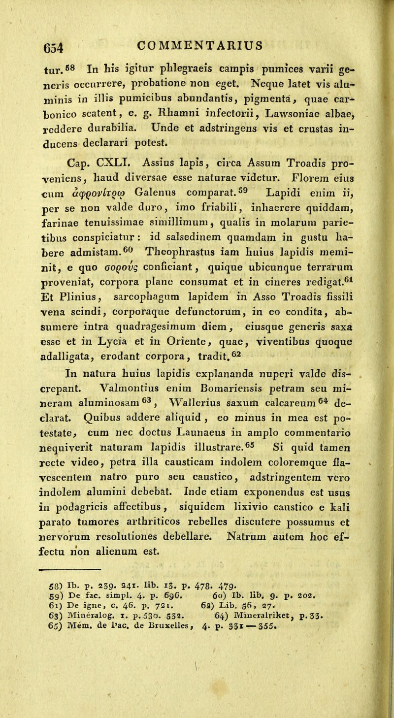 tur.*® In his igitur phlegraeis campis pumices varii ge- neris occurrere, probatione non eget. Neque latet vis alu- niinis in illis pumicibus abundantis, pigmenta, quae car- ■bonico scatent, e. g. Rliamni infectorii, Lawsoniae albae, reddere durabilia. Unde et adstringens vis et crustas in- ducens declarari potest. Cap. CXLI. Assius lapis, circa Assum Troadis pro- veniens, liaud diversae esse naturae videtur. Florem eius cum affqovlxQOi Galenns comparat. Lapidi enim ii, per se non valde duro, imo friabili, inliaerere quiddara, farinae tenuissimae simillimum, qualis in raolarum parie- tibus conspiciatur : id salsedinem quamdam in gustu ha- bere admistam.^'* Theophrastus iam huius lapidis memi- nit, e quo aoQOvg conGciant, quique ubicunque terrarum proveniat, corpora plane consumat et in cineres redigat.''* Et Plinius, sarcophagura lapidera in Asso Troadis fissili vena scindi, corporaque defunctorum, in eo condita, ab- sumere intra quadx'agesimum diem, eiusque generis saxa esse et in Lycia et in Oriente, quae, viventibus quoque adalligata, erodant corpora, tradit.^* In natura huius lapidis explananda nuperi valde dis- crepant. Valmontius enim Bomariensis petram seu mi- neram aluminosam , Wallerius saxum calcareum de- clarat. Quibus addere aliquid , eo minus in mea est po- testate^ cum nec doctus Launaeus in amplo commentario nequiverit naturam lapidis illustrare.^5 gj quij tamen recte video, petra illa causticam indolem coloremque fla- vescentera natro puro seu caustico, adstringentem vero indolera alumini debebat. Inde etiam exponendus est usus in podagricis affectibus, siquidem lixivio caustico e kali parato tumores arthriticos rebelles discutere possumus et nervorum resolutiones debellare. Natrum autera hoc ef- fectu non alieuum est. 58) Ib. p. 239. 241. lib. 13. p. 478. 479« 59) De fac. simpl. 4- V- 69C. 60) Ib. lib. 9. p. 202. 61) De igne, c. 46. p. 721. 6a) Lib. g6, 27. 63) Mineraiog. i. p. 53o. S32. 64) Minevalriket, p. 33. 65) Mem. de l'ac. de Bruxelles, 4. p. 331 — 355. \