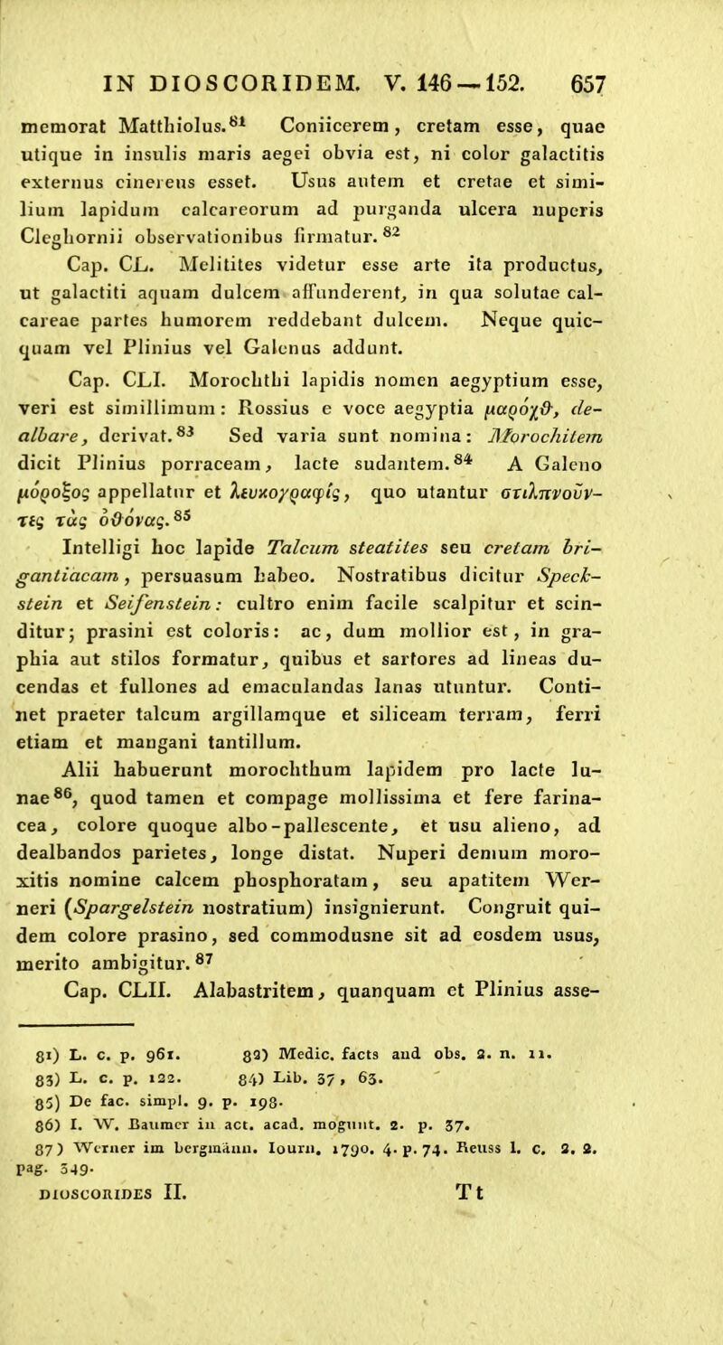 memorat Mattliiolus.*^* Coniicerem, cretam esse, quae utique in insulis niaris aegei obvia est, ni color galactitis externus cineieus esset. Usus autem et cretae et simi- lium lapidum calcareorum ad purganda ulcera nuperis Clcgliornii observationibus firmatur. Cap. CL. Melitites videtur esse arte ita productus^ ut galactiti aquam dulcem afrunderent^ in qua solutae cal- careae partes humorem reddebant dulcem. Neque quic- quam vel Plinius vel Galcnus addunt, Cap. CLI. Morocbthi lapidis nomen aegyptium esse, veri est simillimum : Rossius e voce aegyptia ixaQ6i&, de- alhare, derivat.®^ Sed varia sunt nomina: AForochitem dicit Plinius porraceam^ lacte sudantem.^* A Galeno Iji6qo%o<; appellatnr et XtUicoyQceqiig, quo utantur Gnlnvoijv- Tfg rug 6&6vag.^^ Intelligi hoc lapide Talcum steatites seu cretam hri- gantiacam , persuasum Labeo. Nostratibus dicitur Speck- stein et Seifenstein: cultro enim facile scalpifur et scin- ditur; prasini est coloris: ac, dum mollior est, in gra- phia aut stilos formatur^ quibus et sartores ad lineas du- cendas et fullones ad emaculandas lanas utuntur. Conti- iiet praeter talcum argillamque et siliceam terram, ferri etiam et mangani tantillum. Alii habuerunt morochthum lapidem pro lacte lu- nae^^, quod tamen et compage mollissima et fere farina- cea, colore quoque albo-pallescente, et usu alieno, ad dealbandos parietes, longe distat. Nuperi demum moro- xitis nomine calcem phosphoratam, seu apatitem Wer- neri {Spargelstein nostratium) insignierunt. Congruit qui- dem colore prasino, sed commodusne sit ad eosdem usus, merito ambigitur. ^^ Cap. CLII. Alabastritetn; qnanquam et Plinius asse- 8i) L. c. p, 96t. 83) Medic. facts aud obs. 2. n. ii. 83) L, c, p. 122. 84) Lib. 37» 63. 85) De fac. simpl. 9. p. 193. 86) I. W. Baiimcr iu act. acad. mogTint. 2. p. 37. 87) Wtruer im bergmitun. louru, 1790. 4.p.74. Keuss 1, c, 3. S. pag. 349-