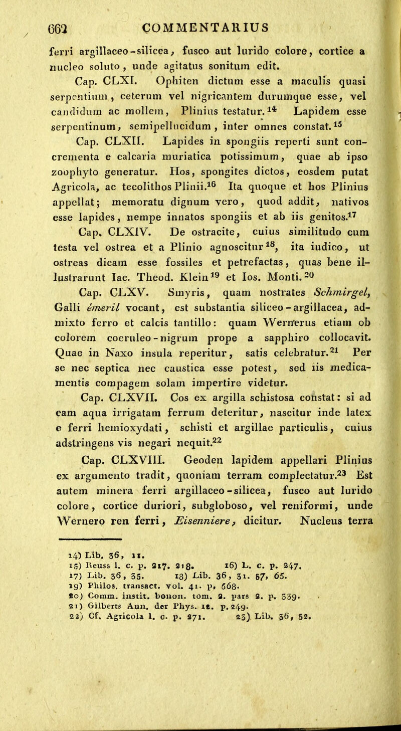 ferri argillaceo-siHcea, fusco aut lurido colore, cortice a nucleo soluto , unde agitatus sonitum edit. Cap. CLXr. Ophiten dictum esse a maculis quasi serpentium , ceterum vel nigricantem durumque esse, vel caiididiim ac mollein, Plinius testatur. Lapidem esse serpentinum, semipellucidum , inter omnes constat. Cap. CLXII. Lapides in spongiis reperti sunt con- crenienta e calcaria muriatica potissimum, quae ab ipso zoophyto generatur. Hos, spongites dictos, eosdem putat Agricola, ac tecolithos Plinii.*^ Ita quoque et hos Plinius appcllat; memoratu dignum vero, quod addit, nativos esse lapides, nempe innatos spongiis et ab iis genitos.*' Cap. CLXIV. De ostracite, cuius similitudo cura testa vel ostrea et a Plinio agnoscitur ^^, ita iudico, ut ostreas dicam esse fossiles et petrefactas, quas bene il- lustrarunt lac. Theod. Klein^^ et los. Monti.^O Cap. CLXV. Smyris, quam nostrates Schmirgel, Galli emeril vocant, est substantia siliceo -argillacea, ad- niixto ferro et calcis tantillo: quam Wernerus etiam ob colorem coeruleo - nigrum prope a sapphiro collocavit. Quae in Naxo insula reperitur, satis celebratur.^^ Per se nec septica nec caustica esse potest, sed lis medica- mentis compagem solam impertire videtur. Cap. CLXVII. Cos ex argilla schistosa constat: si ad eara aqua irrigatam ferrum deteritur, nascitur inde latex e ferri Iiemioxydati, schisti et argillae particulis, cuius adstringens vis negari nequit.^^ Cap. CLXVIII. Geoden lapidera appellari Plinius ex argumento tradit, quoniam terram complectatur.^' Est autem minera ferri argillaceo-silicea, fusco aut lurido colore, cortice duriori, subgloboso, vel reuiformi, unde Wernerp ren ferri, Eisenniere, dicitur. Nucleus terra 14) Lib. 36, II. 15) Heuss 1. c, p. 317. 3)8. 16) L. c. p. 347. 17) Lib. 36, 55. 18) -Lib. 36, 31. 87» 65. 19) Phiios. transact. vol. 41. p« 568- So) Comm. iiistit. bouoii. tom. g. pars S. 339. 21) Gilberts Auu. der l'hys. le. p. 249. 22) Cf. Agricola 1. c. p. 871. aj). Lib, 36, 52.