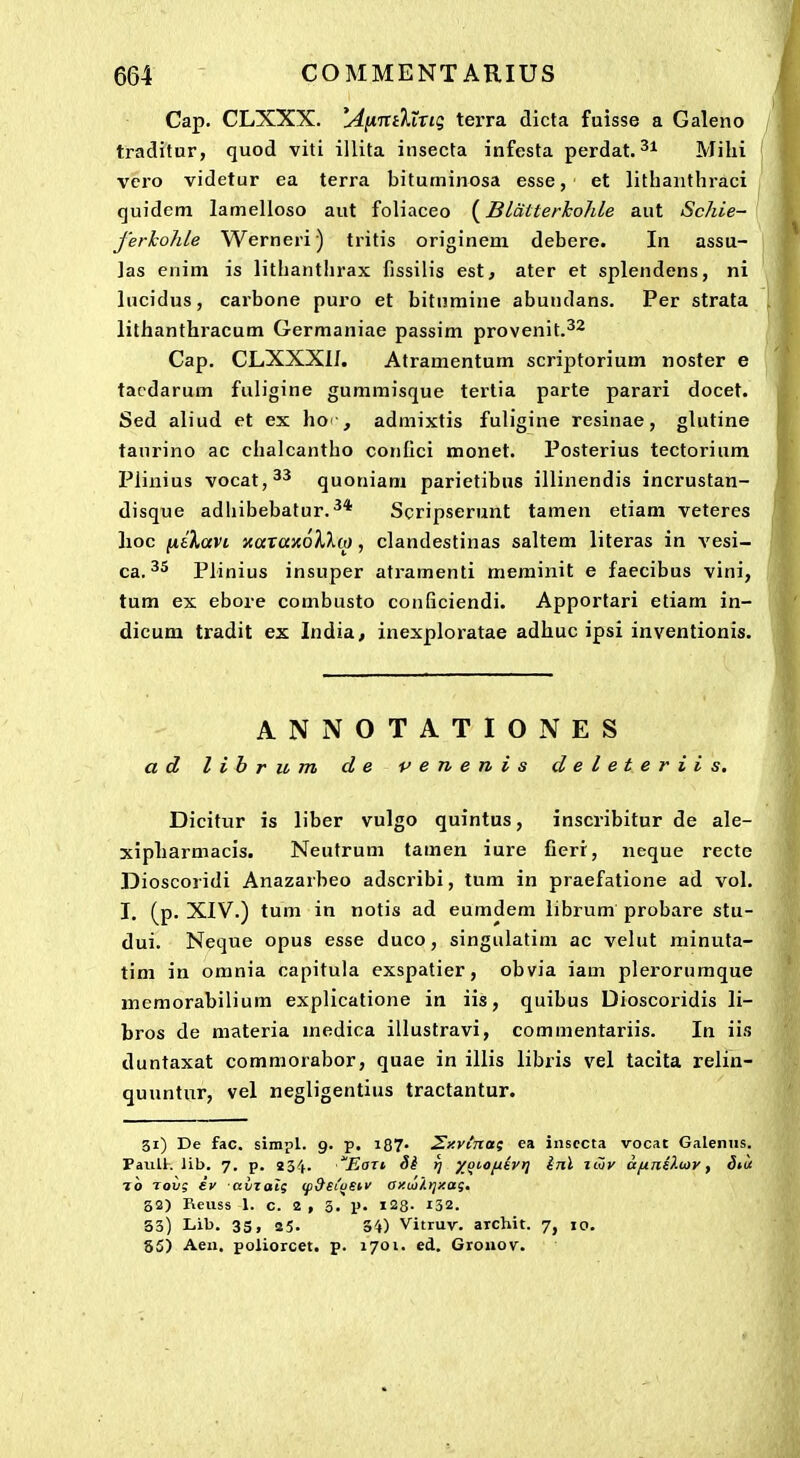 Cap. CLXXX. ^AnTTiltrig terra dicta fuisse a Galeno traditur, quod viti illita insecta infesta perdat. Mihi vero videtur ea terra bituminosa esse, et lithauthraci quidem lamelloso aut foliaceo (^Blatterkohle aut Schie- ferhohle Werneri) tritis originem debere. In assu- ]as enim is lithanthrax fissilis est, ater et splendens, ni lucidus, carbone puro et bitnmine abundans. Per strata lithanthracum Germaniae passim provenit.^^ Cap. CLXXXI/. Atramentum scriptorium noster e tacdarum fuligine gummisque tertia parte parari docet. Sed aliud et ex ho , admixtis fuligine resinae, glutine tanrino ac chalcantho conlici naonet. Posterius tectorium Piiuius vocat,^'* quoniam parietibns iilinendis incrustan- disque adhibebatur.^* Scripserunt tamen etiam veteres lioc ^nbKavi xaraxd/lXw, clandestinas saltem literas in vesi- ca. Plinius insuper atramenti memiuit e faecibus vini, tum ex ebore combusto conficiendi. Apportari etiam in- dicum tradit ex India, inexploratae adhuc ipsi inventionis. ANNOTATIONES a d l i b r u m d e v e n e n i s deleteriis. Dicitur is liber vulgo quintus, inscribitur de ale- xipharmacis. Neutrum tamen iure fierr, neque recte Dioscoridi Anazarbeo adscribi, tum in praefatione ad vol. I. (p. XIV.) tum in notis ad eumdem librum probare stu- dui. Neque opus esse duco, singulatim ac velut minuta- tim in omnia capitula exspatier, obvia iam plerorumque memorabilium explicatione in iis, quibus Dioscoridis li- bros de materia medica illustravi, commentariis. In iis duntaxat commorabor, quae in illis libris vel tacita relin- quuntur, vel negligentius tractantur. 31) De fac. sinipl. 9. p. i87. ^xvinat ea insccta vocat Galeniis. PaiiU. Ub. 7. p. 234. EoTt rj );^i.ofxevr] Inl iwy ttfiniXujr, Biu 10 Tovg £v avzal; (p9ei'ustv axiairjxaq, S2) Reuss 1. c. 2 , 3. p. 128- 132. 33) Lib. 3S, 85. 34) Vitruv. archit. 7, 10. 85) Aeu. poliorcet. p. 1701. ed. Gronov.