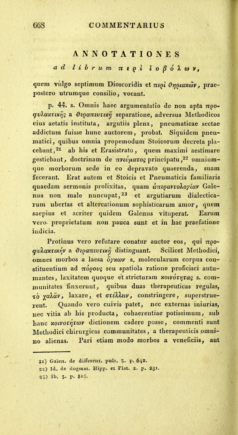 ANNOTATIONES a d l i h r u m n t Q i i o ^ 6 X (O V, quem viilgo seplimum Dioscoridis et nfQi &r]Qiax(av, prae- postero uti'umque consilio, vocant. p. 44. s. Omnis haec argumentatio de non apta ir^o- q)vXay.xix)j:; a ■&(Qanivxixij separatione, adversus Metliodicos eius aetatis instituta, argutiis plena, pneumaticae sectae addictum fuisse hunc auctorem, probat. Siquidem pneu- matici, quibus omnia propemodum Stoicorum decreta pla- cebant,'^^ ab liis et Erasistrato, quem maximi aestimare gestiebant, doctrinam de TTViu/taros principatu ,^2 omnium- que morborura sede in eo depravato quaerenda, suam fecerant. Erat autem et Stoicis et Pneumaticis familiaris quaedam sermonis prolixitas, quam amQavxoXoyiav Gale- nus non niale nuncupat,^^ et argutiarum dialectica- rum ubertas ct altercationum sophisticarum amor, quem saepius et acriter quidem Galenus vituperat. Earum vero proprietatum non pauca sunt et in hac praefatione indicia. Protinus vero refutare conatur auctor eos, qui tt^o- g)V%axxMinv a ■QiQanivxmJ distinguant. Scilicet Methodici, omnes morbos a laesa 6/iccov s. molecularum corpus con- stituentium ad itOQOvg seu spatiola ratione proficisci autu- mantes, laxitatem quoque et stricturam KOivoxijxaq s. com- munifates Cnxerunt, quibus duas therapeuticas regulas, t6 fokav, laxare, et (sxilXnv, constringere, superstrue- rent. Quando vero cuivis patet, nec externas iniurias, nec vitia ab his producta, cohaerentiae potissimum, sub hanc noivoxrjxcav dictionem cadere posse, commenti sunt Methodici chirurgicas communitates , a therapeuticis pmni- no alienas. Pari etiam modo morbos a veneficiis, aut 21) Galen. de different. puls. 5. p. 643- 22) Id, de doginat. Hipp. et Plat. 2. p. 38i.