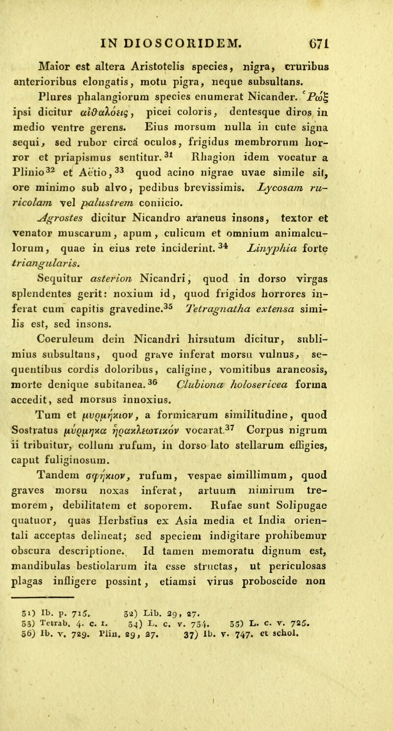 Maior est altera Aristotelis species, nigra, cruribus anterioribus elongatis, motu pigra, neque subsultans. Plures phalangiorum species enumerat Nicander. '^Pco^ ipsi dicitur al&aXonq, picei coloris, dentesque diros in medio ventre gerens. Eius morsum nulla in cute signa sequi, sed rubor circa oculos, frigidus membrornra hor- ror et priapismus sentitur. Rhagion idem vocatur a Plinio^^ et Aetio,^^ quod acino nigrae uvae simile sif, ore minimo sub alvo, pedibus brevissimis. Lycosam ru- ricolam vel paliistrem coniicio. ^grostes dicitur Nicandro araneus insons, textor et venator muscarum, apum, culicum et omnium animalcu- lorum, quae in eius rete inciderint. Linyphia forte triangularis. Sequitur asterion Nicandri, quod in dorso virgas splendentes gerit: noxium id, quod frigidos horrores in- ferat cum capitis gravedine.^^ Tetragnatha extensa simi- lis est, sed insons. Coeruleum dein Nicandri hirsutum dicitur, subli- mius subsuitans, quod grave inferat morsu vulnus, se- quentibus cordis doloribus, caligine, vomitibus araneosis, morte dcnique subitanea.^^ Cluhiona holosericea forma accedit, sed morsus innoxius. Tuni et fivQfjirjy.iov, a formicarum similitudine, quod Sostratus fivQfirjxa jjQaaltcorixov vocarat^' Corpus nigrum ii tribuitur, collum rufum, iu dorso lato stellarum efBgies, caput fuliginosum. Tandem acpTjxiov, rufum, vespae simillimum, quod graves morsu noxas inferat, artuum nimirum tre- tnorem , debilitatem et soporem. Rufae sunt Solipugae quatuor, quas Herbstius ex Asia media et India orien- tali acceptas delineat; scd specieni indigitare prohibemur obscura descriptione. Id tamen memoratu dignum est, mandibulas bestiolarum ita esse structas, ut periculosas plagas infligere possint, etiamsi virus proboscide noa 31) Ib. p. 715, 32) Lib. 29, 27. 53) Tetrab. 4. c. i. 34) L. c. v. 734. 35) L» c- v. 725. 36) Ib. V. 729. Plin. 29, 37. 37) Ib. y. 747. et schol.