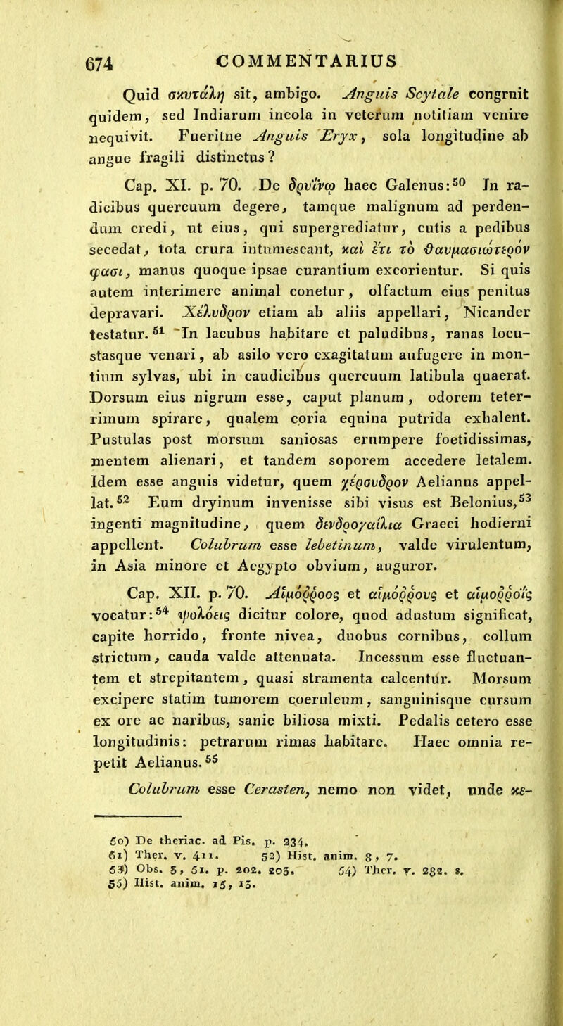 Quid amxalri sit, ambigo. Anguis Scyfale congruit quidem, sed Indiarum incola in veterum notitiam venire nequivit. Fueritne Anguis Eryx ^ sola longitudine ab angue fragili distinctus? Cap. XI. p. 70. De SqvIaxo liaec Galenus:^^ Tn ra- dicibus quercuum degere, tamque malignum ad perden- dam credi, ut eius, qui supergrediatur, cutis a pedibus secedat, tota crura iutuniescant, xctt tVt t6 •&aviJia(sioortQOV (paai, manus quoque ipsae curantium excorientur. Si quis autem interimere animal conetur, olfactum eius pcnitus depravari. XdXvSQOV etiam ab aliis appellari, Nicander testatur. In lacubus habitare et paludibus, ranas locu- stasque venari, ab asilo vero exagitatum aufugere in mon- tium sylvas, ubi in caudicibus quercuum latibula quaerat. Dorsum eius nigrum esse, caput planum , odorem teter- rimum spirare, qualem coria equina putrida exbalent. Pustulas post morsum saniosas erumpere foetidissimas, mentem alienari, et tandem soporem accedere letalem. Idem esse anguis videtur, quem '^ifiovdQOV Aelianus appel- lat. Eum dryinum invenisse sibi visus est Belonius,*^ ingenti magnitudine, quem dtvSQoyaikia Graeci hodierni appellent. Colubrum esse lebetinum, valde virulentum, in Asia minore et Aegypto obvium, auguror. Cap. XII. p. 70. Al[x6QQOoq et atnoQQOvg et atnoQQoig vocatur:^* i/)0^oag dicitur colore, quod adustum significat, capite horrido, fronte nivea, duobus cornibus, collum strictum, cauda valde attenuata. Incessum esse fluctuan- tem et strepitantem, quasi stramenta calcentur. Morsum excipere statim tumorem coeruleum, sanguinisque cursum ex ore ac naribus, sanie biliosa mixti. Pedalis cetero esse longitudinis: petrarum rimas habitare. Ilaec omnia re- petit Aelianus. 5^ Colubrum esse Cerasten, nemo non videt, unde ns- 5o) Dc theriac. ad Pis. p. 234. 61) Thcr. V. 411. 52) Hist. anim. g, 7. 63) Obs. 5, 51. p. 202. 203. 54) Thcr. y. 282. «. 55) Ilist. aniin. 15, 13.