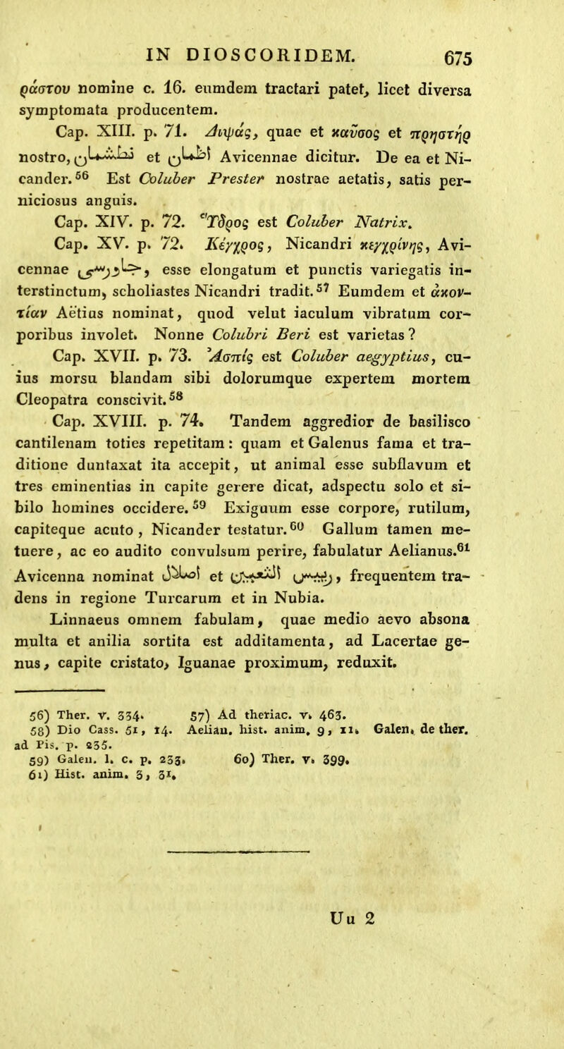 Qmrov nomine c. 16. eumdem tractari patet, Hcet diversa symptomata producentem. Cap. XIII. p. 71. JiiXpaq, quae et Kotvaoq et nQ?jar^g nostro, QU.^Iij et q'-*^' Avicennae dicitur. De ea et Ni- cander.^® Est Coluber Prester nostrae aetatis, satis per- niciosus anguis. Cap. XIV. p. 72. rJ()OS est Coluber Natrix, Cap. XV. p. 72» Ke/XQO?) Nicandri xiy)[Qiv>]g, Avi- cennae l^-^^^j esse elongatum et punctis variegatis in- terstinctum) scholiastes Nicandri tradit.^' Eumdem et axov- t/ocv Aetius nominat, quod velut iaculum vibratum cor- poribus involet. Nonne Colubri Beri est varietas ? Cap. XVII. p. 73. ^Aaitiq est Coluber aegyptius, cu- ius morsu blandam sibi dolorumque expertem uiortem Cleopatra conscivit.^'' Cap. XVIII. p. 74. Tandem aggredior de basilisco cantilenam toties repetitam: quam et Galenus fama et tra- ditione duntaxat ita accepit, ut animal esse subflavum et tres eminentias in capite gerere dicat, adspectu solo et si- bilo homines occidere. Exiguum esse corpore, rutilum, capiteque acuto , Nicander testatur. Gallum tamen me- tuere, ac eo audito convulsum perire, fabulatur Aelianus.^^ Avicenna nominat et » frequentem tra- dens in regione Turcarum et in Nubia. Linnaeus omnem fabulam, quae medio aevo absona multa et anilia sortita est additamenta, ad Lacertae ge- nus^ capite cristato> Iguanae proximum; reduxit. 56) Ther. V. 334. 57) theHac. v. 463. 58) Dio Cass. 51, 14. Aeliau. hist. anim, 9, 11» Galen» de ther. ad Pis. p. 235. 59) Galeii. 1. c. p. 233. 60) Ther. v« 399. 61) Uist. anim. 3, 31, Uu 2