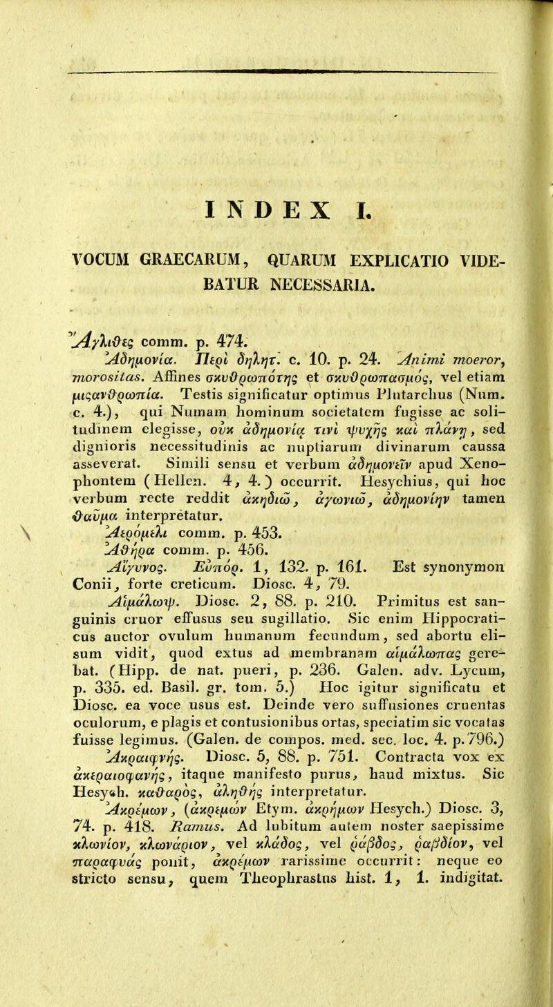 VOCUM GRAECARUM, QUaRUM EXPLICATIO VIDE- BATUR NECESSARIA. ^lAyh&n; comm. p. 474. lAd>](iovia. JliQl dt]Xr]T. c. 10. p. 24. vinimi moeror, morosiias. Affines axvOQWTioTTjg et amdQwnaa^oq, vel etiam lA.ic;av&QcoTtia. Testis signiGcatur optimus Plutarchus (Nnra. c. 4.), qui Numam hominum societatem fugisse ac soli- tudinem clegisse, ov)t adt]fiOvia nvi xl'V^}jg xai nXavt], sed tliguioris necessitudinis ac nuptiarum divinarum caussa asseverat. Simili sensu et verbum a8f]ixovtiv apud Xeno- phontem ( Hellen. 4, 4.) occurrit. Plesychius, qui hoc verbum recte reddit dxijdico, dyo^vm, dd>]fiovi)]V tamen ^avfAa interpretatur. AiQontki comm. p. 453. lddt]Qa comm. p. 456. Aiyvvog. EunoQ. 1, 132. p. 161. Est synonymon Conii, forte creticum. Diosc. 4j 79. Aliialwxp. Diosc. 2, 88. p. 210. Primitus est san- guinis cruor effusus seu sugillatio. Sic enim Hippocrati- cus auctor ovulum humanum fecundum, sed abortu eli- sum vidit, quod extus ad membranam alixdXconaq gere- hat. (Hipp. de nat. pueri, p. 236. Galcn. adv. Lycum, p. 335. ed. Basil. gr. tom. 5.) Hoc igitur significatu et Diosc. ea voce usus est. Deinde vero sufrusiones cruentas oculorum, e plagis et contusionibus ortas, speciatim sic vocatas fuisse legiraus. (Galen. de compos. med. sec. loc. 4. p. 796.) lAzQaicf)Vr]q. Diosc. 5, 88. p. 751. Contracfa vox ex dxiQaiocf)aV)]g, itaque manifesto purus, haud mixtus. Sic Hesy«h. Ka&aQog, uXrjdTjg interpretatur. lAxQifjuav, [dxQificav Etym. a)cp?^jMCOj'Hesych.) Diosc. 3, 74. p. 418. Ramus. Ad lubitum autem noster saepissime v.Xwv'iov, zXuivdQiov, vel xXddog, vel Qa^Sog, QalS8'iov, vel TcaQacfivdg ponit, dnQifimv rarissime occurrit: neque eo stricto sensu, ^uem Theophrastns hist. 1, 1. indigitat.