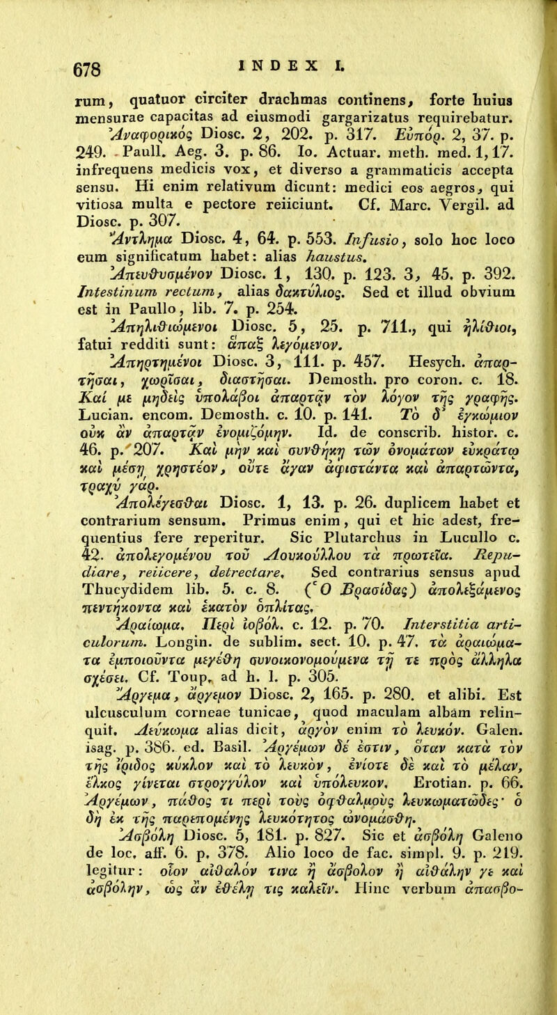 rum, quatuor circiter drachmas continens, forte liuius mensurae capacitas ad eiusmodi gargarizatus requirebatur. 'AvcccpoQixoi; Diosc. 2, 202. p. 317. EvnoQ. 2, 37. p. 249. - Paull. Aeg. 3. p. 86. lo. Actuar. meth. med. 1,17. infrequens medicis vox, et diverso a grammaticis accepta sensu. Hi enim relativum dicunt: medici eos aegros, qui vitiosa multa e pectore reiiciunt. Cf. Marc. Vergil. ad Diosc. p. 307. Avxlrjfxa Diosc. 4, 64. p. 553. Infmio, solo hoc loco eum significatum habet: alias Jiaustus. Amv&vaixEVov Diosc. 1, 130. p. 123. 3, 45. p. 392. Intestinum rectum, alias daKXvXioq. Sed et illud obvium est in PauUo, lib. 7. p. 254. Idntjhdicofitvoi Diosc. 5, 25. p. 711., qui rjU&iot, fatui redditi sunt: ana^ Xiyonivov. lAnrjQTtjiievoi Diosc. 3, 111. p. 457. Hesych. anaQ- T^ffai, fojQXaai, diaarrjaai. Demosth. pro coron. c. 18. Kai fxi fi}]8tlg imoXd^oi dnaQx^v rov Xoyov rtjg ypaqp^g. Lucian. encom. Demosth. c. 10. p. 141. To 5* iynwiiiov QVK dv dnuQTav evofiil^ofitjv. Id. de conscrib. histor. c. 46. p. 207. Kai firjv xal avv&rjxij twv ovofJidtmv tmQaTcp «al fxeai] iQriaxiov, ovxe ayav d(f>iaxdvxc( ual dnaQxcovxa, TQ(Xp) ydQ. AnoXdyta&ai Diosc. 1, 13. p. 26. duplicem habet et contrarium sensum, Primus enim , qui et hic adest, fre- quentius fere reperitur. Sic Plutarchus in Liucullo c. 42- dnoXtyofxevov rov AovstovXXov rd nQojxtia. Jlepu- diare, reiicere, detrectare, Sed contrarius sensus apud Thucydidem lib. 5. c. 8. (O SQaatdag) dnoXt^dfitvog ntvxrjxovxa xai ixaxbv onXixag. AQaicofia, IltQi lo^oX. c. 12. p. 70. Interstitia arti- culorum. Longin. de sublim. sect. 10. p. 47. ra aQaiWfna- ra Ifinoiovvxa fitye&rj avvoiitovofiovfitva xij n nQog dXXijXcc a^^iati, Cf. Toup. ad h. I. p. 305. AQytfia, uQytfAOV Diosc. 2, 165. p. 280. et alibi. Est ulcusculum corneae tunicae, quod maculam albam relin- quit, Atvxojfxa alias dicit, aQyov enim ro Xtvxov. Galen. isag. p. 386. ed. Basil. AQysficov de eaxiv, orav xuxd xov rrjg iQiSog xvxXov xai ro Xtvxov, ivioxt ds xat ro fiiXuv, eXxog yivtxai axQoyyvXov xai vnoXtvxov, Erotian. p. 66. AQyeficov, nu&og n ntQt rovg o(f&aXfiovg Xtvxcofxaxcodtg' 6 di] ix rijg naQtnofievTjg Xtvxoxrjxog covofxaa&t]. Aa^oXt] Diosc. 5, 181. p. 827. Sic et da^oXi] Galeno de loc, aff. 6. p, 378. Alio loco de fac. simpi. 9. p. 219. legitur: otov al&aXov riva t] da^oXov ?; ui&dXt]V ye xai da^6li]v, cog dv i&eXrj rtg waXtlv. Hinc verbum dnaa^o-
