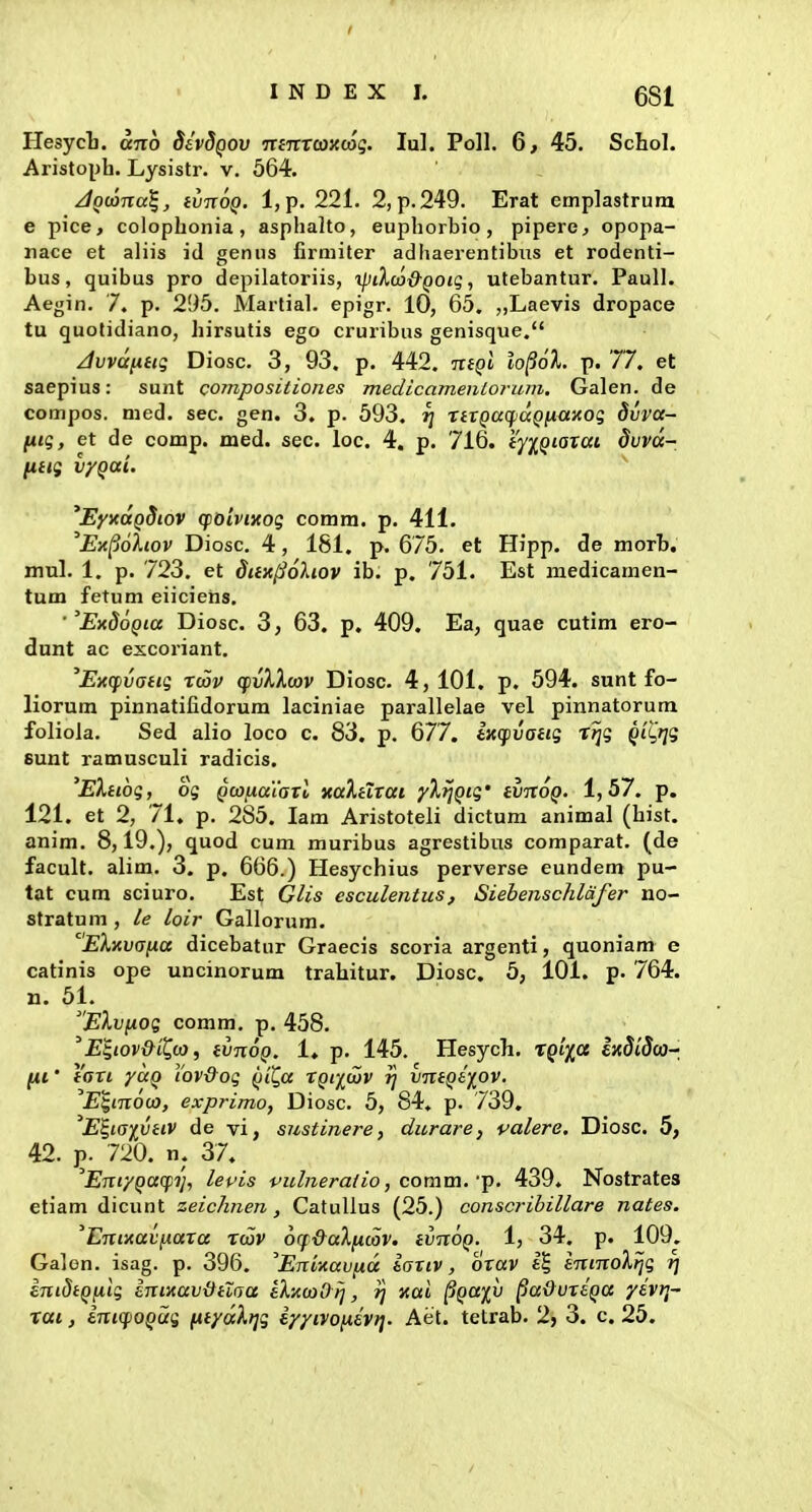 Hesycli. ano SivdQOV •ninrcaxcoq. lul. Poll. 6, 45. Schol. Aristopb. Lysistr. v. 564. ^Qwna^, ivnoQ. l,p. 221. 2,p.249. Erat emplastrum e pice, colopbonia , asphalto, euphorbio, pipere^ opopa- nace et aliis id genus firmiter adhaerentibus et rodenti- bus, quibus pro depilatoriis, yjiXa)-&QOig ^ utebantur. PauU. Aegin. 7. p. 295. Martial. epigr. 10, 65. ,,Laevis dropace tu quotidiano, birsutis ego cruribus genisque. /1vvd[iug Diosc. 3, 93, p. 442. n(Ql lop6X. p. 77. et saepius: sunt compositiones medicameiilorum, Galen. de compos. med. sec. gen. 3. p. 593. t] XiVQacfiaQ^aKog Siiva- (iig, et de comp. med. sec. loc. 4. p. 716. (yiQiQxaL duvd- fi(tg vyQai. ^EyxaQSiov qioivncog comra. p. 411. 'Ex^oiiov Diosc. 4, 181. p. 675. et Hipp. cle morb. mul. 1. p. 723. et dax^ohov ib. p. 751. Est medicamen- tum fetum eiicietis. ■ 'ExdoQia Diosc. 3, 63, p, 409, Ea, quae cutim ero- dunt ac excoriant. ^ExqivGiig xwv (fvlXoav Diosc. 4, 101. p. 594. sunt fo- liorum pinnatifidorum laciniae parallelae vel pinnatorum foliola. Sed alio loco c. 83, p. 677. tKCfvaiig Xijg Qi^i^ig sunt ramusculi radicis. 'EXiiog, og QcofxaiaTo xa}.iixat yXijQig' ivnoQ. 1,57. p. 121. et 2, 71, p. 285. lam Aristoteli dictum animal (bist. anim. 8,19.), quod cum muribus agrestibus comparat. (de facult. alim. 3. p. 666.) Hesychius perverse eundem pu- tat cum sciuro. Est Glis esculentus, SiebenscJilafer no- stratura , le loir Gallorum. EXKvana dicebatur Graecis scoria argenti, quoniam e catinis ope uncinorum trahitur. Diosc. 5, 101. p. 764. n. 51. 'Elvfxog comm. p. 458. 'E^iov&il^co, (vnoQ. 1, p. 145. Hesych. TQi^a ixdiSai-, (xt' faxi yoiQ Yovdog QiQa xqiiwv rj vn(Qi)[OV. E^moo}, exprimo, Diosc. 5, 84. p. 739, 'E^iaivdV de vi, sustinere, durare, valere. Diosc. 5, 42. 720. n. 37. 'EntyQa(pi!, levis vul^ierafio, comm.-p. 439. Nostrates etiam dicunt zeichnen, CatuUus (25.) conscrihillare nates. 'EnixavjAaxa xwv orf&aXficov. (vnoQ. 1, 34. p. 109. Gajon. isag. p. 396. ^Eninavixd iaxiv, oxav i'^ minoXfjg r] enidiQfxlg inixav&ilaa eXxojOlj, rj nai ^QO^fv ^a&vxiQa yivr,- xai, inicfOQug fiiydXtjg iy/ivonivi]. Aet. tetrab. 2> 3. c, 25,