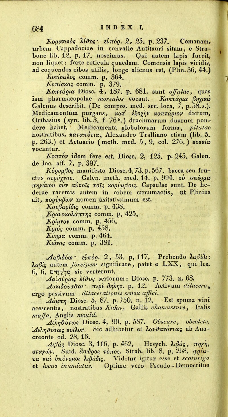 Koficcvixog li&oq' ivnog. 2, 25. p, 237. Comanam, iirljem Cappadociae in convalle Antitauri sitam, e Stra- bone lib. 12. p. 17. noscimus. Qui autem lapis fuerit, non liquet: forte coticula quaedam. Comensis lapis viridis, ad coquendos cibos utilis, longe alienus est. (Plin.36, 44.) Koviaaloi; comm. p. 364. Koniay.og comm. p. 379. KonxaQia Diosc. 4, 187. p. 681. sunt offulae, quas iam pbarmacopolae morsulos vocant, KonxocQia /3;;/tKa Galenus describit. (De compos. med. sec. loca, 7. p. 58. s.). Medicamentum purgans, Kax fc?o;(^v kouxuqiov dictum, Oribasius (syn, lib. 3. f. 76''.) dracbmarum duarum pon- dere habet. Medicamenta globulorum forma, pilulae iioslratibus, Kaxanoxia., Alexandro Tralliano etiam (lib. 5, p. 263.) et Actuario (meth. med. 5, 9. col. 276.) KOKKia vocantur. Konxov idem fere est. Diosc. 2, 125. p. 245. Galen. de loc^ afF. 7. p. 397. KoQv^^og manifesto Diosc.4, 73. p. 567. bacca seu fru- ctus axQvivov. Galen. meth. med. 14. p. 994. x6 ansQjia nrjyavov ovv avxoTg xoTg KOQVfi^oig. Capsulae sunt. De he- derae racemis autem in orbem circumactis, ut Plinius ait, KOQVn^cav nomen usitatissimum est. Kov^aQidig comm. p. 438. KQavoxoXanxrig comm. p. 425, Kq'i(a.vov comm. p. 456. KQiog comm. p. 458. Kvrjfxa comm. p, 464. Kiavog comm. p. 381. Aa§i86(a ' ivnoQ. 2, 53. p. 117. Prehendo XajSlSi: JLa|5iS antem forcipem significare, patet e LXX, qui les. 6, 6. taTii^SiD sic verterunt, uia^ovQiog Xi&og seriorum: Diosc. p. 773. n. 68. AuKidova&ai' ntQv dtjXrjX. p. 12. Activum dilacero, ergo passivum dilacerationis sensu ajjici, Aannri Diosc. 5, 87. p. 750. n. 12. Est spuma vini acescentis, nostratibus Kahn, Gallis chancissure, Italis mujfa, Anglis mould. ytiXt]&6xu)g Diosc. 4, 90. p. 587. Obscure, ohsoleie. At^rjdoxoog notkov. Sic adhibetur et Xav&avovxoog ab Ana- creonte od. 28, 16. Aipag Diosc. 3, 116. p. 462. Hesych. Xi^ag, itrjyri, axaywv. Suid. tvvdQog x6nog. Strab. lib. 8. p. 268. cpQsa- %a xal vnovofioi Xi^adig. Videtur igitur essc et sc.alurigo et locus inundatus. Optime vcro Pseudo - Dcmocritus