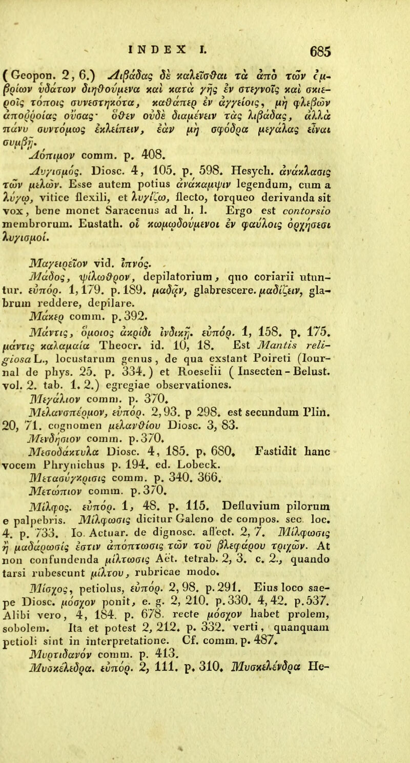 685 (Geopon. 2,6.) Ai^adaq Sa xaX^TG&ai Tct airo Tcov (/u- ^QLcov vdaroov dirj&ovfxtva jtori xorra y^g Iv aTfyvoTg xal axit- Qolg Tonoig avviattj-Aora, xadamQ Iv ayydoiq, fit] (jIj^wv anod(}oiaq ovaag- o&tv ov8s diafilvtiv rag Xi^ddag, aXXa •nuvv avvrofiojg lyXtmtiv, kav j^tj acpodga [ityd},ag tlvat Aonifnov comm, p. 408. Avytafxog. Diosc. 4, 105. p. 598. Hesycb. avdxXaaig Tcov fitXcov. Esse autem potius dvazafxipiv legendum, cum a Xvycp, vitice flexili, et XvyiCca, flecto, torqueo derivanda sit vox, bene monet Saracenus ad L. ]. Ergo est contorsio membrorum. Eustatb. oi Kcaficodovntvoi iv qiavXoig OQ^yjatai kvyiafioi. MayttQsTov vid, tTrvo^. Mddog, xpiXcadQOV, depilatorium, qno coriarii titnn- tur. tvnoQ. 1,179. p. 189. [iadav, glabrescere. fiadii^tiv, gla- brum reddere, depilare, MdxiQ comm. p. 392. Mdvrtg, ofioiog dy.Qtdt. Ivdtxfi. tvnoQ. 1, 158. p. 175. fidvrig xalafxaia Tbeocr. id, 10, 18. Est Mantis reli- giosaL,., locustarum genus , de qua exstant Poireti (lour- nal de pbys. 25. p. 334.) et Roeselii ( Insecten - Belust. voJ. 2. tab. 1. 2.) egregiae observationes. BliydXtov comm. p. 370. Mtlavaneofxov, tvnoQ. 2,93. p 298. est secundum Plin. 20, 71. cfignomen ftiXav&iov Diosc. 3, 83. Mtvdi^aiov comm, p.370. Miaoddy.rvXa Diosc. 4, 185. p, 680, Fastidit banc vocem Piiryiiicbus p. 194. ed. Lobeck, Mtraavyy.Qtaig comm. p. 340. 366. Mtrtaniov comm. p.370. MiXcfog. tvnoQ. i, 48. p. 115. Defluvium pilorum e palpebris. MiXqicaaig dicitur Galeno de compos, sec loc. 4. p. 733. lo. Actuar, de dignosc, aflect. 2, 7. HliXcpcoaig rj fiuddQcoaig tartv dnonxcoaig rcov rov ^XttfdQOv rQixcav. At non confundenda fiiXrcaatg Aet, tetrab. 2, 3. c. 2., quando tarsi rubescunt fiiXrov, rubricae modo. Mtaiog, petiolus, tvnoQ. 2,98. p, 291. Eius loco sae- pe Diosc. fxoaiov ponit, e. g. 2, 210. p,330. 4,42. p.537. Alibi vero, 4, 184. p, 678. recfe jUo'apv babet prolem, sobolem. Ita et potest 2, 212. p. 332. verti, quanquam petioli sint in interpretatione, Cf, comm. p. 487, MvQrtdavov comm. p. 413.
