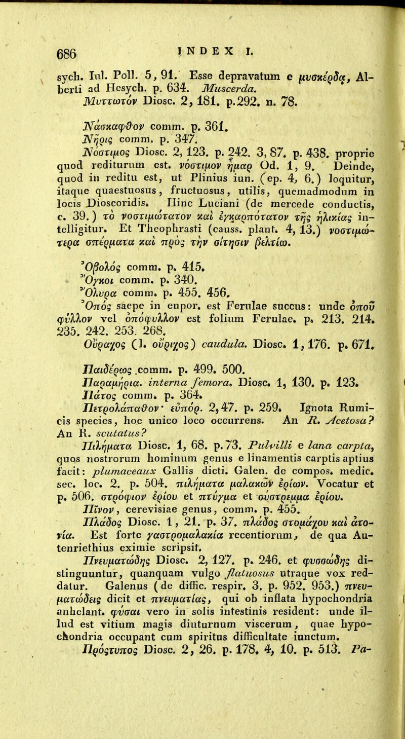 686 sych. In]. Poll. 5,91. Esse depravatnm e [ivaxeQScx, Al- berli ad Hesych. p. 634. Muscerda. MvTto3x6v Diosc. 2,181. p.292. n. 78. I^aaxacp^&ov comm, p. 361, J^tjoiq comm. p. 347. N6artixog Diosc. 2, 123. p. 242. 3, 87. p. 438. proprie quod rediturum est. voannov ^fiag Od. 1, 9. Deinde, quod in reditu est, ut Plinius iun. (ep. 4, 6.) loquitur, itaque quaestuosus, fructuosus, utilis, quemadmodum in locis Dioscoridis. Hinc Luciani (de mercede conductis, c. 39.) To voGTiixwrarov nal iyKaQnoraxov rtjg r]Xixiag in- telligitur. Et Theophrasti (causs. plaut. 4, 13.) yoffrtjwco- TiQCC antQiiara xat nQog rijv olrTjaiv ^tXxico. 'O^olog comm. p. 415. Oyxoi comm. p. 340. OXvQa comm. p. 455. 456. 'Ojtos sacpe in eupor. est Ferulae succus: unde ottou (fvXXov vel 6n6(fv}.Xov est foliura Ferulae, p. 213. 214. 235. 242. 253. 268. OvQa^og Q]. ovQi^oq') caudula. Diosc. 1,176. p. 671. TlaideQcog .comm. p. 499. 500. naQttiitiQia. interna femora, Diosc 1, 130. p. 123. ridrog comm. p. 364. JlirQoXdna&ov evnoQ. 2,47. p. 259» Ignota Rumi- cis species, hoc unico loco occurrens. An jR.. ^cetosa? An R. scutaius? TIikri(iara Diosc. 1, 68. p. 73. Pulpilli e lana carpta^ quos nostrorum hominum genus e linamentis carptis aptius facit: plumaceaux Gallis dicti. Galen. de compos. medic. sec. loc. 2. p. 504. niKrjnara naXaxojV sqicov. Vocatur et p. 506. arQOcpiov eQiov et nrvy^a et avarQe^fia eQtov. ntvov, cerevisiae genus, comm. p. 455. nXddog Diosc. 1, 21. p. 37. nXd8og aro^dy^ov xal aro- Via. Est forte yaarQOfiaXaxia recentiorum, de qua Au- tenriethius eximie scripsit. TIvtvnar(x>8r}q Diosc. 2, 127. p. 246. et (pvaacuBrjg di- stinguuntur, quanquam vulgo Jlatuosus utraque vox red- dalur. Galenus ( de diffic. respir. 3, p. 952. 953.) nvtv- fxarooStis dicit et nvtvfiarlag, qui ob inflata hypochondria anhelant. cpvaat vero in solis intestinis i-esident: unde il- lud est vitium magis diuturnum viscerum, quae hypo- chondria occupant cum spiritus difficultate iunctum.