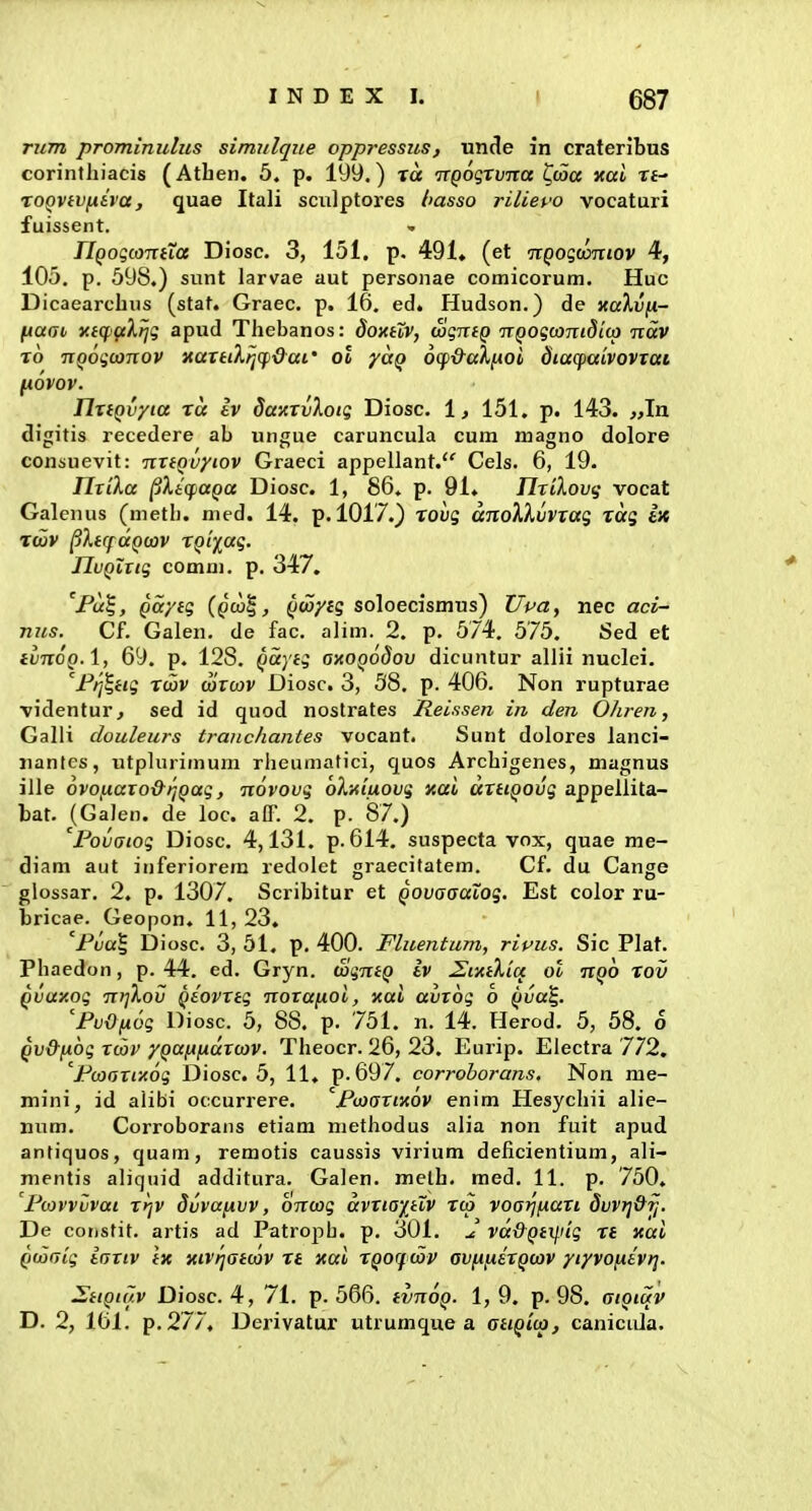 rum prommulus simulque oppressiLS, unde in crateribus corintliiacis (Atben. 5. p. 199.) xa ixQoqxvTca ^wa xai rt- roQVivniva, quae Itali sciilptores basso rilievo vocaturi fuissent. nQoqtOTVHa Diosc. 3, 151. p. 491. (et nQogumiov 4, 105. p. 598.) sunt larvae aut personae comicorum. Huc Dicaearcbus (stat. Graec. p. 16. ed. Hudson.) de xccAufi- (iUGi, viqjaXfjq apud Tbebanos: doxHV, wqntQ TTQogcaniditp ndv To nQoqconov xartiXriCfdat' ot yaQ 6(f&al,(xoi diacfaivovrat fiOVOV. nrtQvyia ra iv Saxrv'koiq Diosc. 1, 151. p. 143. >,In digitis recedere ab ungue caruncula cum magno dolore consuevit: nrtQvytov Graeci appellant. Cels. 6, 19. Tlrika ^XitfUQa Diosc. 1, 86. p. 91. Tlxikovii vocat Galcnus (metb. med. 14. p. 1017.) xohg anoXkvvxag xai ix Twv ^XtrfaQtav XQiiag. JIvQZrig comm. p. 347. 'Fu^, Qaytg (pco|, Qwyig soloecismtis) Upa, nec aci- nus. Cf. Galen. de fac. alim. 2. p. 574. 575. Sed et ivnoQA, 69. p. 128. Qaytq ohoqoSov dicuntur allii nuelei. ^Fr^tig xwv wrcov Diosc. 3, 58. p. 406. Non rupturae videntur, sed id quod nostrates lieissen in den OJiren, Galli douleurs traiichantes vocant. Sunt dolores lanci- nantes, utplurimum rbeumatici, C[uos Arcbigenes, magnus ille ovofiaro&rjQag, novovg bXaiuovg xai artiQOvg appellita- bat. {Gajen. de loc. aff. 2. p. 87.) 'FovGtog Diosc. 4,131. p. 614, suspecta vox, quae me- diam aut inferiorera redolet graecifatem. Cf, du Cange glossar. 2. p. 1307. Scribitur et Qovaaaiog. Est color ru- bricae. Geopon. 11, 23. 'Fva^ Diosc. 3, 51, p. 400. Fluentum, ripus. Sic Plat. Pbaedon, p. 44. ed. Gryn. SgntQ iv ^i^tXia ol ir^o xov Qvay.oq n>^Xov Qtovrtq norafioi, xo:i avroq o Qva^. 'FvOfxog Diosc. 5, 88. p. 751. n. 14. Flerod. 5, 58. 6 Qv&nog rcov yQafifidrcov. Tbeocr. 26, 23. Eurip. Electra 772, 'Fcoarixog Diosc. 5, 11. p.697. corrohorans. Non me- mini, id alibi occurrere. FoKsrimv enim Hesycbii alie- num. Corroborans etiam nietbodus alia non fuit apud antiquos, quam, remotis caussis virium deficientium, ali- mentis aliquid additura. Galen. melb. med. 11. p. 750. 'Fiovvvvai rrjv dvvafnvv, bncog dvriaytXv Tto voaijfiari dvvij&^. De constit. artis ad Patrojib. p. 301. J vd&Qtilug xt xai QcoGiq iartv tx xiv^atcov xt xai XQorfcov ovfiiiexQcov yiyvofxtvt]. J^ttQii/v Diosc. 4, 71. p. 566. tvnoQ. 1,9, p. 98. otQiuv D. 2, 161. p.277. Derivatur utrumque a otiQico, caniciila.