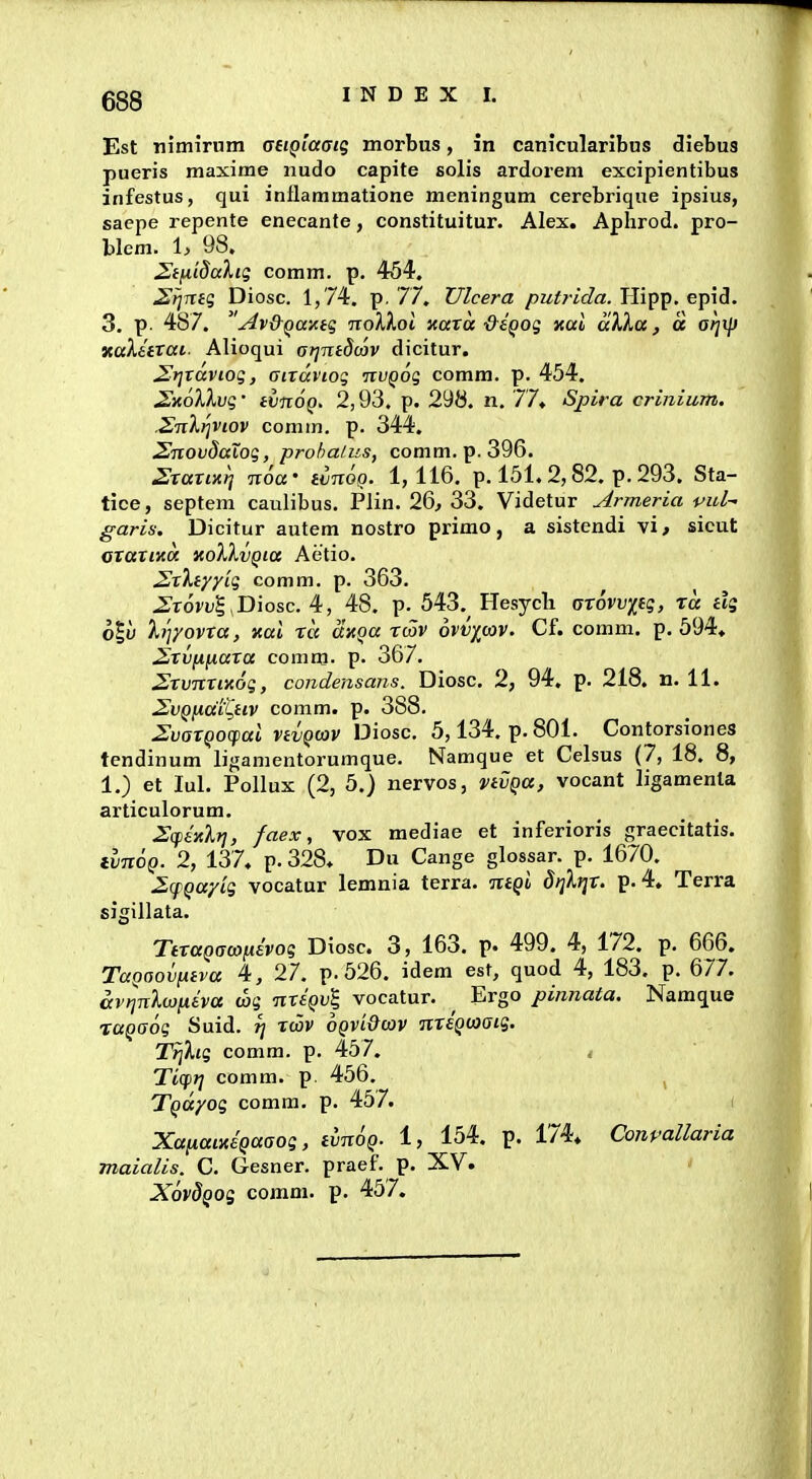 Est nimirum aeiQiaatg morbus, in canicularibus diebus pueris maxime nudo capite solis ardorem excipientibus infestus, qui inllammatione meningum cerebrique ipsius, saepe repente enecante, constituitur. Alex. Aphrod. pro- blem. h 98. 2ifii8aXig comm. p. 454. ^fimg Diosc. 1,74. p. 77. Ulcera /?M^7-ic?a. Hipp. epid. 3. p. 487. ' Av&Qaxtq noXkoi itarcc ■&eQog Kul aVka, a arix]) KaXettat. Alioqui arjTctdmv dicitur. JJtjrdviog, aixdviog nvQog comm. p. 454. SxoXkvg' ivnoQ. 2,93. p. 298. n. 77» Spira crinium. .Snl^viov comm. p. 344. SnovdaXog, prohatus, comm. p. 396. Sxaxuq Txoa' iinoo. 1,116. p. 151. 2,82. p. 293. Sta- tice, septem caulibus. Plin. 26^ 33. Videtur Armeria vul- garis. Dicitur autem nostro primo, a sistendi vi, sicut GtaxiKO. KolXvQia Aetio. 2xXiyy'ig comm. p. 363. Zxovv^ Diosc. 48. p. 543. Hesycli atovviig, td dg o|y hjyovxa, xal xd dxqa X(Zv hvvyav. Cf. comm. p. 594, ^xvfx^axa comm. p. 367. 2xvnxix6g, condensans. Diosc. 2, 94. p. 218. n. 11. 2^VQiiai%HV comm. p. 388. IJvatQOcpai vtvQoov Diosc. 5,134. p. 801. Contorsiones tcndinum ligamentorumque. Namque et Celsus (7, 18. 8, 1.) et lul. Pollux (2, 5.) nervos, nvQa, vocant ligamenla articulorum. ^(fhlrj, faex, vox mediae et inferioris graecitatis. tvnoQ. 2, 137, p. 328. Du Cange glossar. p. 1670. 2cfQayig vocatur lemnia terra. ntQi dijlijx. p. 4. Terra sigillata. TttaQacoiiivoq Diosc. 3, 163. p. 499. 4, 172. p. 666. TaQOOvntva 4, 27. p.526. idem est, quod 4, 183. p. 677. av^nlojiiiva wg nxtQvl vocatur. ^ Ergo pinnata. Namque xuQaog Suid. ^ xwv oqvi&cov nteQcaaig. TfjXig comm. p. 457. < Ticpjj comm. p. 456. , TQayog comm. p. 457. ( Xa[iaixeQaaog, tvnoQ. 1, 154. p. 174, Conpallaria maialis. C. Gesner. praef. p. XV. XovdQog comni. p. 457.