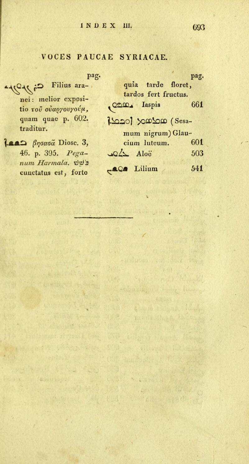 C93 VOCES PAUCAE SYRIACAE. pag. Filius ara- nei: melior cxposi- tio rou ovuQyovyotn, qnam quae p, 602. traditur. l-AJLl^ ^rjaaaa Diosc. 3, 46. p. 395. Peffa- num Harmala, m}vc}'3 cuuctatus est, forto quia tarde floret, tardos fert fi'uctus. laspis 661 l-SaliJIio] >0£DiiOflD (Sesa- mum nigrum) Glau- cium luteum. 601 ^qL-^ Aloe 503 .m.QM Lilium 541