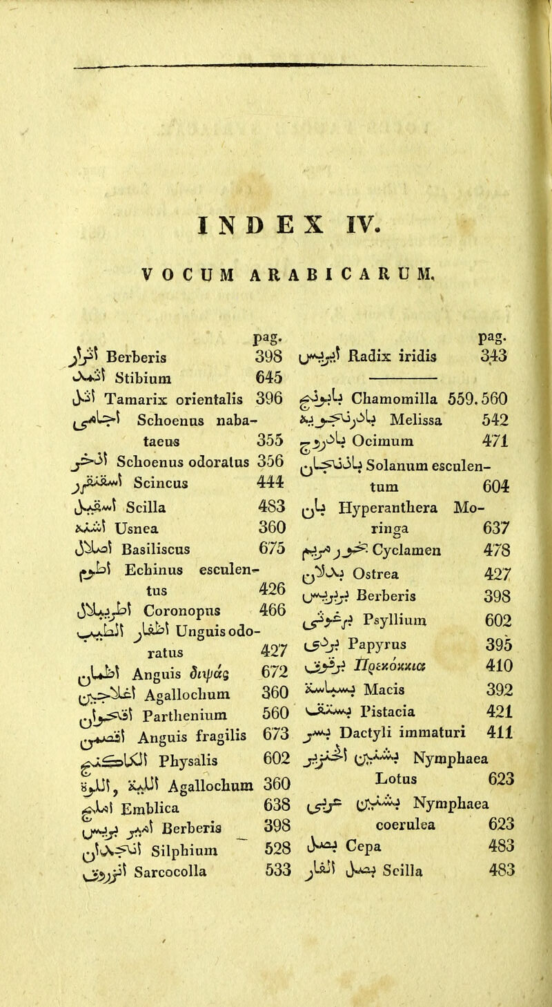 VOCUM ARABICARUM, Berberis 398 «-^-^^ Stibium 645 Tamarix orientalis 396 Schoenns naba- taeu« 355 jixi^ Sclioenus odoralus 356 jjfij^\ Scincus 444 jUv-t Scilla 483 Usnea 360 JbUot Basiliscus 675 Ecbinus esculen'- tus 426 ^JbLj^t Coronopus 466 \_^k]t j[sih\ Unguisodo- ratus 427 ^^U^\ Anguis dnpdg 672 ^;\.=>tic\ Agallochum 360 f-Jj^i^i Parthenium 560 ^^y«>ait Anguis fragilis 673 gaasUCi^ Pbysalis 602 •»jJt]\, iuUi Agallochum 360 Erablica 638 gMj^ yj/st Berberis ^ 398 Silphium 528 ^jj^jj^ Sarcocolla 533 (j*^.t Radix iridis pag. 343 Chamomilla 559.560 nj^_j^^:>li Melissa 542 ^3;^^ Ocimum 471 qLsajoLj Solanum esculen- tum 604 Hyperanthera Mo- ringa 637 Cyclamen 478 ^^^J^i Ostrea 427 ij^jiji Berberis 398 ^i^s^ Psyllium 602 {^^ji Papyrus 395 IlQiY.Qiixici 410 i>^U»AO Macis 392 v-A^ Pistacia 421 j-wo Dactyli immaturi 411 {^*«^ Nymphaea Lotus 623 (^5^ (^-^^ Nymphaea coerulea 623 Cepa 483 ^UjI ^ Scilla , 483