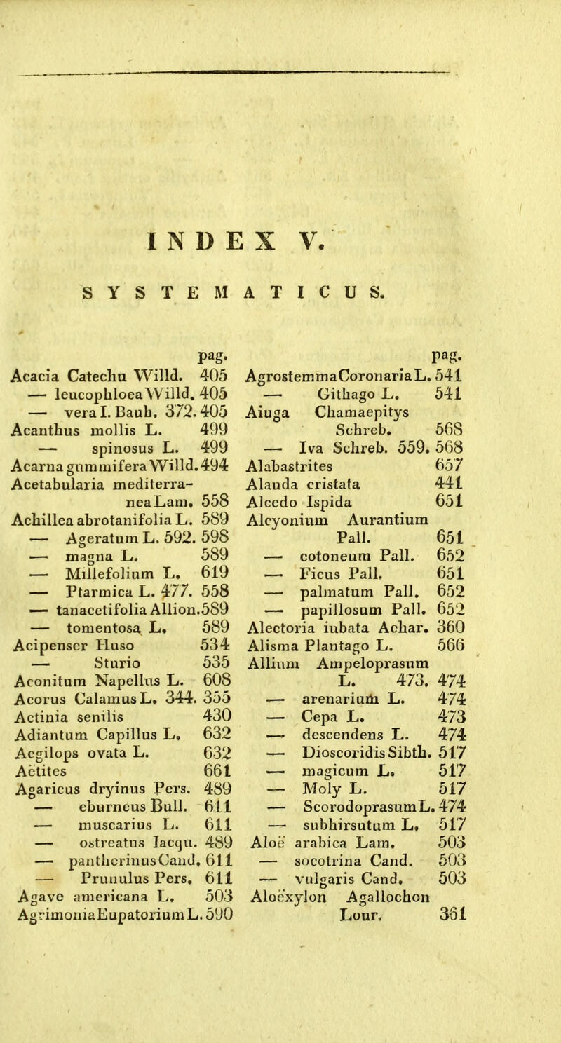 SYSTEMATICUS. pag. Acacia Cateclm Willd. 405 — leucophloeaWilld.403 — veral.Baub. 372.405 Acantlius inoUis L. 499 — spinosus L. 499 Acarnagiimniifera Willcl.494 Acetabularia mediterra- neaLam, 558 Achillea abrotanifolia L. 589 — Ageratum L. 592. 598 •— magna JL. 589 — Millefolium L. 619 —- Ptarmica L. 477. 558 — tanacetifolia Allion.589 — tonientosa L. 589 Acipenscr Huso 534 — Sturio 535 Aconitum Napellus L. 608 Acorus CalamusL. 344. 355 Actinia semlis 430 Adiantum Capillus L, 632 Aegilops ovata L. 632 Aelitcs 661 Agaricus dryinus Pers. 489 — eburneus Buli. 611 — muscarius L. 611 — ostreatus laccju. 489 — pantiicrinusCand, 011 — Prunulus Pers. 611 Agave americana L. 503 AgrimouiaEupatoriumL. 590 AgrostemmaCoronariaL. 541 — Githago L. 541 Aiuga Chamaepitys Schreb. 568 — Iva Schreb. 559. 568 Alabasfrites 657 Alauda cristata 441 Alcedo Ispida 651 Alcyonium Aurantium Pall. 651 — cotoneura Pall, 652 — Ficus Pall. 651 —■ palmatum Pall. 652 — papiilosum Pall. 652 Alectoria iubata Achar. 360 Alisma Plantago L. 566 Allium Ampeloprasnm L. 473. 474 -— arenariuiti L. 474 — Cepa L. 473 — descendens L. 474 — DioscoridisSibtb. 517 — magicum L. 517 — Moly L. 517 — ScorodoprastimL. 474 — subhirsutum L, 517 Aloe arabica Lam, 503 — s(JCotrina Cand. 503 — viilgaris Cand, 503 Aloexylon Agallochon Lour. 331