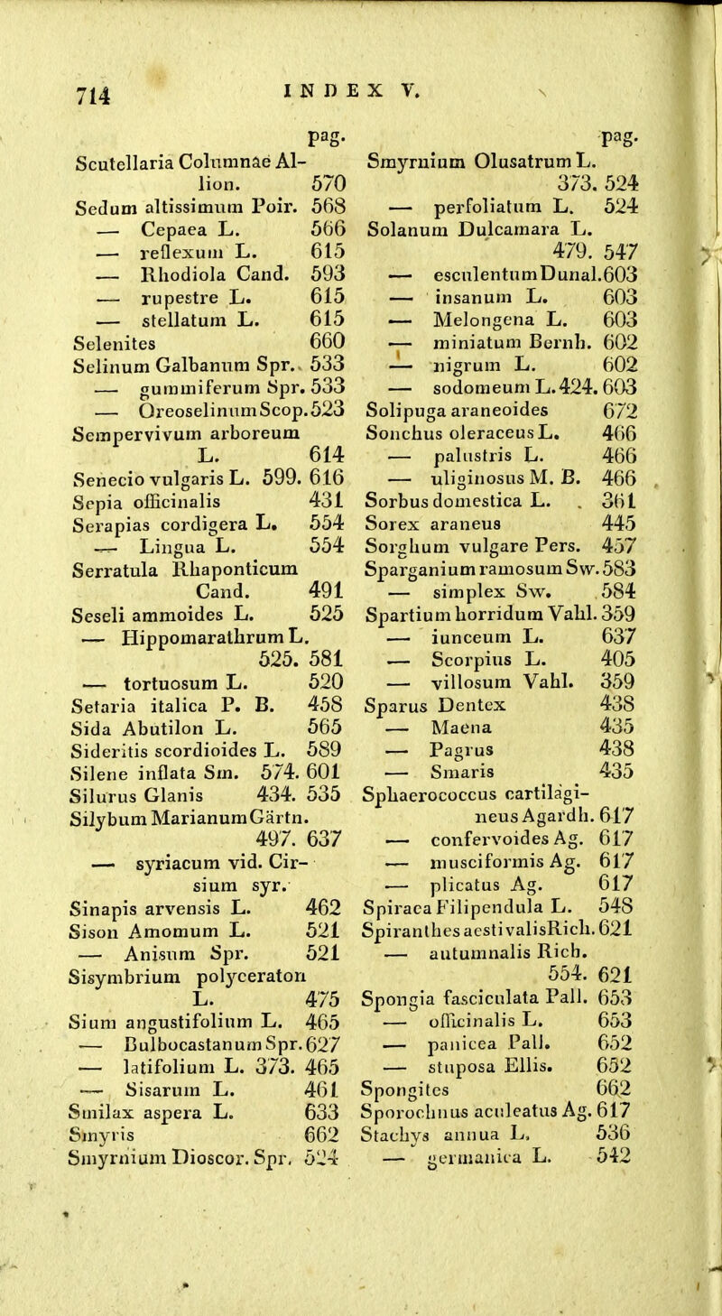 Scutellaria Colnmnae Al- lion. 570 Sedum altissimum Poir. 568 — Cepaea L. 5t)6 — reflexuiu L. 615 — Rhodiola Cand. 593 — rupestre L. 615 — stellatum L. 615 Selenites 660 Selinum Galbanum Spr.. 533 — gummiferum Spr. 533 — OreoselinumScop.523 Sempervivum ax-boreum L. 614 Senecio vulgaris L. 599.616 Scpia oIEcinalis 431 Serapias cordigera L. 554 —^ Liingua Lj. 554 Serratula Rhaponticum Cand. 491 Seseli ammoides L. 525 — Hippomaralhrum L. 525. 581 — tortuosum L. 520 Setaria italica P. B. 458 Sida Abutilon L. 565 Sideritis scordioides L. 589 Silene inflata Sm. 574. 601 Silurus Glanis 434. 535 Silybum MarianuraGartn. 497. 637 —• syriacum vid. Cir- sium syr. Sinapis arvensis L. 462 Sison Amomum L. 621 — Anisum Spr. 521 Sisymbrium pol^-^ceraton L._ 475 Sium angustifolium L, 465 •— BulbocastanumSpr.627 — latifolium L. 373. 465 ~ Sisarum L. 461 Smilax aspera L. 633 Smyris 662 Smyrnium Dioscor. Spr. 524 Smyruium OlusatrumL. 373. 524 — perfoliatum L. 524 Solanum Dulcamara L. 479. 547 — esculentumDunal.603 — insanum L. 603 — Melongena L. 603 — miniatum Bernh. 602 — iiigrum L. 602 — sodomeum L.424. 603 Solipuga araneoides 672 Sonchus oJeraceus L. 466 — paliistris L. 466 — uliginosus M. B. 466 Sorbus domestica L. . 361 Sorex araneus 445 Sorghum vulgare Pers. 457 Sparganium i-amosum Sw. 583 — simplex Sw. 584 Spartium horridura Vahl. 359 — iunceum L. 637 — Scorpius L. 405 — villosura Vahl. 359 Sparus Dentex 438 — Maena 435 — Pagrus 438 — Smaris 435 Sphaerococcus cartilagi- iieus Agardh. 617 — confex voides Ag. 617 — musciformis Ag. 617 .— plicatus Ag. 617 SpiraeaFilipendula L. 548 Spiranthes acsti valisRich. 621 — autumnalis Rich. 554. 621 Spongia fasciculata Pall. 653 — ofllcinalis L. 653 — panicea PalJ. 652 — stiiposa Ellis. 652 Spongites 66.2 Sporochnus aculeatus Ag. 617 Stachys annua L, 536 — germanita L. 542 «