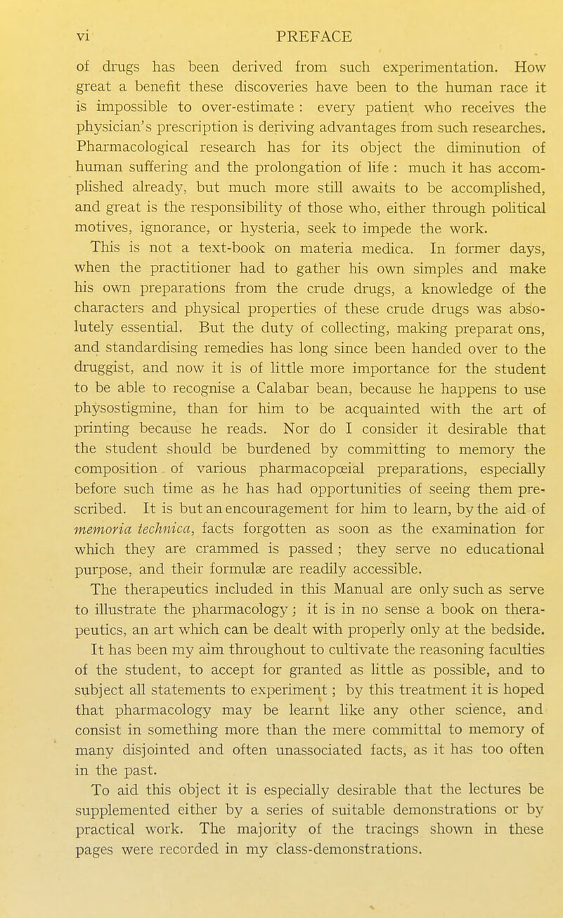 of drugs has been derived from such experimentation. How great a benefit these discoveries have been to the human race it is impossible to over-estimate : every patient who receives the physician's prescription is deriving advantages from such researches. Pharmacological research has for its object the diminution of human suffering and the prolongation of life : much it has accom- plished already, but much more still awaits to be accomphshed, and great is the responsibility of those who, either through political motives, ignorance, or hysteria, seek to impede the work. This is not a text-book on materia medica. In former days, when the practitioner had to gather his own simples and make his own preparations from the crude drugs, a knowledge of the characters and physical properties of these crude drugs was abso- lutely essential. But the duty of collecting, making preparat ons, and standardising remedies has long since been handed over to the druggist, and now it is of little more importance for the student to be able to recognise a Calabar bean, because he happens to use physostigmine, than for him to be acquainted with the art of printing because he reads. Nor do I consider it desirable that the student should be burdened by committing to memory the composition of various pharmacopoeial preparations, especially before such time as he has had opportunities of seeing them pre- scribed. It is but an encouragement for him to learn, by the aid of memoria technica, facts forgotten as soon as the examination for which they are crammed is passed ; they serve no educational purpose, and their formulae are readily accessible. The therapeutics included in this Manual are only such as serve to illustrate the pharmacology; it is in no sense a book on thera- peutics, an art which can be dealt with properly only at the bedside. It has been my aim throughout to cultivate the reasoning facidties of the student, to accept for granted as little as possible, and to subject all statements to experiment; by this treatment it is hoped that pharmacology may be learnt like any other science, and consist in something more than the mere committal to memory of many disjointed and often unassociated facts, as it has too often in the past. To aid this object it is especially desirable that the lectures be supplemented either by a series of suitable demonstrations or by practical work. The majority of the tracings shown in these pages were recorded in my class-demonstrations.