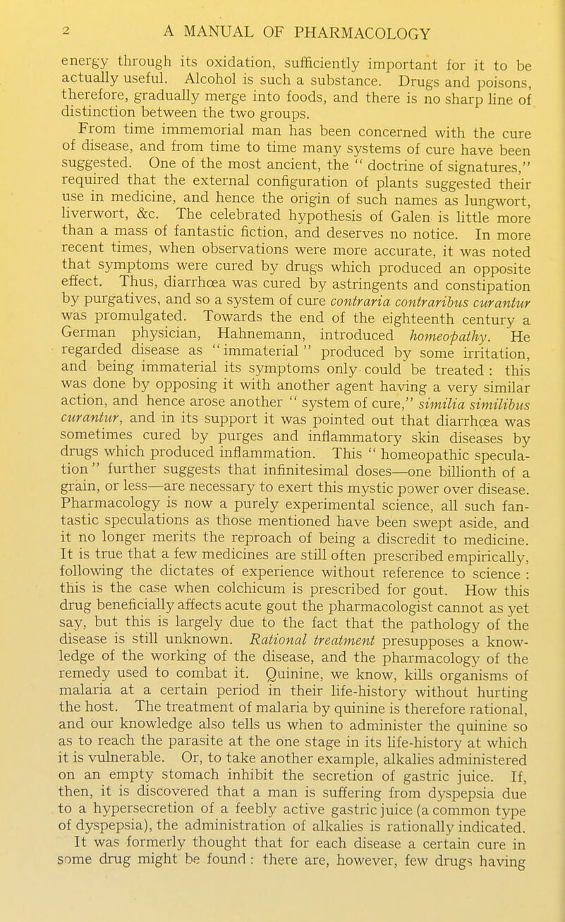 energy through its oxidation, sufficiently important for it to be actually useful. Alcohol is such a substance. Drugs and poisons, therefore, gradually merge into foods, and there is no sharp line of distinction between the two groups. From time immemorial man has been concerned with the cure of disease, and from time to time many systems of cure have been suggested. One of the most ancient, the  doctrine of signatures, required that the external configuration of plants suggested their use in medicine, and hence the origin of such names as lungwort, liverwort, &c. The celebrated hypothesis of Galen is little more than a mass of fantastic fiction, and deserves no notice. In more recent times, when observations were more accurate, it was noted that symptoms were cured by drugs which produced an opposite effect. Thus, diarrhoea was cured by astringents and constipation by purgatives, and so a system of cure contraria contraribus curantur was promulgated. Towards the end of the eighteenth century a German physician, Hahnemann, introduced homeopathy. He regarded disease as immaterial produced by some irritation, and being immaterial its symptoms only could be treated: this was done by opposing it with another agent having a very similar action, and hence arose another  system of cure, similia similibus curantur, and in its support it was pointed out that diarrhoea was sometimes cured by purges and inflammatory skin diseases by drugs which produced inflammation. This  homeopathic specula- tion  further suggests that infinitesimal doses—one bilHonth of a grain, or less—are necessary to exert this mystic power over disease. Pharmacology is now a purely experimental science, all such fan- tastic speculations as those mentioned have been swept aside, and it no longer merits the reproach of being a discredit to medicine. It is true that a few medicines are still often prescribed empirically, following the dictates of experience without reference to science : this is the case when colchicum is prescribed for gout. How this drug beneficially affects acute gout the pharmacologist cannot as yet say, but this is largely due to the fact that the pathology of the disease is still unknown. Rational treatment presupposes a know- ledge of the working of the disease, and the pharmacology of the remedy used to combat it. Quinine, we know, kills organisms of malaria at a certain period in their life-history without hurting the host. The treatment of malaria by quinine is therefore rational, and our knowledge also tells us when to administer the quinine so as to reach the parasite at the one stage in its hfe-history at which it is vulnerable. Or, to take another example, alkalies administered on an empty stomach inhibit the secretion of gastric juice. If, then, it is discovered that a man is suffering from dyspepsia due to a hypersecretion of a feebly active gastric juice (a common type of dyspepsia), the administration of alkahes is rationally indicated. It was formerly thought that for each disease a certain cure in some drug might be found : there are, however, few drugs having