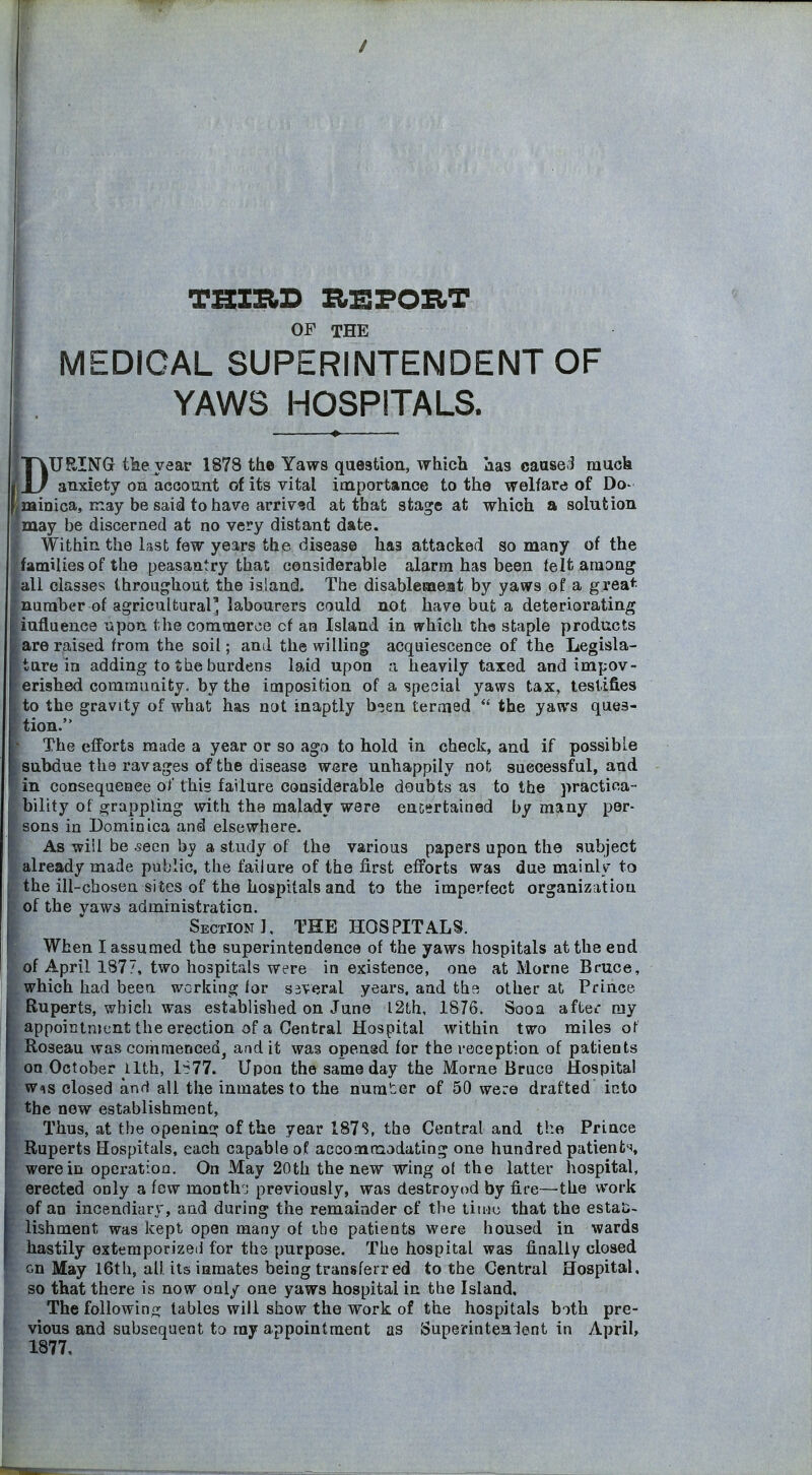 MEDICAL SUPERINTENDENT OF YAWS HOSPITALS. DURING tile year 1878 the Yaws question, which has caasei much anxiety on account of its vital importance to the welfare of Do- minica, may be said to have arrived at that stage at which a solution may be discerned at no very distant date. Within the last few years the disease has attacked so many of the families of the peasantry that considerable alarm has been felt among all classes throughout the island. The disablemeat by yaws of a grea* number of agricultural' labourers could not have but a deteriorating iuflu enc9 u pon the comoieroG of aa Island in which the staple products are raised from the soil; and the willing acqoiescence of the Legisla- ture in adding to She burdens laid upon :i heavily taxed and impov- erished commuaity, by the imposition of a special yaws tax, testifies to the gravity of what has not inaptly b-ien termed  the yaws ques- tion. The efforts made a year or so ago to hold in check, and if possible subdue the ravages of the disease were unhappily not successful, and in consequeQce of this failure considerable doubts as to the practica- bility of grappling with the malady were enc^rtained by many per- sons in Dominica and elsewhere- As wiil be seen by a study of the various papers upon the subject already made public, the failure of the first efforts was due mainly to the ill-chosen sites of the hospitals and to the imperfect organization of the yaws administration. Section], THE HOSPITALS. When I assumed the superintendence of the yaws hospitals at the end f April 1877, two hospitals were in existence, one at Morne Bruce, hich had been working for several years, and tha other at Prince Buperts, which was established on June l2th, 1876. Sooa aftei my ppointnient the erection of a Central Hospital within two miles ot oseau was commenced^ and it was ope.ngd for the reception of patients on October llth, 1S77. Upon the same day the Morne Bruce Hospital w^is closed and all the inmates to the nurater of 50 were drafted into the new establishment, ; Thus, at the opening of the year 187S, the Central and the Prince Ruperts Hospitals, each capable of accommodating one hundred patients, were in operation. On May 20th the new wing of the latter hospital, erected only a few month j previously, was destroyod by fire—the work of an incendiary, and during the remainder of the tiuiu that the estaii- lishment was kept open many of the patients were housed in wards hastily exteraporizeii for the purpose. The hospital was finally closed on May I6tli, all its inmates being transferred to the Central Hospital, so that there is now only one yaws hospital in the Island. The followinf]c tables will show the work of the hospitals both pre- vious and subsequent to ray appointment as Superintenient in April, 1877,