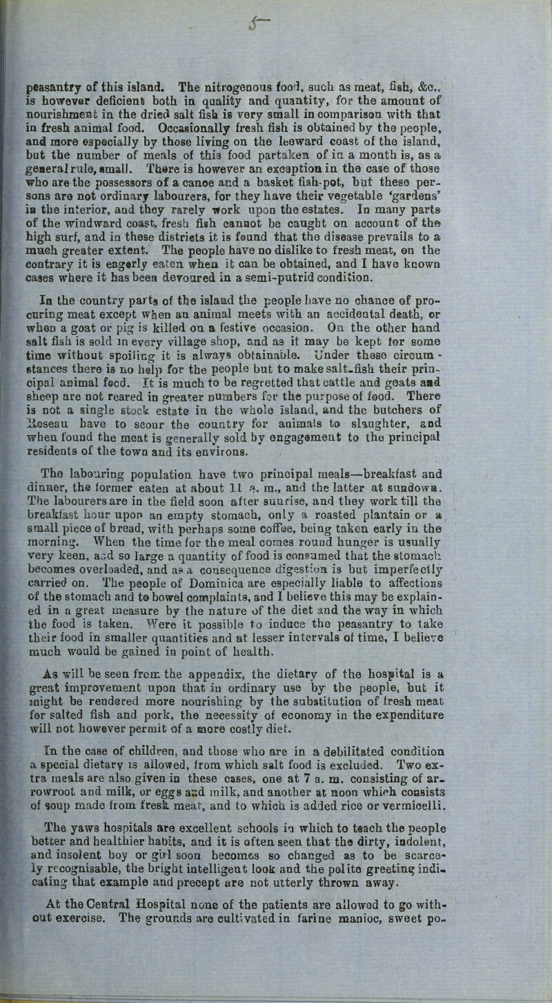 peasantry of this island. The nitrogenous fooi, such as meat, fish, &c., is however deficient both in quality and quantity, for the amount of nourishment in the dried salt fish is very small in comparison with that in fresh animal food. Occasionally fresh fish is obtained by the people, and more especially by those living on the leeward coast of the island, but the number of meals of this food partaken of in a month is, as a geaeralrule, small. There is however an exoaptionin the case of those who are the possessors of a canoe and a basket fish-pot, but these per- sons are not ordinary labourers, for they have their vegetable 'gardens ia the interior, and they rarely work upon the estates. In many parts of the windward coast, fresh fish cannot be caught on account of tho high surf, and in these distriets it is feund that the disease prevails to a much greater extent. The people have no dislike to fresh meat, on the contrary it is eag«rly eaten when it can be obtained, and I have known cases where it has been devoured in a semi-putrid condition. In the country parts of the island the people have no chance of pro- curing meat except when an animal meets with an accidental death, or when a goat or pig is killed on a festive occasion. On the other hand salt fish is sold in every village shop, and as it may be kept for some time without spoiling it is always obtainable. Under these circum - stances there is no help for the people but to make salt-fish their prin- cipal animal food. It is much to be regretted that cattle and goats aad sheep are not reared in greater numbers for the purpose of food. There is not a single stock estate in the whole island, and the butchers of iloseau have to scour the country for animals to slaughter, and when found the meat is generally sold by engagement to the principal residents of the town and its environs. The labouring population have two principal meals—breakfast and dinner, the former eaten at about 11 ^. m., and the latter at suadowa. The labourers are in the field soon after sunrise, and they work till the breakfast hour upor» an empty stomach, only a roasted plantain or a small piece of bread, with perhaps some cofToe, being taken early in the morning. When the time for the meal comes round hunger is usually very keen, a.;d so large a quantity of food is consumed that the stomach, becomes overloaded, and af a consequence digestion is but imperfectly carried on. The people of Dominica are especially liable to affections of the stomach and to bowel complaints, and I believe this may be explain- ed in a great measure by the nature of the diet and the way in which the food is taken. Were it possible to induce the peasantry to take their food in smaller quantities and at lesser intervals of time, I believe much would be goined in point of health. As will be seen from the appendix, the dietary of the hospital is a great improvement upon that in ordinary use by the people, but it might be rendered more nourishing by the substitution of fresh meat for salted fish and pork, the necessity of economy in the expenditure will not however permit of a more costly diet. In the case of children, and those who are in a debilitated condition a special dietary is allowed, from which salt food is excluded. Two ex- tra meals are also given in these cases, one at 7 a. m. consisting of ar- rowroot and milk, or eggs and milk, and another at noon which consists of soup made from fresk meat, and to which is added rice or vermicelli. The yaws hospitals are excellent schools ia which to teach the people better and healthier habits, and it is often seen that th© dirty, indolent, and insolent boy or girl soon becomes so changed as to be scarce- ly recognisable, the bright intelligent look and the polite greeting indi- cating that example and precept are not utterly thrown away. At the Central Hospital none of the patients are allowed to go with- out exercise. The grounds are cultivated in farine manioc, sweet po-