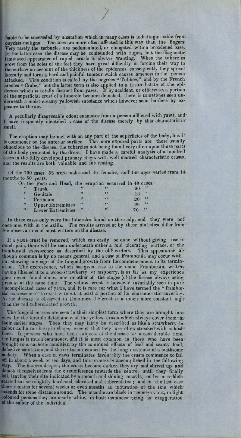 fiable fo be succeeded by ulceration which in rhany cises is indistinguishable froiE onychia maligna. The toes are move often aifected in this way than the fingera;= Very rarely the terbucles are pedunculated, or elongated with a broadened base. In the latter case the disease may be confounded with rupia; but the'diagnostic laraiuated appearance of rupial crusts is always wanting. When the tubercles- grow frona the soles of the feet they have great difficulty iti forcing their way to the surface on account of the thickness of the epidermis, consequently they spread laterally and form a hard and painfbl tumour which causes lameness in the person attacked. This condition is called by the negroes *' Tubbo«,' and by the French^ Creoles Crabe, but the latter term is also applied to a fissured state of the epi-- dermis which is totally distmct from yaws. If by accident, or otherwise, a portion of the superficial crust of a tubercle become detached, there is sometimes seen un-- derneath a moist creamy yellowish substance which however soon hardens by ex- posure to the air. A peculiarly disagreeable odour enamates from a person afflicted with yaws, and I have frequently identified a case of the disease merely by this characteristic enielh The eruption may be met with on any part of the superficies of the body, but it Js commoner on the anterior surface. The more exposed parts are those usually obnoxious to the disease, tlie tubercles not being found very often upon those parts of the body protected by the dress; I have made a careful analysis of a hundred case^sio tbe fully developed primary stage, with well marked characteristic crusts, aud the results are both valuable and interesting. Of the too cases, 5S were males and 42 females, and' the ages varied from 14^ months to 50 years. On the Fnc'e and Head, the eruption occurred in 49 cases;  Trunk   20 '  Genitals   1(3 ' ' Perineum  20   Upper Extremities   29   Lower Eitremitins  70  In three cases only were the tubercles found on the scalp, and they were not once met with in the axilla. The results arinved at by these statistics difter from the observations of most writers on the disease. If a yaws crUst be removed, which can easily be done without giving rise to much pain, there will be seen underneath either a foul ulcerating surface, or the framboesial excrescence as described by the old' writers. This appearance al- though common is by no means general, and a case of FrannboeVia may occur with- out showing any sign of the fungoid growth from its commencement to its termin- ation. The excrescence, which has given rise to the name Framboesia, writers having likened it to a wood-strawberry nr raspberry, is as far as my experience goes never found alone, one or other of the stages ]of the disease always being present at the same time. The yellow crust is however invariably seen in pure uncomplicated cases of yaws, and it is rare for what I hav« termed the  framboe- sial excrescence'' to exist wiiiiaut at least a portion of its characteristic covering. As the disease is observed in Dominica the crust is a much more constant sigu- than the red tuberculated'growth. The fungoid masses are seen in their simplest form where they are brought into view by the torcible detachmeiit of the yellow crusts which always cover them' in their earlier stages. Then they may fairly be' described as like a strawberry in colour and a mi!Ibsrryin shape, excrenfc that tht^y are often streaked wiih reddish' line?. In persons who have been subjecis oi the disease fof a considerable time, the fungus is much commoner, and it is most common in those who have been brought io a cachetic contiitiau by the combined effects of sad and scanty food, defective sanitaiion, and the irritation caused by the long existence of a loathsome Malady. When a case of yaws terminates favour:ibly the cinsts commence to fall of! in about a week or 'en days, and this process is accomplished in the following way. The fissures deepen, the cruses become darker, they dry and shrivel up and detach themselves from the circumference towards the centre, until they finally fall, leaving their site indicated by a smooth and shining mac'i-la, or by a reddish scarred suif'ace shghtly hardened, elevated and tuberculated; and in the last case there remains for several weeks or even months an induration of the skin which' extends for some distance around. The maoulse are black in the negro, but, in light coloured persons they are nearly white, in both instances oeing aa exaggeration of the colour of the individual