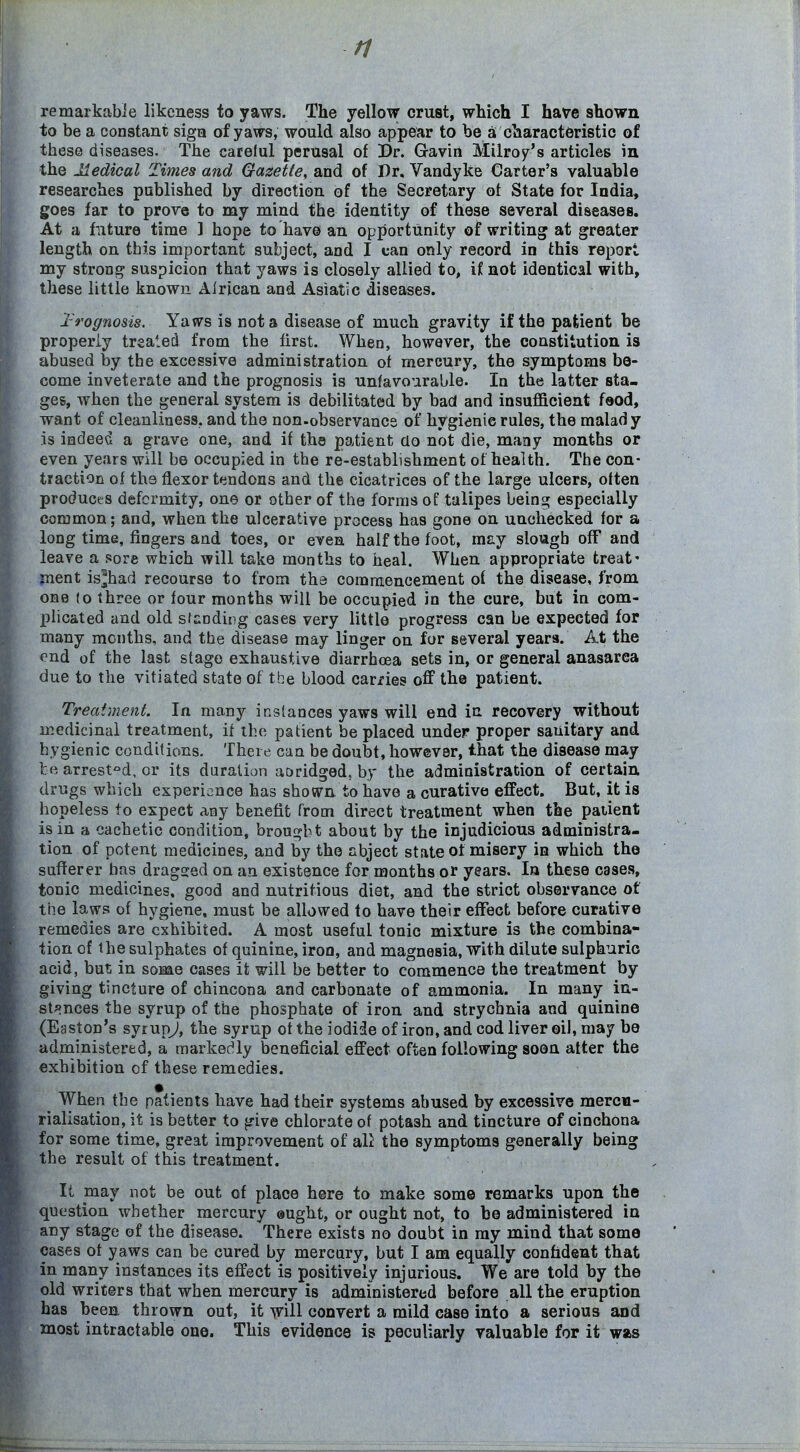 ri remarkabie likeness to yaws. The yellow crust, which I have shown to be a constant siga of yaws, would also appear to be ai characteristic of these diseases. The careful perusal of Dr. Gavin Milroy's articles m the Iledical Times and Gazette, and of Dr. Vandyke Carter's valuable researches published by direction of the Secretary ot State for India, goes far to prove to my mind the identity of these several diseases. At a future time 1 hope to hav© an opportunity of writing at greater length on this important subject, and I can only record in this report my strong suspicion that yaws is closely allied to, ii not identical with, these little known Alrican and Asiatic diseases. 2-rognosis. Yaws is not a disease of much gravity if the patient be properly treated from the first. When, however, the constitution is abused by the excessive administration of mercury, the symptoms be- come inveterate and the prognosis is unfavourable. In the latter sta- ges, when the general system is debilitated by bad and insufficient f»od, want of cleanliness, and the non-observance of hygienic rules, the malady is indee^J a grave one, and if the patient do not die, many months or even years will be occupied in the re-establishment of health. The con- traction of the flexor tendons and the cicatrices of the large ulcers, often produces deformity, one or other of the forms of talipes being especially common; and, when the ulcerative process has gone on unchecked for a long time, fingers and toes, or even half the foot, may slough off and leave a sore which will take months to heal. When appropriate treat' ment is^had recourse to from the commencement of the disease, from one (o three or four months will be occupied in the cure, but in com- IJlicated and old sfandirg cases very little progress can be expected for many months, and the disease may linger on for several years. At the ond of the last stage exhaustive diarrhoea sets in, or general anasarca due to the vitiated state of the blood carries off the patient. Treatment. In many instances yaws will end in recovery without medicinal treatment, if the patient be placed under proper sanitary and hygienic conditions. There can be doubt, however, that the disease may te arrested, or its duration aoridged, by the administration of certain, drugs which experience has shown to have a curative effect. But, it is hopeless to expect any benefit rrom direct treatment when the patient is in a cachetic condition, brought about by the injudicious administra- tion of potent medicines, and by the abject state of misery in which the sufferer has dragged on an existence for months or years. In these cases, tonic medicines, good and nutritious diet, and the strict observance of the laws of hygiene, must be allowed to have their effect before curative remedies are exhibited. A most useful tonic mixture is the combina- tion of the sulphates of quinine, iron, and magnesia, with dilute sulphuric acid, but in some cases it will be better to commence the treatment by giving tincture of chincona and carbonate of ammonia. In many in- stances the syrup of the phosphate of iron and strychnia and quinine (Easton's syrup^', the syrup ot the iodide of iron, and cod liver oil, may be administered, a markedly beneficial effect often following soon after the exhibition of these remedies. When the patients have had their systems abused by excessive mercn- rialisation, it is better to give chlorate of potash and tincture of cinchona for some time, great improvement of all the symptoms generally being the result of this treatment. It may not be out of place here to make some remarks upon the question whether mercury ©ught, or ought not, to be administered in any stage of the disease. There exists no doubt in my mind that some cases ot yaws can be cured by mercury, but I am equally confident that in many instances its effect is positively injurious. We are told by the old writers that when mercury is administered before all the eruption has been thrown out, it w'iH convert a mild ease into a serious and most intractable one. This evidence is peculiarly valuable for it was