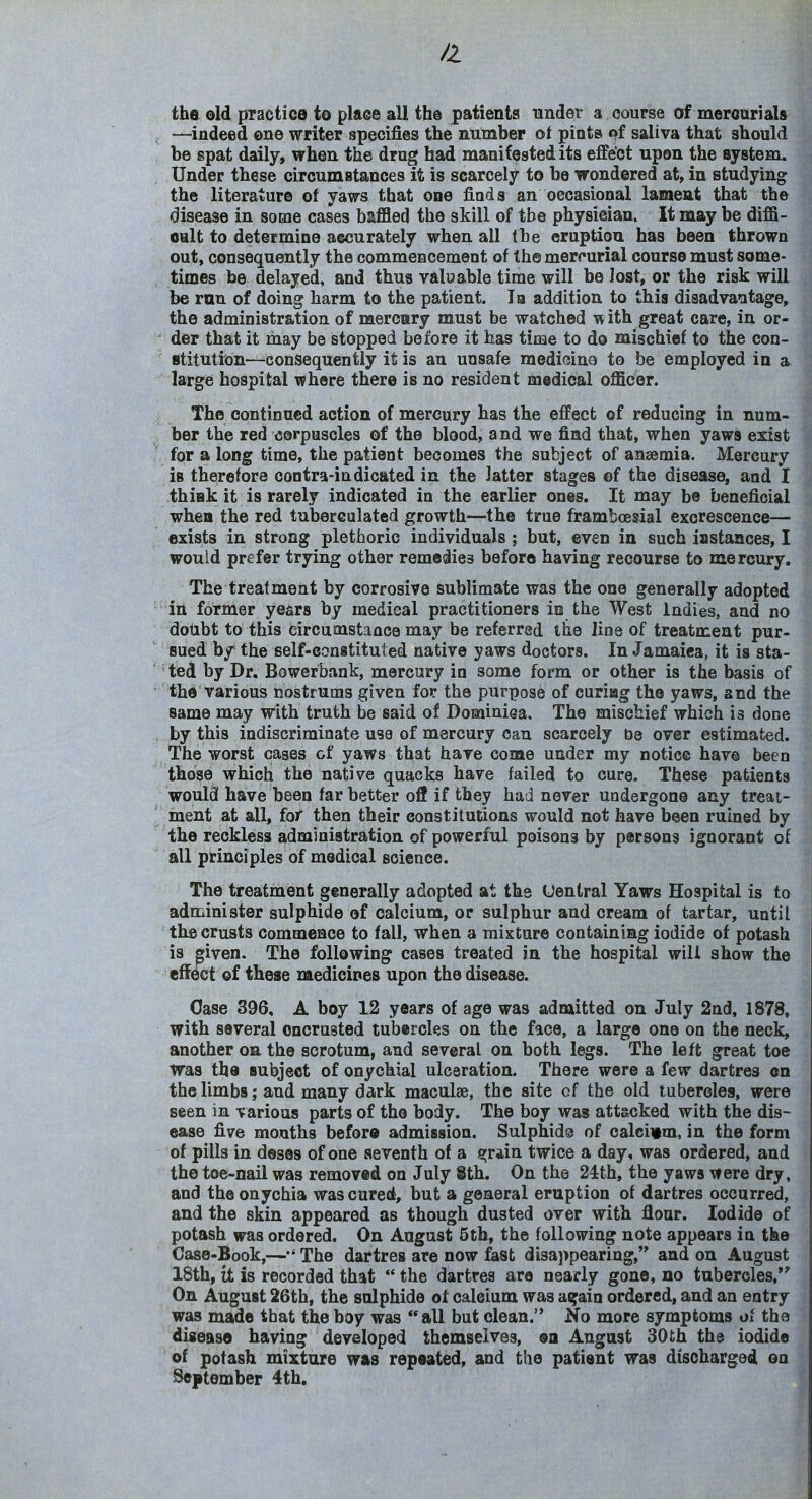 the old practice to place all the patients tinder a course of meroarials —^indeed one writer specifies the number ot pints of saliva that should be spat daily, when the drug had manifested its effect upon the system. Under these circumstances it is scarcely to be wondered at, in studying the literature of yaws that one finds an occasional lament that the disease in some cases baffled the skill of the physician. It may be diffi- oult to determine accurately when all the eruption has been thrown out, consequently the commencement of the merr'urial course must some- times be delayed, and thus valuable time will be lost, or the risk will be run of doing harm to the patient. la addition to this diaadvaotage^ the administration of merenry must be watched •«vith great care, in or- der that it may be stopped before it has time to do mischief to the con- stitution—consequently it is an unsafe medioina to be employed in a large hospital where there is no resident medical officer. The continued action of mercury has the effect of reducing in num- ber the red corpuscles of the blood, and we find that, when yaws exist for a long time, the patient becomes the subject of anaemia. Mercury is therefore contra-indicated in the latter stages of the disease, and I thiak it is rarely indicated in the earlier ones. It may be beneficial when the red tuberealated growth—the true frambcesial excrescence— exists in strong plethoric individuals; but, even in such instances, I would prefer trying other remedies before having recourse to mercury. The treatment by corrosive sublimate was the one generally adopted ■in former years by medical practitioners io the West Indies, and no doubt to this circumstance may be referred the line of treatment pur- sued by the self-constituted native yaws doctors. In Jamaica, it is sta- ted by Dr, Bowerbank, mercury in some form or other is the basis of the various nostrums given for the purpose of curiag the yaws, and the same may with truth be said of Dominiea, The mischief which is done by this indiscriminate use of mercury can scarcely be over estimated. The worst cases of yaws that have come under my notice have been those which the native quacks have failed to cure. These patients would have been far better off if they had never undergone any treat- ment at all, for then their constitutions would not have been ruined by the reckless administration of powerful poisons by persons ignorant of all principles of medical science. The treatment generally adopted at the Uentral Yaws Hospital is to administer sulphide of calcium, or sulphur and cream of tartar, until the crusts commence to fall, when a mixture containing iodide of potash is given. The following cases treated in the hospital will show the effect of these medicines upon the disease. Case 396, A boy 12 years of age was admitted on July 2nd, 1878, with several encrusted tubercles on the face, a large one on the neck, another on the scrotum, and several on both legs. The left great toe Was the subject of onychial ulceration. There were a few dartres on the limbs j and many dark maculae, the site of the old tubereles, were seen in various parts of the body. The boy was attacked with the dis- ease five months before admission. Sulphids of calcivm, in the form of pills in deses of one seventh of a fijrain twice a day, was ordered, and the toe-nail was removed on July 8th. On the 24th, the yaws Mere dry, and the onychia was cured, but a general eruption of dartres occurred, and the skin appeared as though dusted over with flour. Iodide of potash was ordered. On August 5tb, the following note appears in the Case-Book,—The dartres are now fast disappearing, and on August 18th, it is recorded that  the dartres are nearly gone, no tubercles,*' On August 26th, the sulphide of calcium was asfain ordered, and an entry was made that the boy was all but clean. No more symptoms of the disease having developed themselves, ea August 30 th the iodide of potash mixture was repeated, and the patient was discharged on September 4th,