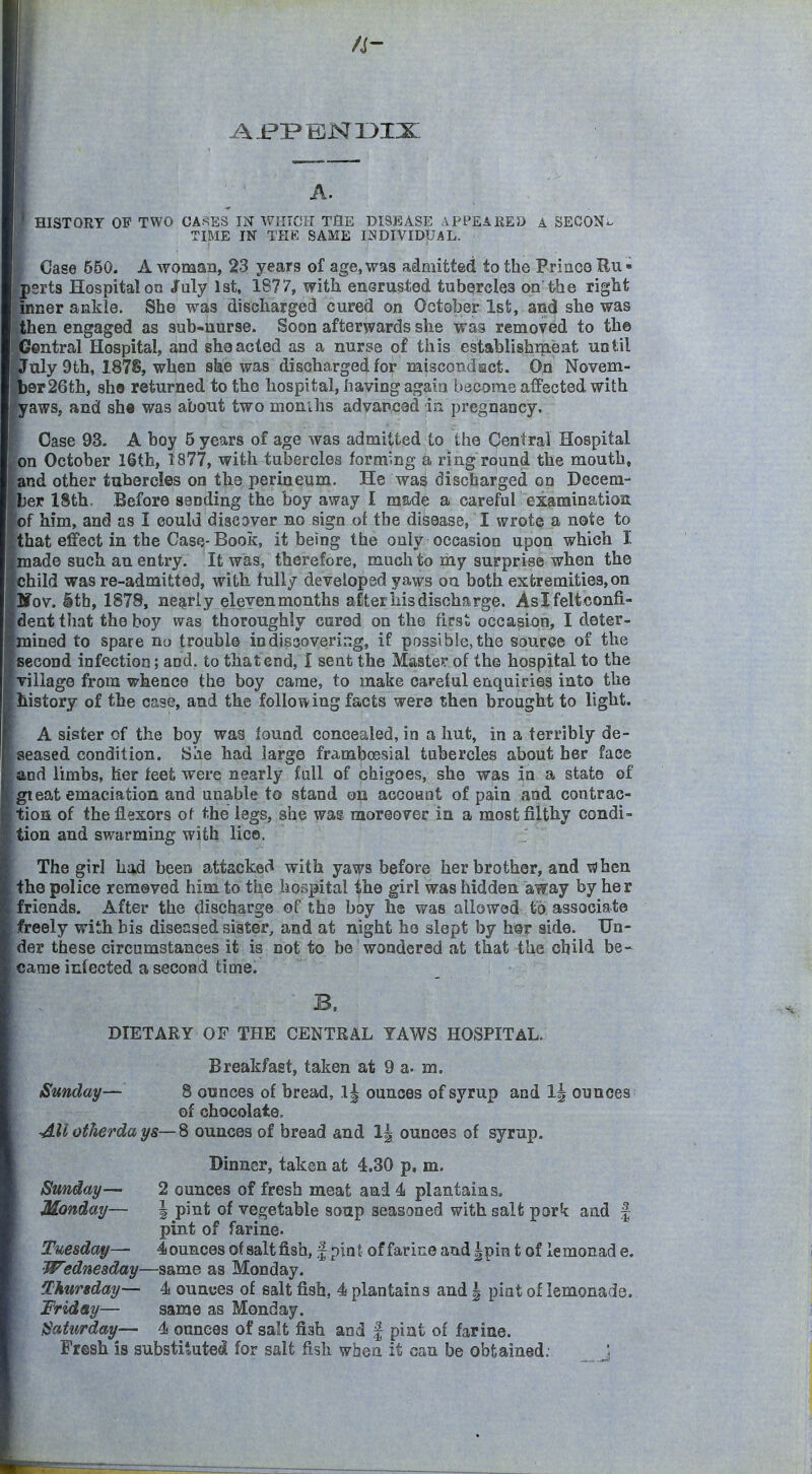 A. ' HISTORY OF TWO CASES IN WtirCU THE DISEASE APPEARED A SEOON- TIME IN THE SAME INDIVIDUAL. Case 650. A woman, 23 years of age, was admitted to the Prince Ru • psrts Hospital oa July 1st, 1877, with enerusted tuborcles on the right inner ankle. She was discharged cured on October 1st, and she was then engaged as sub-nurse. Soon afterwards she was removed to the Central Hospital, and she acted as a nurse of this establishmeat until July 9th, 187S, when ske was discharged for naiscondact. On Novem- l)er26th, sho returned to the hospital, having again become affected with kaws, and she was about two monUis advanx^ad in pregrjaacy. I Case 93. A boy 5 years of age was admitted to the Central Hospital pn October 16th, 1877, with tubercles forming a ring round the mouth, pnd other tubercles on the perineura. He was discharged on Decem- ber 18th. Before sending the boy away I made a careful examination [of him, and as I could disCDver no sign of the disease, I wrote a note to tthat effect in the Case-Book, it being the only occasion upon which I Imade such an entry. It was, therefore, much to my surprise when the [child was re-admitted, with fully developed yaws ou both extremities, on pov. §th, 1878, nearly eleven months after iiis discharge. Aslfeltconfi- [dentthat the boy was thoroughly cured on the first occasion, I deter- [mined to spare no trouble in discovering, if possible, the source of the second infection; and. to that end, I sent the Master of the hospital to the village from whence the boy came, to make careful enquiries into the history of the case, and the following facts were then brought to light. A sister of the boy was found concealed, in a hut, in a terribly de- seased condition. Siie had large framboesial tubercles about her face and limbs, her feet were nearly fall of chigoes, she was in a state of gieat emaciation and unable to stand oil accoant of pain and contrac- tion of the flexors of the legs, she was moreover in a most filthy condi- tion and swarming with lice. The girl had been attacked with yaws before her brother, and when the police remeved him to the hospital the girl was hidden away by her friends. After the discharge of the boy he was allowed to associate freely with bis diseased sister, and at night ho slept by hsr aide. Un- der these circumstances it is not to be wondered at that the child be- came infected a second time. ■ B. DIETARY OF THE CENTRAL YAWS HOSPITAL. Breakfast, taken at 9 a. m. Sunday— 8 ounces of bread, 1| ounces of syrup and 1| ounces of chocolate, All otherda ys— 8 ounces of bread and 1| ounces of syrup. Dinner, taken at 4.30 p. m. Sunday— 2 ounces of fresh meat and 4 plantains. Monday— | pint of vegetable soup seasoned with salt pork and | pint of farine. Tuesday— 4 ounces of salt fish, f pin t of farine and |pin t of le monad e. Wednesday—same as Monday. Thursday— 4 ounces of salt fish, 4 plantains and | pint of lemonade. Friday— same as Monday. Saturday— 4 ounces of salt fish and | pint of farine. Fresh is substitutefll for salt fish when it can be obtained: J