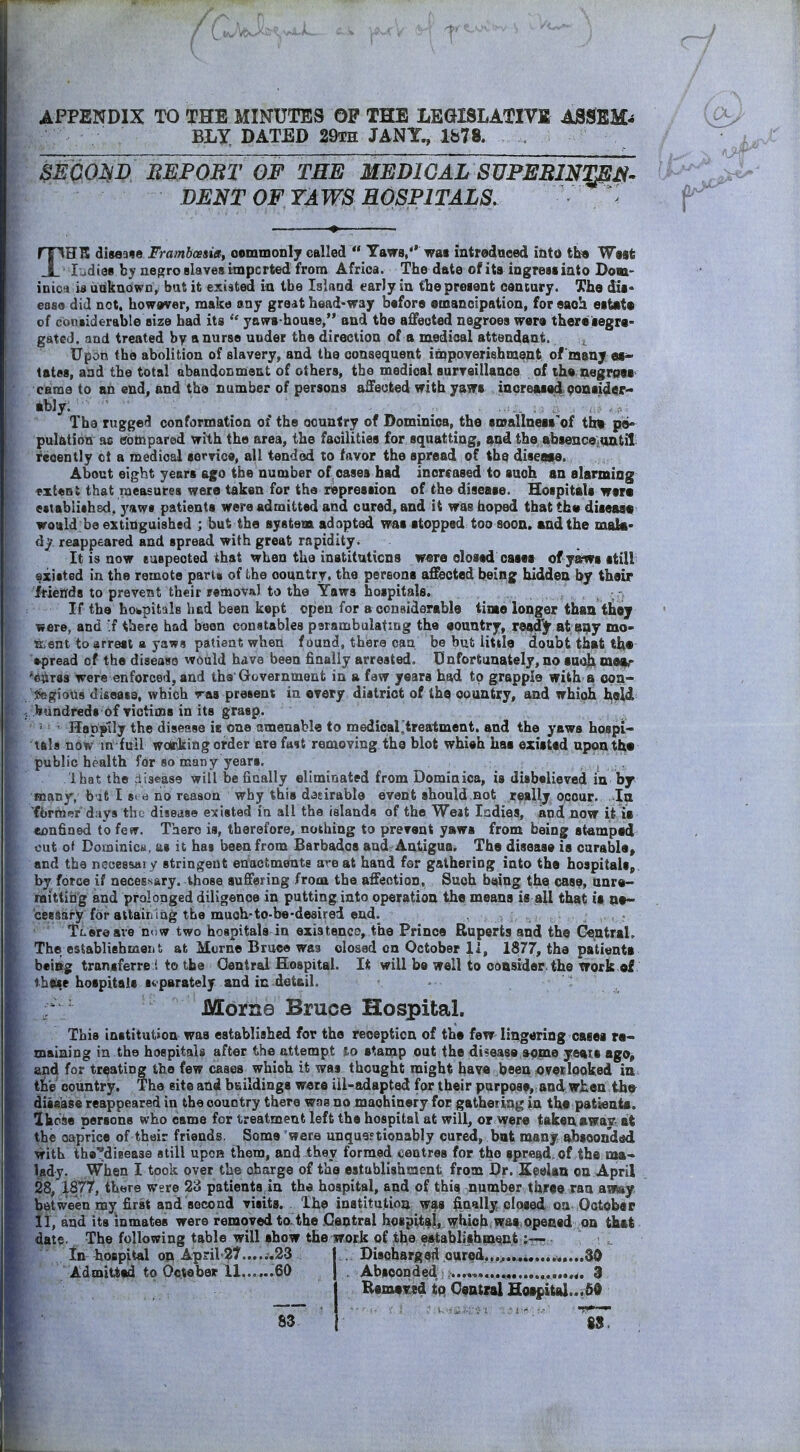 APPENDIX TO THE MINUTES OP THE LEGISLATIVl ASSEM-* ELY DATED 29i:h JANX, lfa78. . SEQOM BMPOBT OF TEE MEDlGAL SVPEBmmj^' DENT OF YAWS HOSPITALS. THK disease Frambcesiet; oemmonly called  Yaws, was intredaeed iQto th» West ludies hy negro slaves impcrted from Africa. The date of ita ingress into Dom- inic*) u udknowo, but it existed in tbe Island early in the present oeuiury. The dis* ease did not. however, make any gredt head-way before smanoipation, for each estate of considerable size had its  yaws-house, and tbe affected negroes were there segre- gated, and treated by a nurse under the direction of a medioal attendant. , Upon the abolition of slavery, and the consequent impoTerishment of many es^ tates, and the total abandonment of others, tbe medioal surveillance of the negroti caraa to an end, and the number of persons affected with yaws increased Qonsider- ably; ■ The rugged conformation of the country of Dominica, the smallness'of tfat pe« pulatioQ ao compared with the area, the facilities for squatting, and the absencejOntil recently ct a medioal service, all tended to favor the spread of (he diseaaa. About eight years ago tbe number of oases had increased to such an alarming «xt«Qt that measures were taken for the repression of the disease. Hospitals wara established, yaws patients were admitted and cured, and it was hoped that tha disease would be extinguished ; but the system adapted was stopped too soon, and the maki- dj? reappeared and spread with great rapidity. It is now euspected that when the inatitnticns ware closed casea of yaws still existed in the remote parts of the country, the persons affected being hidden by (hair friends to prevent their removal to the Yaws hospitals. If the hotapitals had been kept open for a coneiderablo time longer than thej were, and f there had been constables psrambulating the aountry, ready at a^y mo- ment to arrest a yaws patient when found, there can be but little doubt that the spread of the disease would have been finally arrested. Unfortunately, no suoj;i mai|r '^kraa were enforced, and the'Government in a few years had to grapple with a opn- ^efjioUs disease, which vas present in every district of the country, and which i^eid hundreds of victims in its grasp. Happily the disease is one amenable to medioal ^treatment, and the yaws hospi- tals now in full woir>king order ere fast removing the blot whiah Las existed upon the public health for 80 many years. Ibat the disease will be finally eliminated from Dominica, is disbelieved in by many, b it I 8i e no reason why this dadrable eivent should not really occur. J^a fbrraer days tbt^ disease existed in all tbe islands of the Weat ladies, and now it ie confined to few. Taero is, therefore, nothing to prevent yaws from being stamped out of Dominica, as it has been from Barbados and Antigua, The disease is curable, and the necessary stringent enactments are at hand for gathering into the hospitals,, by force if necessary, those suffering from the affection, Such b«))ng the case, unra- raittihg and prolonged diligence in putting into operation the means is all that is ae~ cessary for attairi iag the much-to-be-desired end. : , ■ r TLereave now two hospitals in existence, the Prince Ruperts and the GentraL The eslablishmeii t at Morne Bruce Wfl3 closed on October 11, 1877, the patienta being transferre i to tbe Oentrai Hospital. It will be well to ooasider the work of 4hake hospitals separately and in detail. Morne Bruce Hospital. This institution waa established for the reception of the few lingering cases re- maining in the hospitals after the attempt lo stamp out the disease aojne yeais ago^ and for treating the few cases which it was thought might have been overlooked in, the country. The site and buildings were ill-adapted for their purpose, and when the^ disease reappeared in the country there was no machinery for gathering in the patienia. Ihciiie persons who came for treatment left the hospital at will, or were taken away ait the oaprice of their friends. Soma were unquertionably cured, bat many absconded with the'^dieease still upon them, and they formed centres for the spread, of the naa- lady. When I took over the charge of the estublishraent from Br. Seelan on April 28, '\S77, there Were 23 patients in the hospital, and of this number three ran aimy between my first and second visits. The institution was finally dosed on October 11, and its inmates were removed toHhe .Central hospital, vfhiohi was.opeaed on that date. The following table will show the work of the establishment tn hospital on April 27......23 Admitted to October 11... ...60 Discharged cured...^....i .....SO Absconded 3 EemeT^ed tq Q9B(nl Hoif»ital..i50