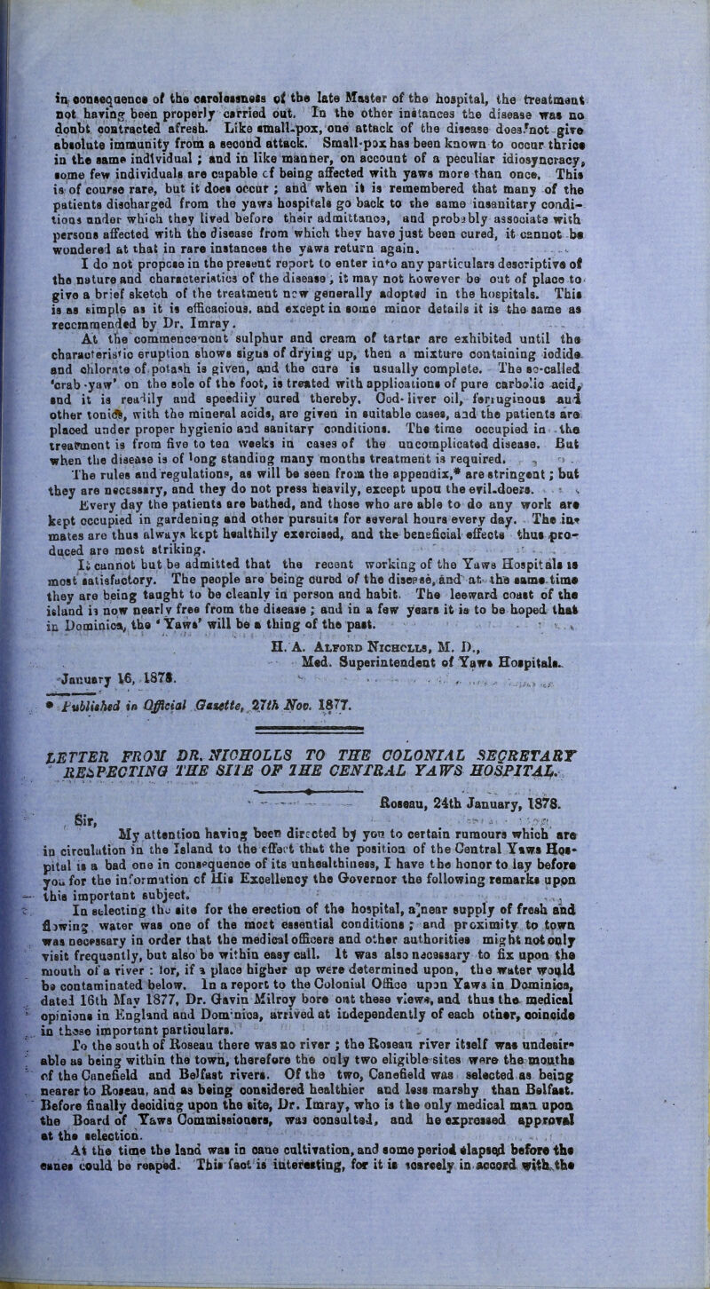 in; conseqaenos of ths oarelassnesa tbo late Master of the hospital, the treattnaat not having been properly carried out. In the oth6r instances the disease tras no doabt contracted afresh. Like aman-pox, one attack of the diiease does.^not-give absolute immunity from a seoond attack. Small-pax has been known to occar thrice in the same individual; and in like manner, on account of a peculiar idiosyncracjr, some few individuals are capable cf being affected with yaws more than once. This is of course rare, but it does occur ; aiid when il is remembered that many of the patients discharged from the yaws hospitals go back to the same insanitary condi- tioas andar which they lived before thair admittauoa, and probably associate with persons affected with the disease from which they have just been cured, it cannot-be wondered at that in rare instances the yaws return again. .. .... I do not propose in the present report to enter in*^o any particulars descriptive of the nature and characteristics of the disease , it may not however be out of place to' give a brief sketch of the treatment new generally adoptsd in the hospitals. This is as eimple as it is effioaoious. and except in some minor details it is the same as reccmraended by Dr. Imray. At the commencemoot sulphur and cream of tartar arc exhibited until the characteristic eruption shows signs of dryiag up, then a mixture containing iodide- and chlorate of potash is given, and the care is usually complete. The so-called 'crab -yaw' on the sole of the foot, is treated with applioaiions of pure carbo'io acid, sod it is rea^lily and speediiy cured thereby. Ood-liver oil, fenuginout -au<i other tonid^, with the mineral acids, are given in suitable cases, aad the patients are. placed under proper hygienic and sanitary conditions. The time occupied in the treatnnont is from five to tea weeks in cases of the uncomplicated disease. But when the disease is of ^ong standing many months treatment is required. -. > . The rules and regulation:), as will be seen from the appendix,* are stringent; bat they are necessary, and they do not press heavily, except upon the eril.doers. - s Every day the patients ere bathed, and those who are able to do any work are kept occupied in gardening and other pursuits for several hours every day. The iav mates are thus always kept healthily exercised, and the beneficial effects thus pco- duced are most striking. cannot but be admitted that the recent working of the Yaws Hospitals it most satisfactory. The people are being cured of the disease, and nt the aame time they are being taught to be cleanly in person and habit. The leeward coast of the island u now nearly free from the disease ; and in a few years it is to be boped tbok iu Dominica^ the * Yaws'will be 8 thing of the past. • i , H. A. Alford Nichclls, M. I)., Med. Superintendent of Yaws Hospitals.. January V6, 187S. ^ , , . • tublUhed in Official Gasette, 27^A 1877. LETTER FRO'M DR, NI0H0LL8 TO THE COLONIAL SEQRBTART JiE:iPECTINa TEE SHE OF I EE CENTRAL YAW8 HOSPlTAIf, ^ ^ - Roseau, 24th January, IS78. , Sir, -.'-J J,, . • -.'y^i^ My attention having becT; directed by yen to certain rumours which ar« in circulation in the Island to the effect thbt the position of the Central Yaws Hqs* pital is a bad one in cons^^quence of its unhealthiness, I have the honor to lay befora you for the informution cf His Excellency the Governor the following remarks upon this important subject. ^ , ^ In Bblecting tho site for the erection of the hospital, a]near supply of fresh and fi}wing water was one of the moet essential conditions; and proximity to tpwn was neoMsary in order that the medical officers and other authorities might not only visit frequently, but also be within easy call. It was also necessary to fix upon the mouth of a river : tor, if a place higher up were determined upon, the water woqild bd contaminated below. In a report to the Colonial Oi&QO up3n Yaws in Dominica, dated 16th May 1877, Dr. Gavin Milroy bore oat these vlew», and thus th^ medical opinions in England and Dom'nica, arrived at independently of each other, ooincids in th'Sse important particulars. To the south of Roseau there was ao river ; the Roseau river itself was undesir* able as being within the town, therefore the only two eligible sites wnre the motithi cf the Cunefield and Belfast rivers. Of the two, Canefield was selected as being nearer to Roseau, and as being oonstdered healthier ai:d less marshy than Belfast. Before finally deciding upon the site, Dr. Imray, who is the only medical man upoa the Board of Yaws Commissioaers, was consulted, and he ezprossed approTsI at the selection. At the time the land was in oane cultivation, and some period elapscid before the eanes could be reaped. This faot is ittterasting, for it is toarcely in aooosd vith^the