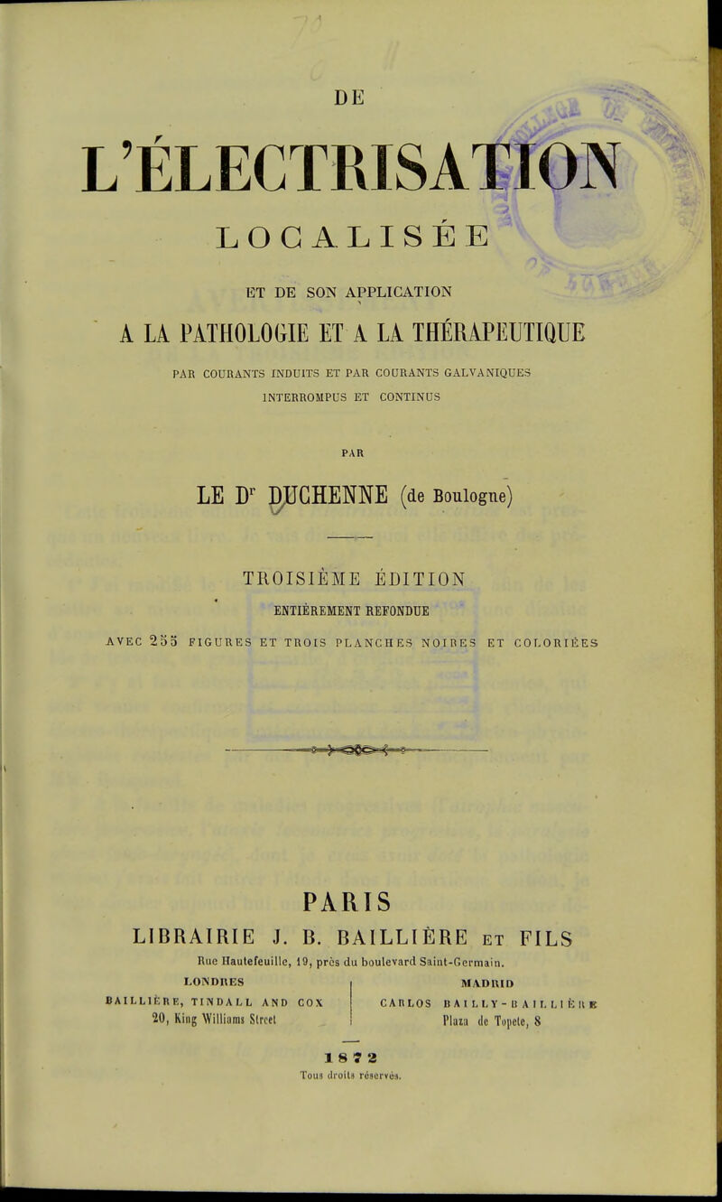 DE L'ÉLECTRISATION LOCALISÉE ET DE SON APPLICATION A LÀ PATHOLOGIE ET A LA THÉRAPEUTIQUE PAR COURANTS INDUITS ET PAR COURANTS GALVANIQUES INTERROMPUS ET CONTINUS PAR LE Dr gPCÏÏEME (de Boulogne) TROISIÈME ÉDITION ENTIÈREMENT REFONDUE AVEC 255 FIGURES ET TROIS PLANCHES NOIRES ET COLORIÉES PARIS LIBRAIRIE J. B. BAILLI ÈRE et FILS Rue Hautefeuille, 19, près du boulevard Saint-Germain. LONDRES BAIL Life RE, TINDALL AND COX 20, Ring Williams Slrcct MADRID CAI1LOS B A l L L Y - II A I L L 1 È II E Plaia de Topclc, 8 18 7 2 Tous droits réservé:!.