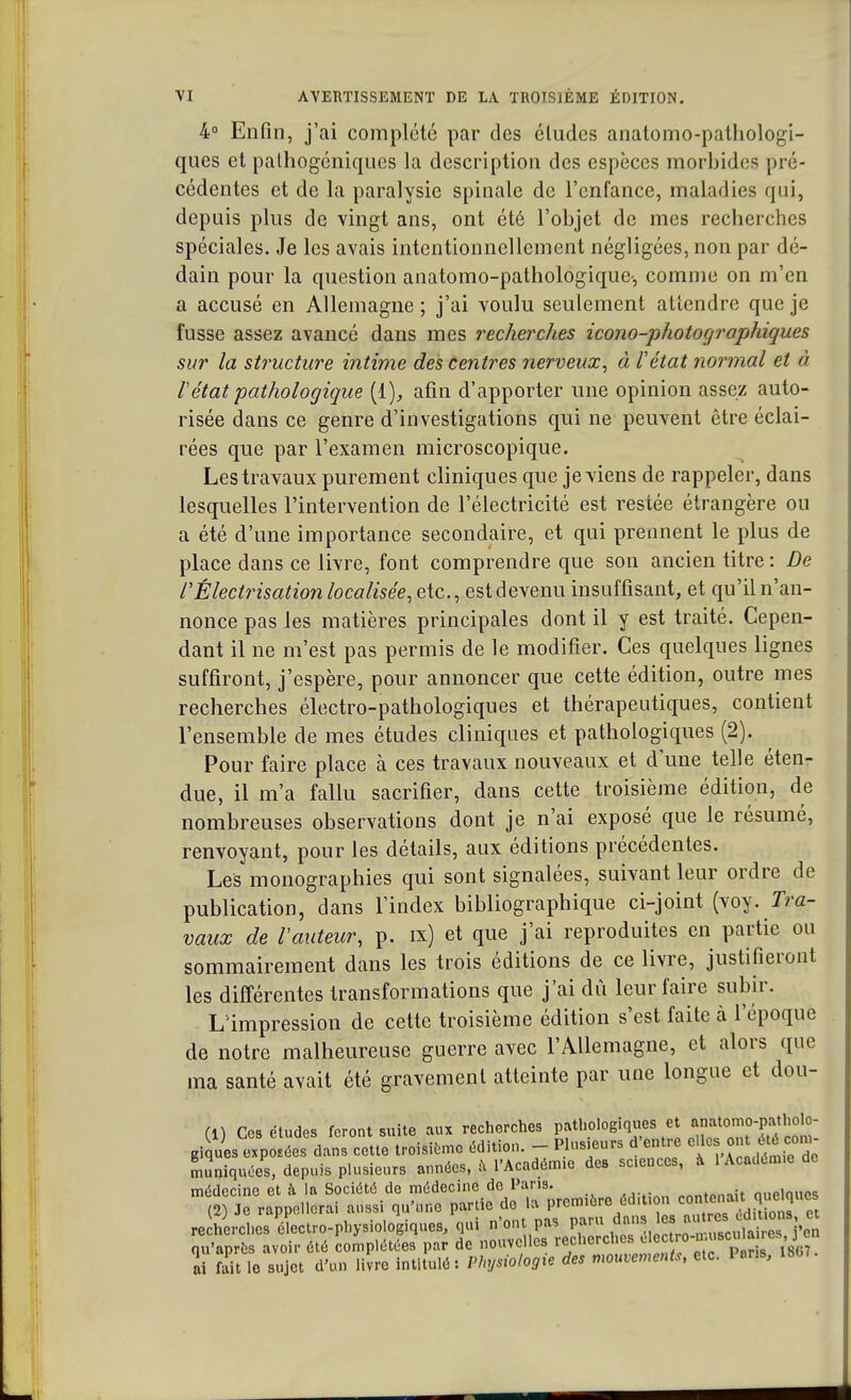 4° Enfin, j'ai complété par des éludes anatomo-pathologi- ques et pathogéniques la description des espèces morbides pré- cédentes et de la paralysie spinale de l'enfance, maladies qui, depuis plus de vingt ans, ont été l'objet de mes recherches spéciales. Je les avais intentionnellement négligées, non par dé- dain pour la question anatomo-pathologique-, comme on m'en a accusé en Allemagne ; j'ai voulu seulement attendre que je fusse assez avancé dans mes recherches icono-photographiques sur la structure intime des centres nerveux, à l'état normal et à 1 état pathologique {{), afin d'apporter une opinion assez auto- risée dans ce genre d'investigations qui ne peuvent être éclai- rées que par l'examen microscopique. Les travaux purement cliniques que je viens de rappeler, dans lesquelles l'intervention de l'électricité est restée étrangère ou a été d'une importance secondaire, et qui prennent le plus de place dans ce livre, font comprendre que son ancien titre : De rÉlectrisation localisée, etc., est devenu insuffisant, et qu'il n'an- nonce pas les matières principales dont il y est traité. Cepen- dant il ne m'est pas permis de le modifier. Ces quelques lignes suffiront, j'espère, pour annoncer que cette édition, outre mes recherches électro-pathologiques et thérapeutiques, contient l'ensemble de mes études cliniques et pathologiques (2). Pour faire place à ces travaux nouveaux et d une telle éten- due, il m'a fallu sacrifier, dans cette troisième édition, de nombreuses observations dont je n'ai exposé que le résumé, renvoyant, pour les détails, aux éditions précédentes. Les monographies qui sont signalées, suivant leur ordre de publication, dans l'index bibliographique ci-joint (voy. Tra- vaux de l'auteur, p. ix) et que j'ai reproduites en partie ou sommairement dans les trois éditions de ce livre, justifieront les différentes transformations que j'ai dû leur faire subir. L'impression de cette troisième édition s'est faite à l'époque de notre malheureuse guerre avec l'Allemagne, et alors que ma santé avait été gravement atteinte par une longue et dou- (1) Ces études feront suite aux recherches pathologiques et «^>mo-pathOto- giques exposées dans cette troisième édition. - Plusieurs d'entre * ^ muniquées, depuis plusieurs années, à l'Académ.c des sciences, à 1 Académie de médecine et à la Société de médecine de Pans. .rtrtW>Wt Quelques (2) Je rappellerai aussi qu'une partie de W ^^-•^'^^«82^ re herches électro-physiologiques, qui n'ont pas paru danses qu'après avoir été complétées par de nouvelles recherches ^^^^ ai fait le sujet d'un livre intitulé: Physiologie des mouvements, etc. Pans, 1807.