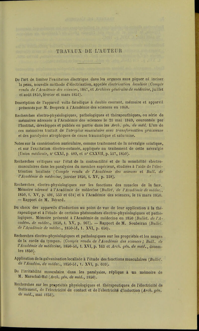 TRAVAUX LE L'AUTEUR De l'art de limiter l'excitation électrique dans les organes sans piquer ni inciser la peau, nouvelle méthode d'électrisation, appelée élecirisation localisée [Compte rendu de VAcadémie des sciences, 1847, et Archives générales de médecine, juillet et août 1850, février et mars 1851). Description de l'appareil volta-faradique à double courant, mémoire et appareil présentés par M. Despretz à l'Académie des sciences en 1848. Recherches électro-physiologiques, pathologiques et thérapeuthiques, ou série de mémoires adressés à l'Académie des sciences le 21 mai 1849, couronnés par l'Institut, développés et publiés en partie dans les Arch. gén. de méd. L'un de ces mémoires traitait de l'atrophie musculaire avec transformation graisseuse et des paralysies atrophiques de cause traumatique et saturnine. Notes sur la cautérisation auriculaire, comme traitement de la névralgie sciatique, et sur l'excitation électro-cutanée, appliquée au traitement de cette névralgie {Union médicale, n° CXXI, p. 489, et n° CXXVII, p. 517, 1850). Recherches critiques sur l'état de la contractilité et de la sensibilité électro- musculaires dans les paralysies du membre supérieur, étudiées à l'aide de l'élec- trisation localisée ( Compte rendu de l'Académie des sciences et Bull, de l'Académie de médecine, janvier 1850, t. XV, p. 238). Recherches électro-physiologiques sur les fonctions des muscles de la face. Mémoire adressé à l'Académie de médecine (Bullet. de l'Académie de médec, 1850, t. XV, p. 491, 553 et G34) et à l'Académie des sciences, le 14 mars 1850. — Rapport de M. Bérard. Du choix des appareils d'induction au point de vue de leur application à la thé- rapeutique et à l'étude de certains phénomènes électro-physiologiques et patho- logiques. Mémoire présenté à l'Académie de médecine en 1850 (Bullet. de l'A- cadém. de médec, 1850, t. XV, p. 967). — Rapport de M. Soubeiran (Bullet. de l'Açadémie de médec., 1850-51, t. XVI, p. 656). Recherches électro-physiologiques et pathologiques sur les propriétés et les usages de la corde du tympan. (Compte rendu de l'Académie des sciences ; Bull, de P Académie de médecine, 1850-51, t. XVI, p. 163 et Arch. gén. de méd., décem- bre 1850). Application de la galvanisation localisée à l'étude des fonctions musculaires (Bullet. de l'Académ. de médec, 1850-51, t.. XVI, p. 609). De l'irritabilité musculaire dans les paralysies, réplique à un mémoire de M. Marschal-Hal (Arch. gén. de méd., 1850). Recherches sur les prapriétés physiologiques et thérapeutiques de l'électricité de frottement, de l'électricité de contact et de l'électricité d'induction {Arch. gén. de méd., mai 1851).