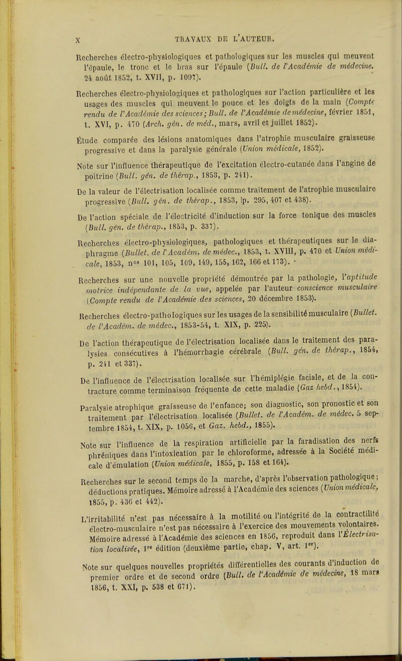 Recherches électro-physiologiques et pathologiques sur les muscles qui meuvent l'épaule, le tronc et le bras sur l'épaule {Bull, de l'Académie de médecine. 24 août 1852, t. XVII, p. 1097). Recherches électro-physiologiques et pathologiques sur l'action particulière et les usages des muscles qui meuvent le pouce et les doigts de la main (Compte rendu de l'Académie des sciences;Bull, de l'Académie demédecine, février 1851, t. XVI, p. 470 {Arch. gèn. deméd., mars, avril et juillet 1852). Étude comparée des lésions anatomiques dans l'atrophie musculaire graisseuse progressive et dans la paralysie générale (Union médicale, 1852). Note sur l'influence thérapeutique de l'excitation électro-cutanée dans l'arjgine de poitrine (Bull. gén. de thérap., 1853, p. 241). De la valeur de l'électrisation localisée comme traitement de l'atrophie musculaire progressive (Bull. gén. de thérap., 1853, !p. 295, 407 et 438). De l'action spéciale de l'électricité d'induction sur la force tonique des muscles (Bull. gèn. de thérap., 1853, p. 337). Recherches électro-physiologiques, pathologiques et thérapeutiques sur le dia- phragme (Bullet. del'Acadèm. demédec, 1853, t. XVIII, p. 470 et Union médi- cale, 1853, n 101, 105, 109, 149,155, 162, 166 et 173). • Recherches sur une nouvelle propriété démontrée par la pathologie, l'aptitude motrice indépendante de la vue, appelée par l'auteur conscience musculaire (Compte rendu de l'Académie des sciences, 20 décembre 1853). Recherches électro-pathologiques sur les usages de la sensibilité musculaire (Bullet. de l'Acadèm. de médec, 1853-54, t. XIX, p. 225). De l'action thérapeutique de l'électrisation localisée dans le traitement des para- lysies consécutives à l'hémorrhagie cérébrale (Bull. gén. de thérap., 1854, p. 241 et 337). De l'influence de l'électrisation localisée sur l'hémiplégie faciale, et de la con- tracture comme terminaison fréquente de cette maladie (Gaz hebd., 1854). Paralysie atrophique graisseuse de l'enfance; son diagnostic, son pronostic et son traitement par l'électrisation localisée (Bullet. de l'Académ. de médec. 5 sep- tembre 1854, t. XIX, p. 1056, et Gaz. hebd., 1855). Note sur l'influence de la respiration artificielle par la faradisation des nerfs phréniques dans l'intoxication par le chloroforme, adressée à la Société médi- cale d'émulation (Union médicale, 1855, p. 158 et 164). Recherches sur le second temps de la marche, d'après l'observation pathologique; déductions pratiques. Mémoire adressé à l'Académie des sciences (Union médicale, 1855, p. 436 et 442). L'irritabilité n'est pas nécessaire à la motilité ou l'intégrité de la contractilité électro-musculaire n'est pas nécessaire à l'exercice des mouvements volontaires. Mémoire adressé à l'Académie des sciences en 1856, reproduit dans YElectnsa- tion localisée, lre édition (deuxième partie, chap. V, art. 1er). Note sur quelques nouvelles propriétés différentielles des courants d'induction de premier ordre et de second ordre (Bull, de l'Académie de médecine, 18 mars 1856, t. XXI, p. 538 et 671).