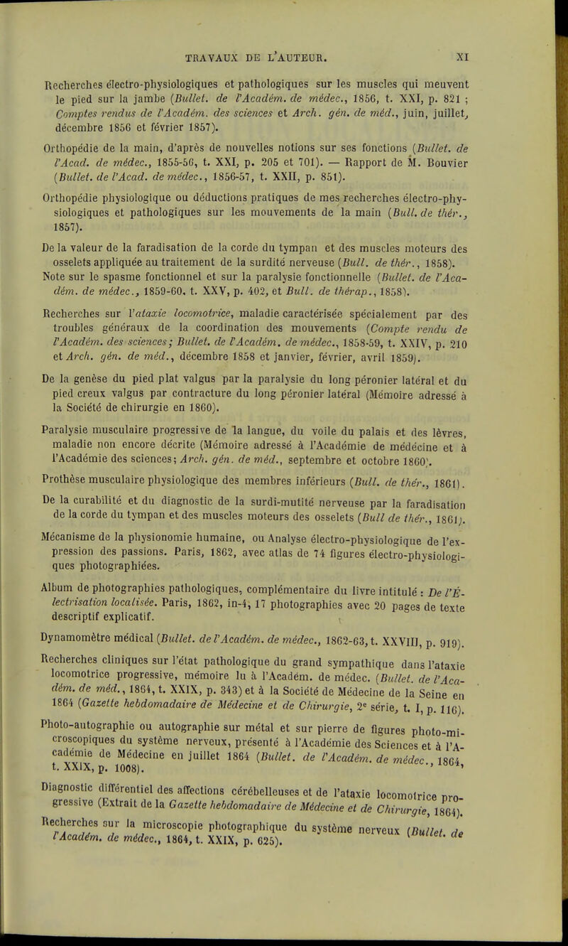 Recherches électro-physiologiques et pathologiques sur les muscles qui meuvent le pied sur la jambe (Bullet. de l'Académ. de médec, 1856, t. XXI, p. 821 ; Comptes rendus de l'Académ. des sciences et Arch. gên. de méd., juin, juillet, décembre 1856 et février 1857). Orthopédie de la main, d'après de nouvelles notions sur ses fonctions (Bullet. de l'Acad. de médec, 1855-56, t. XXI, p. 205 et 701). — Rapport de M. Rouvier (Bidlet. de l'Acad. de médec, 1856-57, t. XXII, p. 851). Orthopédie physiologique ou déductions pratiques de mes recherches électro-phy- siologiques et pathologiques sur les mouvements de la main (Bull.de thèr.} 1857). De la valeur de la faradisation de la corde du tympan et des muscles moteurs des osselets appliquée au traitement de la surdité nerveuse (Bull, dethér., 1858). Note sur le spasme fonctionnel et sur la paralysie fonctionnelle (Bullet. de l'Aca- dém. de médec, 1859-60, t. XXV, p. 402, et Bull, de thérap., 1858). Recherches sur l'ataxie locomotrice, maladie caractérisée spécialement par des troubles généraux de la coordination des mouvements (Compte rendu de l'Académ. des sciences; Bullet. de VAcadém. de médec, 1858-59, t. XXIV, p. 210 et Arch. gén. de méd., décembre 1858 et janvier, février, avril 1859). De la genèse du pied plat valgus par la paralysie du long péronier latéral et du pied creux valgus par contracture du long péronier latéral (Mémoire adressé à la Société de chirurgie en 1860). Paralysie musculaire progressive de la langue, du voile du palais et des lèvres, maladie non encore décrite (Mémoire adressé à l'Académie de médécine et à l'Académie des sciences; Arch. gén. de méd., septembre et octobre 1860). Prothèse musculaire physiologique des membres inférieurs (Bull, de the'r., 1861). De la curabilité et du diagnostic de la surdi-mutité nerveuse par la faradisation de la corde du tympan et des muscles moteurs des osselets (Bull de the'r., 1861;. Mécanisme de la physionomie humaine, ou Analyse électro-physiologique de l'ex- pression des passions. Paris, 1862, avec atlas de 74 figures électro-physiologi- ques photographiées. Album de photographies pathologiques, complémentaire du livre intitulé : De l'É- lectrisation localisée. Paris, 1862, in-4, 17 photographies avec 20 pages de texte descriptif explicatif. Dynamomètre médical (Bullet. de l'Académ. de médec, 1862-63, t. XXVIIJ, p. 919). Recherches cliniques sur l'état pathologique du grand sympathique dans l'ataxie locomotrice progressive, mémoire lu à l'Académ. de médec. (Bullet. de l'Aca- dém. de méd., 1864, t. XXIX, p. 343)et à la Société de Médecine de la Seine en 1864 (Gazette hebdomadaire de Médecine et de Chirurgie, 2e série, t. I, p. lie) Photo-autographie ou autographie sur métal et sur pierre de figures photo-mi- croscopiques du système nerveux, présenté à l'Académie des Sciences et à l'A~ cadémie de Médecine en juillet 1864 (Bullet. de l'Académ. de médec., 1864 t. XXIX, p. 1008). ' Diagnostic différentiel des affections cérébelleuses et de l'ataxie locomotrice r,™ gressive (Extrait de la Gazette hebdomadaire de Médecine et de Chirurgie, 1864) Recherches sur la microscopie photographique du système nerveux (Bullet de lAcadém. de médec, 1864, t. XXIX, p. 625).