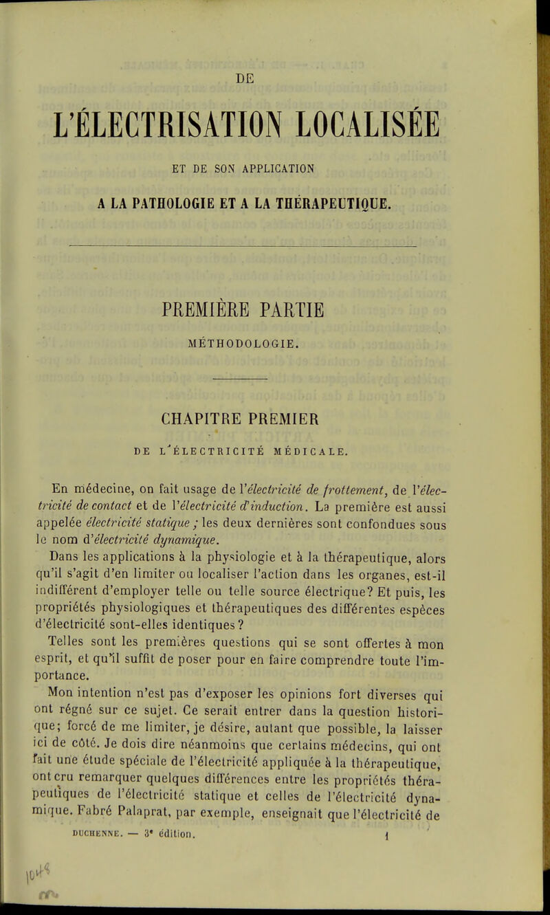 DE L'ÉLECTRISATION LOCALISÉE ET DE SON APPLICATION A LA PATHOLOGIE ET A LA THÉRAPEUTIQUE. PREMIÈRE PARTIE MÉTHODOLOGIE. CHAPITRE PREMIER DE i/ÉLECTRICITÉ MÉDICALE. En médecine, on fait usage de Y électricité de frottement, de V élec- tricité de contact et de Vélectricité dinduction. La première est aussi appelée électricité statique ; les deux dernières sont confondues sous le nom à?électricité dynamique. Dans les applications à la physiologie et à la thérapeutique, alors qu'il s'agit d'en limiter ou localiser l'aclion dans les organes, est-il indifférent d'employer telle ou telle source électrique? Et puis, les propriétés physiologiques et thérapeutiques des différentes espèces d'électricité sont-elles identiques? Telles sont les premières questions qui se sont offertes à mon esprit, et qu'il suffit de poser pour en faire comprendre toute l'im- portance. Mon intention n'est pas d'exposer les opinions fort diverses qui ont régné sur ce sujet. Ce serait entrer dans la question histori- que; forcé de me limiter, je désire, autant que possible, la laisser ici de côté. Je dois dire néanmoins que certains médecins, qui ont fait une étude spéciale de l'électricité appliquée à la thérapeutique, ont cru remarquer quelques différences entre les propriétés théra- peutiques de l'électricité statique et celles de l'électricité dyna- mique. Fabré Palaprat, par exemple, enseignait que l'électricité de duchenne. — 3* édition. <