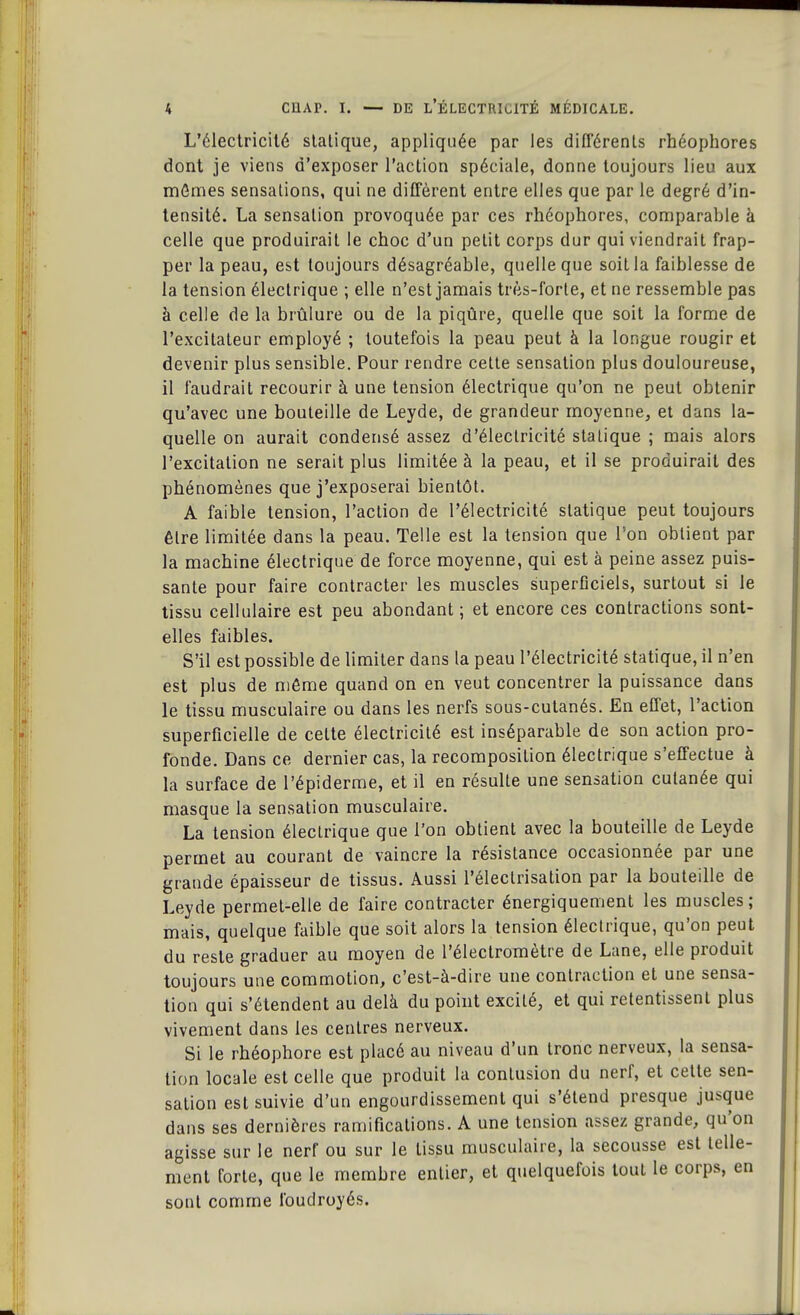 L'électricité statique, appliquée par les différents rhéophores dont je viens d'exposer l'action spéciale, donne toujours lieu aux mômes sensations, qui ne diffèrent entre elles que par le degré d'in- tensité. La sensation provoquée par ces rhéophores, comparable à celle que produirait le choc d'un petit corps dur qui viendrait frap- per la peau, est toujours désagréable, quelle que soit la faiblesse de la tension électrique ; elle n'est jamais très-forte, et ne ressemble pas à celle de la brûlure ou de la piqûre, quelle que soit la forme de l'excitateur employé ; toutefois la peau peut à la longue rougir et devenir plus sensible. Pour rendre cette sensation plus douloureuse, il faudrait recourir à une tension électrique qu'on ne peut obtenir qu'avec une bouteille de Leyde, de grandeur moyenne, et dans la- quelle on aurait condensé assez d'électricité statique ; mais alors l'excitation ne serait plus limitée à la peau, et il se produirait des phénomènes que j'exposerai bientôt. A faible tension, l'action de l'électricité statique peut toujours être limitée dans la peau. Telle est la tension que Ton obtient par la machine électrique de force moyenne, qui est à peine assez puis- sante pour faire contracter les muscles superficiels, surtout si le tissu cellulaire est peu abondant ; et encore ces contractions sont- elles faibles. S'il est possible de limiter dans la peau l'électricité statique, il n'en est plus de môme quand on en veut concentrer la puissance dans le tissu musculaire ou dans les nerfs sous-cutanés. En effet, l'action superficielle de cette électricité est inséparable de son action pro- fonde. Dans ce dernier cas, la recomposition électrique s'effectue à la surface de l'épiderme, et il en résulte une sensation cutanée qui masque la sensation musculaire. La tension électrique que l'on obtient avec la bouteille de Leyde permet au courant de vaincre la résistance occasionnée par une grande épaisseur de tissus. Aussi l'électrisation par la bouteille de Leyde permet-elle de faire contracter énergiquement les muscles; mais, quelque faible que soit alors la tension électrique, qu'on peut du reste graduer au moyen de l'électromètre de Lane, elle produit toujours une commotion, c'est-à-dire une contraction et une sensa- tion qui s'étendent au delà du point excité, et qui retentissent plus vivement dans les centres nerveux. Si le rhéophore est placé au niveau d'un tronc nerveux, la sensa- tion locale est celle que produit la contusion du nerf, et cette sen- sation est suivie d'un engourdissement qui s'étend presque jusque dans ses dernières ramifications. A une tension assez grande, qu'on agisse sur le nerf ou sur le tissu musculaire, la secousse est telle- ment forte, que le membre entier, et quelquefois tout le corps, en sont comme foudroyés.