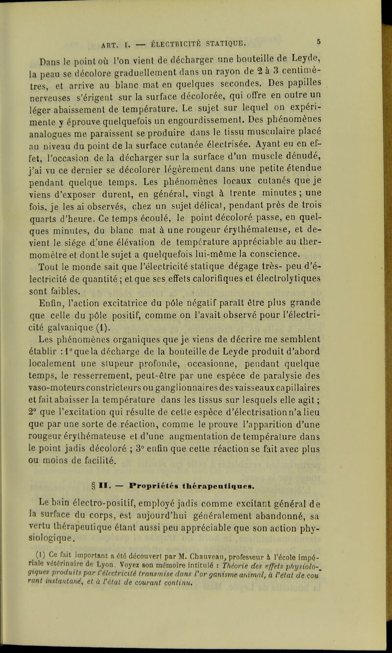 Dans le point où l'on vient de décharger une bouteille de Leyde, la peau se décolore graduellement dans un rayon de 2 à 3 centimè- tres, et arrive au blanc mat en quelques secondes. Des papilles nerveuses s'érigent sur la surface décolorée, qui offre en outre un léger abaissement de température. Le sujet sur lequel on expéri- mente y éprouve quelquefois un engourdissement. Des phénomènes analogues me paraissent se produire dans le tissu musculaire placé nu niveau du point de la surface cutanée éleclrisée. Ayant eu en ef- fet, l'occasion de la décharger sur la surrace d'un muscle dénudé, j'ai vu ce dernier se décolorer légèrement dans une petite étendue pendant quelque temps. Les phénomènes locaux cutanés que je viens d'exposer durent, en général, vingt à trente minutes ; une fois, je les ai observés, chez un sujet délicat, pendant près de trois quarts d'heure. Ce temps écoulé, le point décoloré passe, en quel- ques minutes, du blanc mat à une rougeur érylhémateuse, et de- vient le siège d'une élévation de température appréciable au ther- momètre et dont le sujet a quelquefois lui-môme la conscience. Tout le monde sait que l'électricité statique dégage très- peu d'é- lectricité de quantité ; et que ses effets calorifiques et électrolytiques sont faibles. Enfin, l'action excitatrice du pôle négatif paraît ôtre plus grande que celle du pôle positif, comme on l'avait observé pour l'électri- cité galvanique (1). Les phénomènes organiques que je viens de décrire me semblent établir : l°quela décharge de la bouteille de Leyde produit d'abord localement une stupeur profonde, occasionne, pendant quelque temps, le resserrement, peut-être par une espèce de paralysie des vaso-moteurs constricteurs ou ganglionnaires des vaisseaux capillaires et fait abaisser la température dans les tissus sur lesquels elle agit ; 2° que l'excitation qui résulte de cette espèce d'électrisation n'a lieu que par une sorte de réaction, comme le prouve l'apparition d'une rougeur érythémateuse et d'une augmentation de température dans le point jadis décoloré ; 3° enfin que cette réaction se fait avec plus ou moins de facilité. § II. — Propriété» thérapeutiques. Le bain électro-positif, employé jadis comme excitant général de la surface du corps, est aujourd'hui généralement abandonné, sa vertu thérapeutique étant aussi peu appréciable que son action phy- siologique. (I) Ce fait important a été découvert par M. Chauveau, professeur à l'école impé- riale vétérinaire de Lyon. Voyez Bon mémoire intitulé : Théorie des effets physiolo- giques produits par l'électricité transmise dans l'organisme animal, à l'état de cou rant instantané, et à l'état de courant continu.