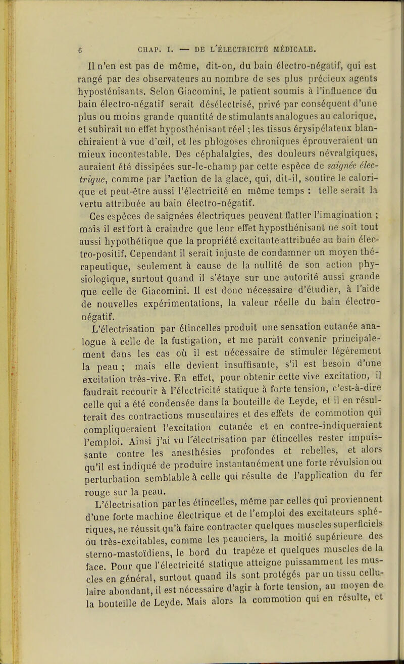 Il n'en est pas de mCrne, dit-on, du bain électro-négatif, qui est rangé par des observateurs au nombre de ses plus précieux agents hyposténisants. Selon Giacomini, le patient soumis à l'influence du bain électro-négatif serait désélectrisé, privé par conséquent d'une plus ou moins grande quantité de stimulants analogues au calorique, et subirait un effet hyposthénisant réel ; les tissus érysipélateux blan- chiraient à vue d'œil, et les phlogoses chroniques éprouveraient un mieux incontestable. Des céphalalgies, des douleurs névralgiques, auraient été dissipées sur-le-champ par cette espèce de saignée élec- trique, comme par l'action de la glace, qui, dit-il, soutire le calori- que et peut-être aussi l'électricité en même temps : telle serait la vertu attribuée au bain électro-négatif. Ces espèces de saignées électriques peuvent, flatter l'imagination ; mais il est fort à craindre que leur effet hyposthénisant ne soit tout aussi hypothétique que la propriété excitante attribuée au bain élec- tro-positif. Cependant il serait injuste de condamner un moyen thé- rapeutique, seulement à cause de la nullité de son action phy- siologique, surtout quand il s'étaye sur une autorité aussi grande que celle de Giacomini. Il est donc nécessaire d'étudier, à l'aide de nouvelles expérimentations, la valeur réelle du bain électro- négatif. L'électrisation par étincelles produit une sensation cutanée ana- logue à celle de la fustigation, et me paraît convenir principale- ment dans les cas où il est nécessaire de stimuler légèrement la peau ; mais elle devient insuffisante, s'il est besoin d'une excitation très-vive. En effet, pour obtenir cette vive excitation, il faudrait recourir à l'électricité statique à forte tension, c'est-à-dire celle qui a été condensée dans la bouteille de Leyde, et il en résul- terait des contractions musculaires et des effets de commotion qui compliqueraient l'excitation cutanée et en contre-indiqueraient l'emploi. Ainsi j'ai vu Télectrisation par étincelles rester impuis- sante contre les aneslhésies profondes et rebelles, et alors qu'il est indiqué de produire instantanément une forte révulsion ou perturbation semblable à celle qui résulte de l'application du fer rouge sur la peau. L'électrisation parles étincelles, même par celles qui proviennent d'une forte machine électrique et de l'emploi des excitateurs sphé- riques, ne réussit qu'à faire contracter quelques muscles superficiels ou très-excitables, comme les peauciers, la moitié supérieure des sterno-mastoïcliens, le bord du trapèze et quelques muscles de la face Pour que l'électricité statique atteigne puissamment les mus- cles en général, surtout quand ils sont protégés par un tissu cellu- laire abondant, il est nécessaire d'agir à forte tension, au moyen de la bouteille de Leyde. Mais alors la commotion qui en résulte, et