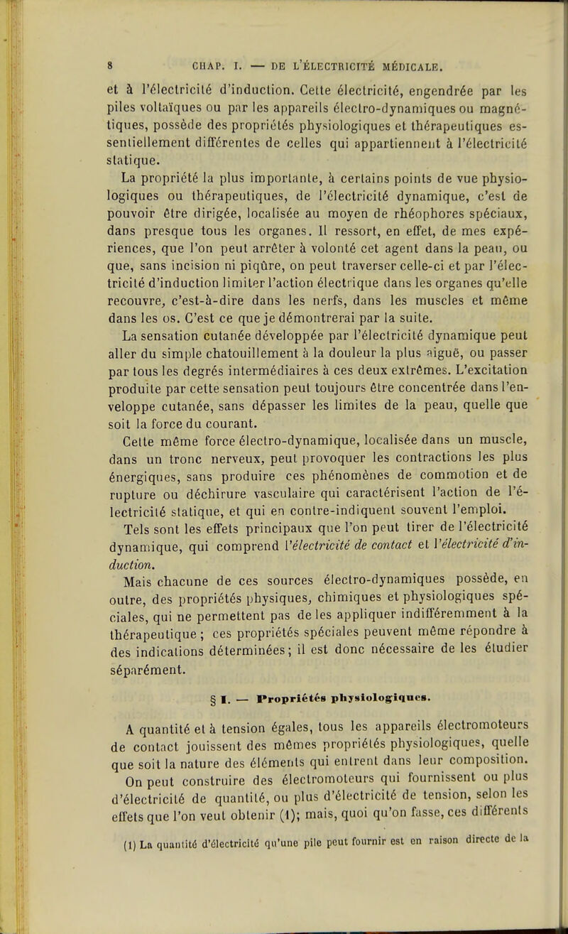 et à l'électricité d'induction. Cette électricité, engendrée par les piles voltaïques ou par les appareils électro-dynamiques ou magné- tiques, possède des propriétés physiologiques et thérapeutiques es- sentiellement différentes de celles qui appartiennent à l'électricité statique. La propriété la plus importante, à certains points de vue physio- logiques ou thérapeutiques, de l'électricité dynamique, c'est de pouvoir être dirigée, localisée au moyen de rhéophores spéciaux, dans presque tous les organes. 11 ressort, en effet, de mes expé- riences, que l'on peut arrêter à volonté cet agent dans la peau, ou que, sans incision ni piqûre, on peut traverser celle-ci et par l'élec- tricité d'induction limiter l'action électrique dans les organes qu'elle recouvre,, c'est-à-dire dans les nerfs, dans les muscles et même dans les os. C'est ce que je démontrerai par la suite. La sensation cutanée développée par l'électricité dynamique peut aller du simple chatouillement à la douleur la plus aiguë, ou passer par tous les degrés intermédiaires à ces deux extrêmes. L'excitation produite par cette sensation peut toujours être concentrée dans l'en- veloppe cutanée, sans dépasser les limites de la peau, quelle que soit la force du courant. Cette même force électro-dynamique, localisée dans un muscle, dans un tronc nerveux, peut provoquer les contractions les plus énergiques, sans produire ces phénomènes de commotion et de rupture ou déchirure vasculaire qui caractérisent l'action de l'é- lectricité statique, et qui en contre-indiquent souvent l'emploi. Tels sont les effets principaux que l'on peut tirer de l'électricité dynamique, qui comprend {'électricité de contact et Vélectricité d'in- duction. Mais chacune de ces sources électro-dynamiques possède, en outre, des propriétés physiques, chimiques et physiologiques spé- ciales, qui ne permettent pas de les appliquer indifféremment à la thérapeutique; ces propriétés spéciales peuvent même répondre à des indications déterminées; il est donc nécessaire de les étudier séparément. § I. — Propriétés physiologiques. A quantité et à tension égales, tous les appareils électromoteurs de contact jouissent des mêmes propriétés physiologiques, quelle que soit la nature des éléments qui entrent dans leur composition. On peut construire des électromoteurs qui fournissent ou plus d'électricité de quantité, ou plus d'électricité de tension, selon les effets que l'on veut obtenir (1); mais, quoi qu'on fasse, ces différents (1) La quantité d'électricité qu'une pile peut fournir est en raison directe de la