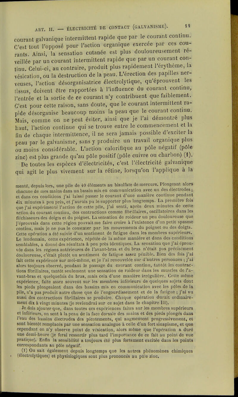 courant galvanique intermittent rapide que par le courant continu. C'est tout l'opposé pour l'action organique exercée par ces cou- rants. Ainsi, la sensation cutanée est plus douloureusement ré- veillée par un courant intermittent rapide que par un courant con- tinu. Celui-ci, au contraire, produit plus rapidement l'érythème, la vésication, ou la destruction de la peau. L'érection des papilles ner- veuses, l'action désorganisatrice électrolytique, qu'éprouvent les [issus, doivent être rapportées à l'influence du courant continu, l'entrée et la sortie de ce courant n'y contribuent que faiblement. C'est pour cette raison, sans doute, que le courant intermittent ra- pide désorganise beaucoup moins la peau que le courant continu. Mais, comme on ne peut éviter, ainsi que je l'ai démontré plus haut, l'action continue qui se trouve entre le commencement et la fin de chaque intermittence, il ne sera jamais possible d'exciter la peau par le galvanisme, sans y produire un travail organique plus ou moins considérable. L'action calorifique au pôle négatif (pôle zinc) est plus grande qu'au pôle positif (pôle cuivre ou charbon) (1). De toutes les espèces d'électricités, c'est l'électricité galvanique qui agit le plus vivement sur la rétine, lorsqu'on l'applique à la mérité, depuis lors, une pile de 40 éléments au bisulfate de mercure. Plongeant alors chacune de mes mains dans un bassin mis en communication avec un des électrodes ; et dans ces conditions j'ai laissé passer le courant d'une manière continue pendant dix minutes à peu près, et j'aurais pu le supporter plus longtemps. La première fois que j'ai expérimenté l'action de cette pile, j'ai senti, après deux minutes de cette action du courant continu, des contractions comme flbrillaires, oscillatoires dans les fléchisseurs des doigts et du poignet. La sensation de roideur un peu douloureuse que j'éprouvais dans cette région pouvait me faire croire à l'existence d'un petit spasme continu, mais je ne pus le constater par les mouvements du poignet ou des doigts. Cette opération a été suivie d'un sentiment de fatigue dans les membres supérieurs. Le lendemain, cette expérience, répétée de la même manière et dans des conditions semblables, a donné des résultats à peu près identiques. La sensation que j'ai éprou- vée dans les régions antérieures de l'avant-bras et du bras n'était pus précisément douloureuse, c'était plutôt un sentiment de fatigue assez pénible. Bien des fois j'ai fait cette expérience sur moi-même, et je l'ai renouvelée sur d'autres personnes ; j'ai alors toujours observé, pendant le passage du courant continu, tantôt les contrac- tions flbrillaires, tantôt seulement une sensation ae roideur dans les muscles de l'a- vant-bras et quelquefois du bras, mais cela d'une manière irrégulière. Cette même expérience, faite assez souvent sur les membres inférieurs de quelques sujets dont les pieds plongeaient dans des bassins mis en communication avec les pôles de la pile, n'a pas produit autre chose que de l'engourdissement et de la fatigue ; j'ai vu aussi des contractions flbrillaires se produire. Chaque opération durait ordinaire- ment dix à vingt minutes (je reviendrai sur ce sujet dans le chapitre III). Je dois ajouter que, dans toutes ces expériences faites sur les membres supérieurs et inférieurs, on sent à la peau de la face dorsale des mains et des pieds plongés dans l'eau des bassins électrodes des picotements, qui augmentent progressivement, et sont bientôt remplacés par une sensation analogue à celle d'un fort sinapisme, et que cependant on n'y observe point de vésication, alors même que l'opération a duré une demi-heure (je ferai ressortir plus tard l'importance de ce fait au point de vue pratique). Enfin la sensibilité a toujours été plus fortement excitée dans les points correspondants au pôle négatif. (1) On sait également depuis longtemps que les autres phénomènes chimiques (électrolytiques) et physiologiques sont plus prononcés au pôle zinc.