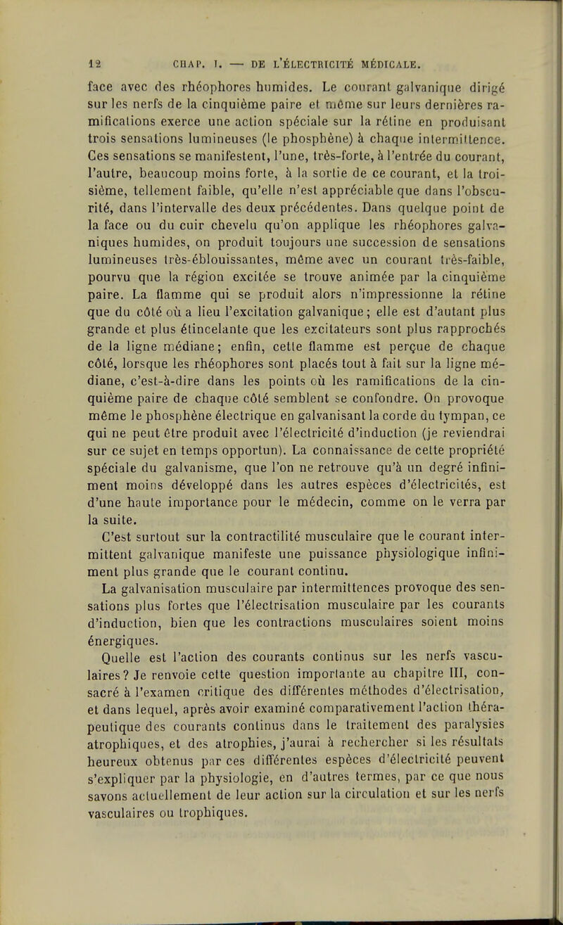 face avec des rhéophores humides. Le courant galvanique dirigé sur les nerfs de la cinquième paire et môme sur leurs dernières ra- mifications exerce une action spéciale sur la réline en produisant trois sensations lumineuses (le phosphène) à chaque intermittence. Ces sensations se manifestent, l'une, très-forte, à l'entrée du courant, l'autre, beaucoup moins forte, à la sortie de ce courant, et la troi- sième, tellement faible, qu'elle n'est appréciable que dans l'obscu- rité, dans l'intervalle des deux précédentes. Dans quelque point de la face ou du cuir chevelu qu'on applique les rhéophores galva- niques humides, on produit toujours une succession de sensations lumineuses très-éblouissantes, même avec un courant très-faible, pourvu que la région excitée se trouve animée par la cinquième paire. La flamme qui se produit alors n'impressionne la rétine que du côté où a lieu l'excitation galvanique; elle est d'autant plus grande et plus étincelante que les excitateurs sont plus rapprochés de la ligne médiane; enfin, cette flamme est perçue de chaque côté, lorsque les rhéophores sont placés tout à fait sur la ligne mé- diane, c'est-à-dire dans les points où les ramifications de la cin- quième paire de chaque côté semblent se confondre. On provoque même le phosphène électrique en galvanisant la corde du tympan, ce qui ne peut être produit avec l'électricité d'induction (je reviendrai sur ce sujet en temps opportun). La connaissance de celte propriété spéciale du galvanisme, que l'on ne retrouve qu'à un degré infini- ment moins développé dans les autres espèces d'électricités, est d'une haute importance pour le médecin, comme on le verra par la suite. C'est surtout sur la contractilité musculaire que le courant inter- mittent galvanique manifeste une puissance physiologique infini- ment plus grande que le courant continu. La galvanisation musculaire par intermittences provoque des sen- sations plus fortes que l'éleclrisation musculaire par les courants d'induction, bien que les contractions musculaires soient moins énergiques. Quelle est l'action des courants continus sur les nerfs vascu- laires? Je renvoie cette question imposante au chapitre III, con- sacré à l'examen critique des différentes méthodes d'électrisation, et dans lequel, après avoir examiné comparativement l'action théra- peutique des courants continus dans le traitement des paralysies atrophiques, et des atrophies, j'aurai à rechercher si les résultats heureux obtenus par ces différentes espèces d'électricité peuvent s'expliquer par la physiologie, en d'autres termes, par ce que nous savons actuellement de leur action sur la circulation et sur les nerfs vasculaires ou trophiques.