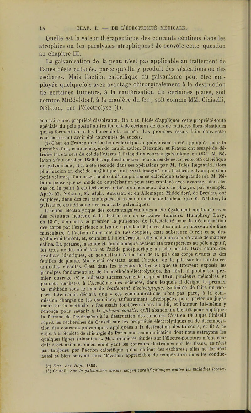 Quelle est la valeur thérapeutique des courants continus dans les atrophies ou les paralysies atrophiques? Je renvoie cette question au chapitre III. La galvanisation de la peau n'est pas applicable au traitement de l'anesthésie cutanée, parce qu'elle y produit des vésicalions ou des eschares. Mais l'action calorifique du galvanisme peut être em- ployée quelquefois avec avantage chirurgicalement à la destruction de certaines tumeurs, à la cautérisation de certaines plaies, soit comme Middeldorf, à la manière du feu; soit comme MM. Giniselli, Nélaton, par l'électrolyse (1). contraire une propriété dissolvante. On a eu l'idée d'appliquer cette propriété'toute spéciale du pôle positif au traitement de certains dépôts de matières fibro-plastiques qui se forment entre les lames de la cornée. Les premiers essais faits dans cette voie paraissent avoir été couronnés de succès. (1) C'est en France que l'action calorifique du galvanisme a été appliquée pour la première fois, comme moyen de cautérisation. Récamier et Pravaz ont essayé de dé- truire les cancers du col de l'utérus à l'aide d'un courant galvanique, en 1841. M. Né- laton a fait aussi en 1850 des applications très-heureuses de cette propriété calorifique du galvanisme, et il a été secondé dans ses opérations par M. Jules Regnauld, alors pharmacien en chef de la Clinique, qui avait imaginé une batterie galvanique d'un petit volume, d'un usage facile et d'une puissance calorifique très-grande (a). M. Né- laton pense que ce mode de cautérisation peut être employé avec avantage dans les cas où le point à cautériser est situé profondément, dans le pharynx par exemple. Après M. Nélaton, M. Alph. Amussat, et en Allemagne Middeldorf, de Breslau, ont employé, dans des cas analogues, et avec non moins de bonheur que M. Nélaton, la puissance cautérisante des courants galvaniques. L'action électrolytique des courants galvaniques a été également appliquée avec des résultats heureux à la destruction de certaines tumeurs. Humphrey Davy, en 1807, démontra le premier la puissance de l'électricité pour la décomposition des corps par l'expérience suivante : pendant 5 jours, il soumit un morceau de fibre musculaire à l'action d'une pile de 150 couples ; cette substance durcit et se des- sécha rapidement, et, soumise à l'incinération, elle ne donna aucune trace de matière saline. La potasse, la soude et l'ammoniaque avaient été transportées au pôle négatif, les trois acides minéraux et l'acide phosphorique au pôle positif. Davy obtint des résultats identiques, en soumettant à l'action de la pile des corps vivants et des feuilles de plante. Matteucci constata aussi l'action de la pile sur les substances animales vivantes. C'est dans les travaux de Crusell que se trouvent exposés les principes fondamentaux de la méthode électrolytique. En 1841, il publia son pre- mier ouvrage (6) et adressa successivement jusqu'en 1849, plusieurs mémoires et paquets cachetés à l'Académie des sciences, dans lesquels il désigne le premier sa méthode sous le nom de traitement électrolytique. Sollicitée de faire un rap- port, l'Académie déclara que « ces communications n'ont pas paru, à la com- mission chargée de les examiner, suffisamment développées, pour porter un juge- ment sur la méthode. » Ces essais tombèrent dans l'oubli, et l'auteur lui-môme y renonça pour revenir à la galvano-caustie, qu'il abandonna bientôt pour appliquer la flamme de l'hydrogène à la destruction des tumeurs. C'est en 1860 que Giniselli reprit les recherches de Crusell sur les propriétés électrolytiques ou de décomposi- tion des courants galvaniques appliquées à la destruction des tumeurs, et fit à ce sujet à la Société de chirurgie de Paris, une communication dont nous extrayons les quelques lignes suivantes : « Mes premières études sur l'électro-poncture m'ont con- duit à cet axiome, qu'en employant les courants électriques sur les tissus, ce n'est pas toujours par l'action calorifique qu'on obtient des eschares ; elles se forment aussi et bien souvent sans élévation appréciable de température dans les conduc- (a) Gaz. des Bôp., 1852. (6) Crusell, Sur le galvanisme comme moyen curatif chimique contre les ma