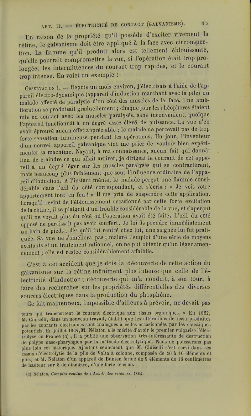 En raison de la propriété qu'il possède d'exciter vivement la rétine, le galvanisme doit être appliqué à la face avec circonspec- tion. La flamme qu'il produit alors est tellement éblouissante, qu'elle pourrait compromettre la vue, si l'opération était trop pro- longée, les intermittences du courant trop rapides, et le courant trop intense. En voici un exemple : Observation I. — Depuis un mois environ, j'électrisais à l'aide de l'ap- pareil électro-dynamique (appareil d'induction marchant avec la pile) un malade affecté de paralysie d'un côté des muscles de la face. Une amé- lioration se produisait graduellement ; chaque jour les rhéophores étaient mis en contact avec les muscles paralysés, sans inconvénient, quoique l'appareil tonctionnât à un degré assez élevé de puissance. La vue n'en avait éprouvé aucun effet appréciable ; le malade ne percevait pas de trop forte sensation lumineuse pendant les opérations. Un jour, l'inventeur d'un nouvel appareil galvanique vint me prier de vouloir bien expéri- menter sa machime. Nayant, à ma connaissance, aucun fait qui donnât lieu de craindre ce qui allait arriver, je dirigeai le courant de cet appa- reil à un degré léger sur les muscles paralysés qui se contractèrent, mais beaucoup plus faiblement que sous l'influence ordinaire de l'appa- reil d'induction. A l'instant môme, le malade perçut une flamme consi- dérable dans l'œil du côté correspondant, et s'écria : « Je vois votre appartement tout en feu ! » 11 me pria de suspendre cette application. Lorsqu'il revint de l'éblouissement occasionné par cette forte excitation de la réline, il se plaignit d'un trouble considérable de la vue, et s'aperçut qu'il ne voyait plus du côté où l'opération avait été faite. L'œil du côté opposé ne paraissait pas avoir souffert. Je lui fis prendre immédiatement un bain de pieds ; dès qu'il fut rentré chez lui, une saignée lui fut prati- quée. Sa vue ne s'améliora pas ; malgré l'emploi d'une série de moyens excitants et un traitement rationnel, on ne put obtenir qu'un léger amen- dement ', elle est restée considérablement affaiblie. C'est à cet accident que je dois la découverte de cette action du galvanisme sur la rétine infiniment plus intense que celle de l'é- lectricité d'induction; découverte qui m'a conduit, à son tour, à faire des recherches sur les propriétés différentielles des diverses sources électriques dans la production du phosphène. Ce fait malheureux, impossible d'ailleurs à prévoir, ne devait pas tours qui transportent le courant électrique aux tissus organiques. » En 1862, M. Ciniselli, dans un nouveau travail, établit que les altérations de tissu produites par les courants électriques sont analogues à celles occasionnées par les caustiques potentiels. En juillet 18G4,M. Nélaton a le mérite d'avoir le premier vulgarisé l'élec- trolyse en France (a) ; il a publié une observation très-intéressante de destruction de polype naso-pharyngien par la méthode électrolytique. Nous ne pousserons pas plus loin cet historique. Ajoutons seulement que M. Ciniselli s'est servi dans ses essais d'électrolytie de la pile de Volta à colonne, composée de à 40 éléments et plus, et M. Nélaton d'un appareil de Bunsen formé de 9 éléments de 1G centimètres de hauteur sur 8 de diamètre, d'une forte tension. (a) Nélaton, Comptes rendus de l'Acad. des sciences, ! 864.