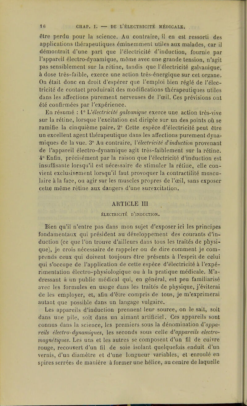 être perdu pour la science. Au contraire, il en est ressorti des applications thérapeutiques éminemment utiles aux malades, car il démontrait d'une part que l'électricité d'induction, fournie par l'appareil électro-dynamique, mûme avec une grande tension, n'agit pas sensiblement sur la rétine, tandis que l'électricité galvanique, à dose très-faible, exerce une action très-énergique sur cet organe. On était donc en droit d'espérer que l'emploi bien réglé de l'élec- tricité de contact produirait des modifications thérapeutiques utiles dans les affections purement nerveuses de l'oeil. Ces prévisions ont été confirmées par l'expérience. En résumé : 1° Vélectricité galvanique exerce une action très-vive sur la rétine, lorsque l'excitation est dirigée sur un des points où se ramifie la cinquième paire. 2° Cette espèce d'électricité peut être un excellent agent thérapeutique dans les affections purement dyna- miques de la vue. 3° Au contraire, Vélectricité d'induction provenant de l'appareil électro-dynamique agit très-faiblement sur la rétine. 4° Enfin, précisément par la raison que l'électricité d'induction est insuffisante lorsqu'il est nécessaire de stimuler la rétine, elle con- vient exclusivement lorsqu'il faut provoquer la conlractiîité muscu- laire à la face, ou agir sur les muscles propres de l'œil, sans exposer cette même rétine aux dangers d'une surexcitation. ARTICLE III ÉLECTRICITÉ D'iNDUCTION. Bien qu'il n'entre pas dans mon sujet d'exposer ici les principes fondamentaux qui président au développement des courants d'in- duction (ce que l'on trouve d'ailleurs dans tous les traités de physi- que), je crois nécessaire de rappeler ou de dire comment je com- prends ceux qui doivent toujours être présents à l'esprit de celui qui s'occupe de l'application de cette espèce d'électricité à l'expé- rimentation électro-physiologique ou à la pratique médicale. M'a- dressant à un public médical qui, en général, est peu familiarisé avec les formules en usage dans les traités de physique, j'éviterai de les employer, et, afin d'être compris de tous, je m'exprimerai autant que possible dans un langage vulgaire. Les appareils d'induction prennent leur source, on le sait, soit dans une pile, soit dans un aimant artificiel. Ces appareils sont connus clans la science, les premiers sous la dénomination d'appa- reils èlectro-dynamiques, les seconds sous celle ^appareils électro- magnétiques. Les uns et les autres se composent d'un fil de cuivre rouge, recouvert d'un fil de soie isolant quelquefois enduit d'un vernis, d'un diamètre et d'une longueur variables, et enroulé en spires serrées de manière à former une hélice, au centre de laquelle