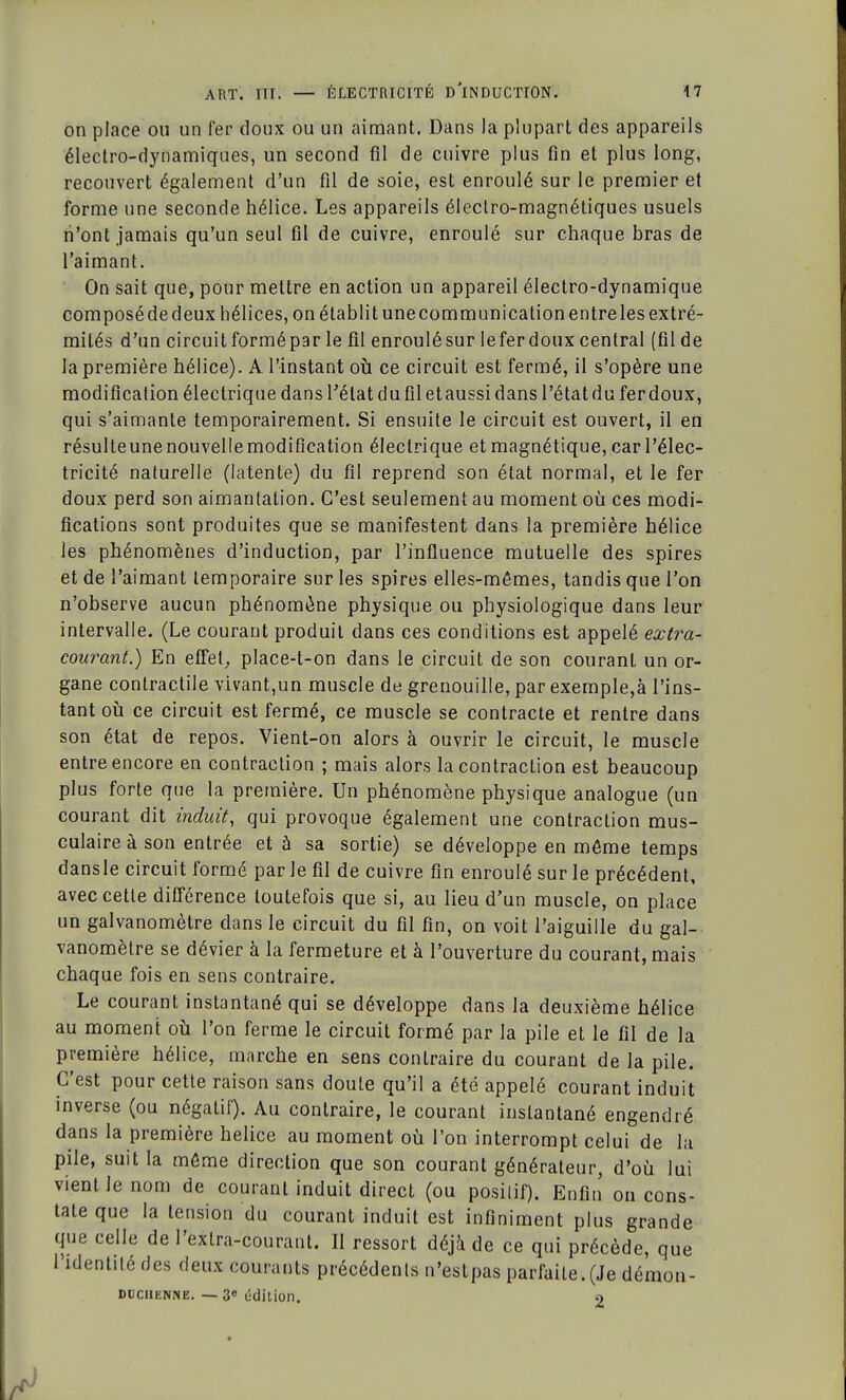 on place ou un fer doux ou un aimant. Dans la plupart des appareils électro-dynamiques, un second fil de cuivre plus fin et plus long, recouvert également d'un fil de soie, est enroulé sur le premier et forme une seconde hélice. Les appareils électro-magnétiques usuels n'ont jamais qu'un seul fil de cuivre, enroulé sur chaque bras de l'aimant. On sait que, pour mettre en action un appareil électro-dynamique composé de deux hélices, on établit une communication entre les extré- mités d'un circuit formé par le fil enroulésur leferdoux central (fil de la première hélice). A l'instant où ce circuit est fermé, il s'opère une modification électrique dans l'état du fil et aussi dans l'état du fer doux, qui s'aimante temporairement. Si ensuite le circuit est ouvert, il en résulteunenouvellemodification électrique etmagnétique, car l'élec- tricité naturelle (latente) du fil reprend son état normal, et le fer doux perd son aimantation. C'est seulement au moment où ces modi- fications sont produites que se manifestent dans la première hélice les phénomènes d'induction, par l'influence mutuelle des spires et de l'aimant temporaire sur les spires elles-mêmes, tandis que l'on n'observe aucun phénomène physique ou physiologique dans leur intervalle. (Le courant produit dans ces conditions est appelé extra- courant.) En effet, place-t-on dans le circuit de son courant un or- gane contractile vivant,un muscle de grenouille, par exemple,à l'ins- tant où ce circuit est fermé, ce muscle se contracte et rentre dans son état de repos. Vient-on alors à ouvrir le circuit, le muscle entre encore en contraction ; mais alors la contraction est beaucoup plus forte que la première. Un phénomène physique analogue (un courant dit induit, qui provoque également une contraction mus- culaire à son entrée et à sa sortie) se développe en môme temps dansle circuit formé par le fil de cuivre fin enroulé sur le précédent, avec cette différence toutefois que si, au lieu d'un muscle, on place un galvanomètre dans le circuit du fil fin, on voit l'aiguille du gal- vanomètre se dévier à la fermeture et à l'ouverture du courant, mais chaque fois en sens contraire. Le courant instantané qui se développe dans la deuxième hélice au moment où l'on ferme le circuit formé par la pile et le fil de la première hélice, marche en sens contraire du courant de la pile. C'est pour cette raison sans doute qu'il a été appelé courant induit inverse (ou négatif). Au contraire, le courant instantané engendré dans la première hélice au moment où l'on interrompt celui de la pile, suit la môme direction que son courant générateur, d'où lui vient le nom de courant induit direct (ou posilif). Enfin on cons- tate que la tension du courant induit est infiniment plus grande que celle de l'exlra-courant. Il ressort déjà de ce qui précède, que 1 identité des deux courants précédents n'estpas parfaite.(Je démon- DiiciiRNNB. —-3e édition. n