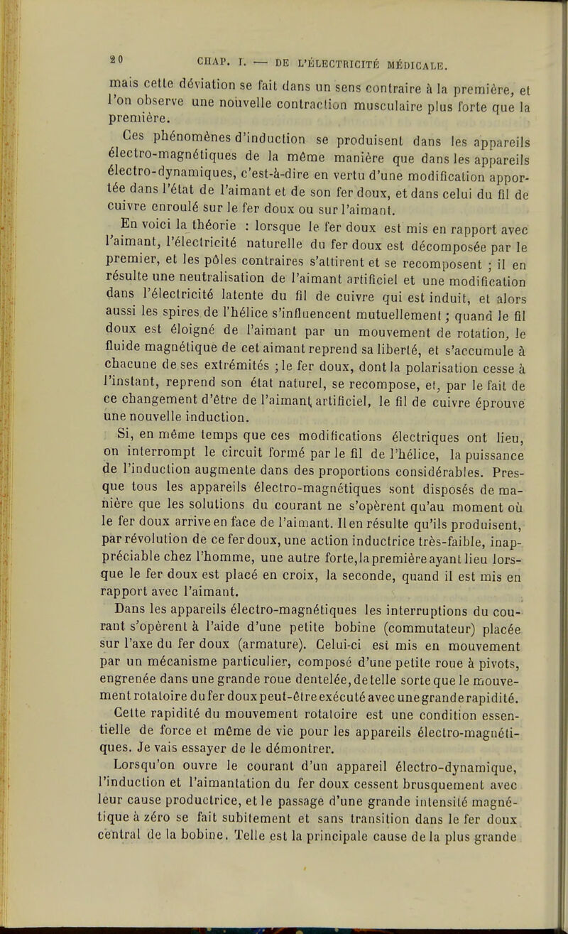 mais cette déviation se fait dans un sens contraire à la première, et l'on observe une nouvelle contraction musculaire plus forte que la première. Ces phénomènes d'induction se produisent dans les appareils électro-magnétiques de la môme manière que dans les appareils électro-dynamiques, c'est-à-dire en vertu d'une modification appor- tée dans l'état de l'aimant et de son fer doux, et dans celui du fil de cuivre enroulé sur le fer doux ou sur l'aimant. ^ En voici la théorie : lorsque le fer doux est mis en rapport avec l'aimant, l'électricité naturelle du fer doux est décomposée par le premier, et les pôles contraires s'attirent et se recomposent ; il en résulte une neutralisation de l'aimant artificiel et une modification dans l'électricité latente du fil de cuivre qui est induit, et alors aussi les spires de l'hélice s'influencent mutuellement ; quand le fil doux est éloigné de l'aimant par un mouvement de rotation, le fluide magnétique de cet aimant reprend sa liberté, et s'accumule à chacune de ses extrémités ;le fer doux, dont la polarisation cesse à l'instant, reprend son état naturel, se recompose, et, par le fait de ce changement d'être de l'aimant, artificiel, le fil de cuivre éprouve une nouvelle induction. Si, en même temps que ces modifications électriques ont lieu, on interrompt le circuit formé par le fil de l'hélice, la puissance de l'induction augmente dans des proportions considérables. Pres- que tous les appareils électro-magnétiques sont disposés de ma- nière que les solutions du courant ne s'opèrent qu'au moment où le fer doux arrive en face de l'aimant. lien résulte qu'ils produisent, par révolution de ce fer doux, une action inductrice très-faible, inap- préciable chez l'homme, une autre forte,la première ayant lieu lors- que le fer doux est placé en croix, la seconde, quand il est mis en rapport avec l'aimant. Dans les appareils électro-magnétiques les interruptions du cou- rant s'opèrent à l'aide d'une petite bobine (commutateur) placée sur l'axe du fer doux (armature). Celui-ci est mis en mouvement par un mécanisme particulier, composé d'une petite roue à pivots, engrenée dans une grande roue dentelée, de telle sorte que le mouve- ment rotatoire du fer doux peut-être exécuté avec une grande rapidité. Celte rapidité du mouvement rotatoire est une condition essen- tielle de force et même de vie pour les appareils électro-magnéti- ques. Je vais essayer de le démontrer. Lorsqu'on ouvre le courant d'un appareil électro-dynamique, l'induction et l'aimantation du fer doux cessent brusquement avec leur cause productrice, et le passage d'une grande intensité magné- tique à zéro se fait subitement et sans transition dans le fer doux central de la bobine. Telle est la principale cause de la plus grande