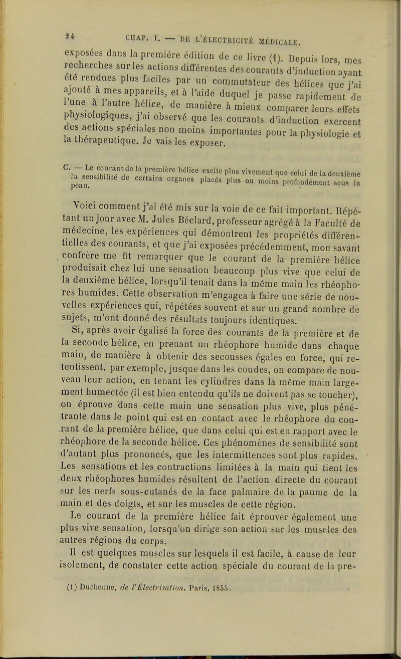 exposées dans la première édition de ce livre (1). Depuis lors, mes recherches sur les actions différentes des courants d'induction ayant été rendues plus faciles par un commutateur des hélices que j'ai 1 w * aT/r'ÛS' 61 à Vâide duqueI J'e Passe rapidement ^ lune à 1 autre héhce, de manière à mieux comparer leurs effets physiologiques, j'ai observé que les courants d'induction exercent des actions spéciales non moins importantes pour la physiologie et la thérapeutique. Je vais les exposer. C']a~sens?b°iJSnddpe ïS?!6 ^ ?dte plS vivement <>ue ce,ui de la deuxième peau °rga0eS P,aCéS P'US °U m0ins P^ndément sous la Voici comment j'ai élé mis sur la voie de ce fait important Répé- tant unjouravecM. Jules Béclard, professeur agrégé à la Faculté de médecine, les expériences qui démontrent les propriétés différen- tielles des courants, et que j'ai exposées précédemment, mon savant . confrère me fit remarquer que le courant de la première hélice produisait chez lui une sensation beaucoup plus vive que celui de la deuxième hélice, lorsqu'il tenait dans la môme main les rhéopho- res humides. Celte observation m'engagea à faire une série de nou- velles expériences qui, répétées souvent et sur un grand nombre de sujets, m'ont donné des résultats toujours identiques. Si, après avoir égalisé la force des courants de la première et de la seconde hélice, en prenant un rhéophore humide dans chaque main, de manière à obtenir des secousses égales en force, qui re- tentissent, par exemple, jusque dans les coudes, on compare de nou- veau leur action, en tenant les cylindres dans la même main large- ment humectée (il est bien entendu qu'ils ne doivent pas se toucher), on éprouve dans cette main une sensation plus vive, plus péné- trante dans le point qui est en contact avec le rhéophore du cou- rant de la première hélice, que dans celui qui est en rapport avec le rhéophore de la seconde hélice. Ces phénomènes de sensibilité sont d'autant plus prononcés, que les intermittences sont plus rapides. Les sensations et les contractions limitées à la main qui lient les deux rhéophores humides résullent de l'action directe du courant sur les nerfs sous-cutanés de la face palmaire de la paume de la main et des doigts, et sur les muscles de cette région. Le courant de la première hélice fait éprouver également une plus vive sensation, lorsqu'on dirige son action sur les muscles des autres régions du corps. Il est quelques muscles sur lesquels il est facile, à cause de leur isolement, de constater celte action spéciale du courant de la pre- (1) Ducheime, de l'Éledrisation. Paris, 1855.