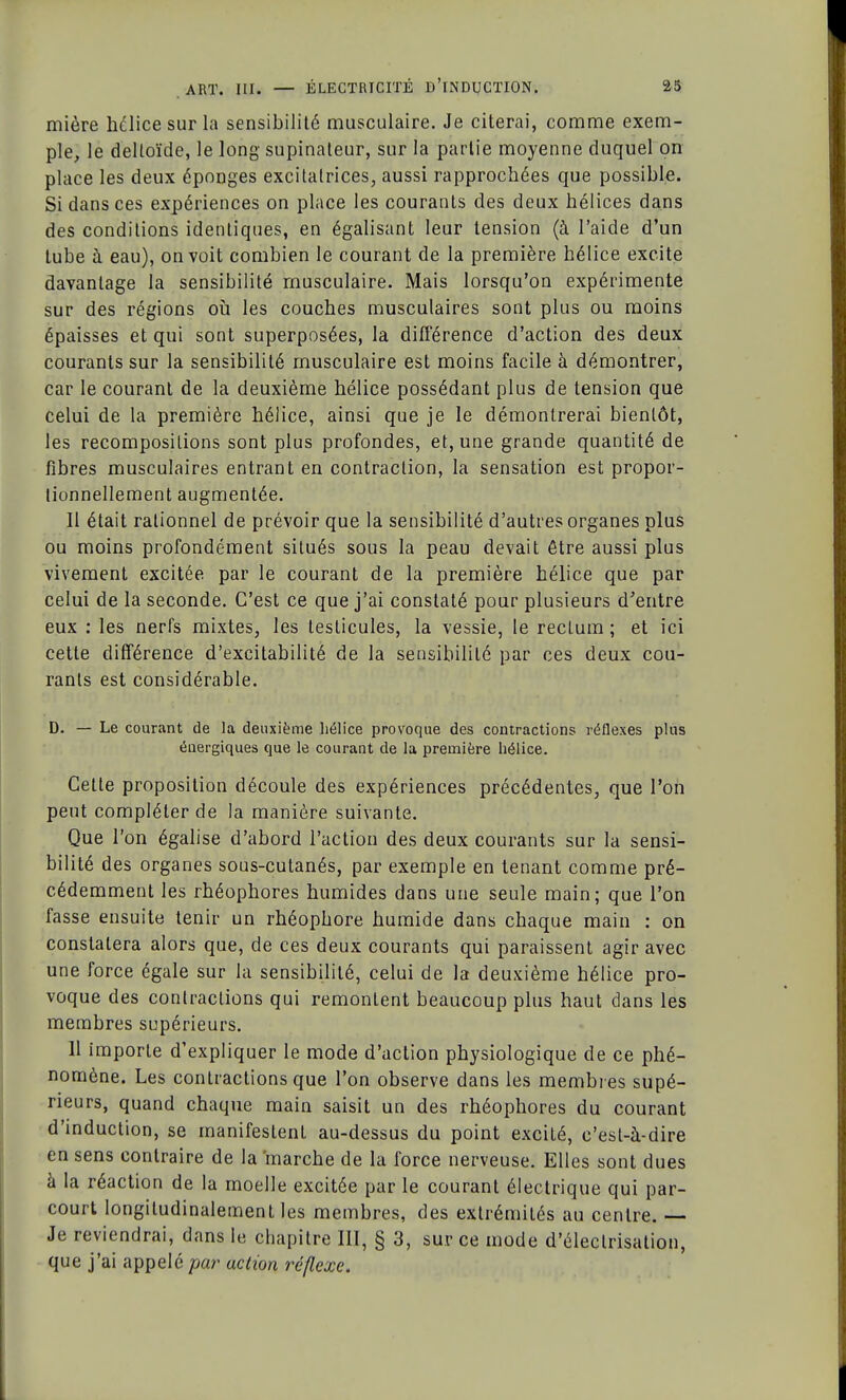 mière hélice sur la sensibilité musculaire. Je citerai, comme exem- ple, le deltoïde, le long supinateur, sur la partie moyenne duquel on place les deux éponges excitatrices, aussi rapprochées que possible. Si dans ces expériences on place les courants des deux hélices dans des conditions identiques, en égalisant leur tension (à l'aide d'un tube à eau), on voit combien le courant de la première hélice excite davantage la sensibilité musculaire. Mais lorsqu'on expérimente sur des régions où les couches musculaires sont plus ou moins épaisses et qui sont superposées, la différence d'action des deux courants sur la sensibilité musculaire est moins facile à démontrer, car le courant de la deuxième hélice possédant plus de tension que celui de la première hélice, ainsi que je le démontrerai bientôt, les recompositions sont plus profondes, et, une grande quantité de fibres musculaires entrant en contraction, la sensation est propor- tionnellement augmentée. 11 était rationnel de prévoir que la sensibilité d'autres organes plus ou moins profondément situés sous la peau devait être aussi plus vivement excitée par le courant de la première hélice que par celui de la seconde. C'est ce que j'ai constaté pour plusieurs d'entre eux : les nerfs mixtes, les testicules, la vessie, le rectum ; et ici cette différence d'excitabilité de la sensibilité par ces deux cou- rants est considérable. D. — Le courant de la deuxième hélice provoque des contractions réflexes plus énergiques que le courant de la première hélice. Cette proposition découle des expériences précédentes, que l'on peut compléter de la manière suivante. Que l'on égalise d'abord l'action des deux courants sur la sensi- bilité des organes sous-cutanés, par exemple en tenant comme pré- cédemment les rhéophores humides dans une seule main; que l'on fasse ensuite tenir un rhéophore humide dans chaque main : on constatera alors que, de ces deux courants qui paraissent agir avec une force égale sur la sensibilité, celui de la deuxième hélice pro- voque des contractions qui remontent beaucoup plus haut dans les membres supérieurs. 11 importe d'expliquer le mode d'action physiologique de ce phé- nomène. Les contractions que l'on observe dans les membres supé- rieurs, quand chaque main saisit un des rhéophores du courant d'induction, se manifestent au-dessus du point excité, c'est-à-dire en sens contraire de la marche de la force nerveuse. Elles sont dues à la réaction de la moelle excitée par le courant électrique qui par- court longiludinalement les membres, des extrémités au centre. — Je reviendrai, dans le chapitre III, § 3, sur ce mode d'électrisation, que j'ai appelé par action réflexe.