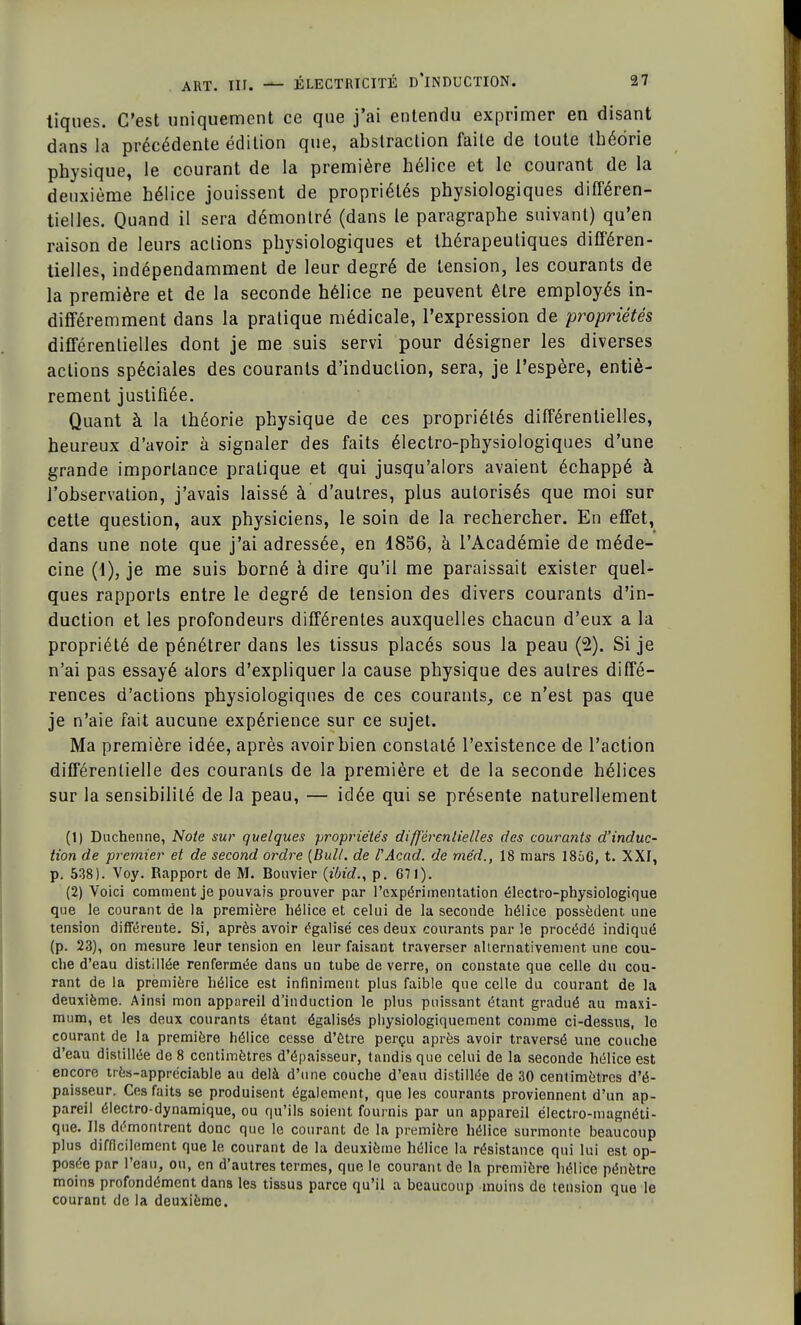 tiques. C'est uniquement ce que j'ai entendu exprimer en disant dans la précédente édition que, abstraction faite de toute théorie physique, le courant de la première hélice et le courant de la deuxième hélice jouissent de propriétés physiologiques différen- tielles. Quand il sera démontré (dans le paragraphe suivant) qu'en raison de leurs actions physiologiques et thérapeutiques différen- tielles, indépendamment de leur degré de tension, les courants de la première et de la seconde hélice ne peuvent être employés in- différemment dans la pratique médicale, l'expression de propriétés différentielles dont je me suis servi pour désigner les diverses actions spéciales des courants d'induction, sera, je l'espère, entiè- rement justifiée. Quant à la théorie physique de ces propriétés différentielles, heureux d'avoir à signaler des faits électro-physiologiques d'une grande importance pratique et qui jusqu'alors avaient échappé à l'observation, j'avais laissé à d'autres, plus autorisés que moi sur cette question, aux physiciens, le soin de la rechercher. En effet, dans une note que j'ai adressée, en 4856, à l'Académie de méde- cine (1), je me suis borné à dire qu'il me paraissait exister quel- ques rapports entre le degré de tension des divers courants d'in- duction et les profondeurs différentes auxquelles chacun d'eux a la propriété de pénétrer dans les tissus placés sous la peau (2). Si je n'ai pas essayé alors d'expliquer la cause physique des autres diffé- rences d'actions physiologiques de ces courants, ce n'est pas que je n'aie fait aucune expérience sur ce sujet. Ma première idée, après avoir bien constaté l'existence de l'action différentielle des couranls de la première et de la seconde hélices sur la sensibilité de la peau, — idée qui se présente naturellement (1) Duchenne, Note sur quelques propriétés différentielles des courants d'induc- tion de premier et de second ordre {Bull, de l'Acad. de méd., 18 mars 1866, t. XXf, p. 538). Voy. Rapport de M. Bouvier {ibid., p. 671). (2) Voici comment je pouvais prouver par l'expérimentation électro-physiologique que le courant de la première hélice et celui de la seconde hélice possèdent une tension différente. Si, après avoir égalisé ces deux courants par le procédé indiqué (p. 23), on mesure leur tension en leur faisant traverser alternativement une cou- che d'eau distillée renfermée dans un tube de verre, on constate que celle du cou- rant de la première hélice est infiniment plus faible que celle du courant de la deuxième. Ainsi mon appareil d'induction le plus puissant étant gradué au maxi- mum, et les deux courants étant égalisés physiologiquement comme ci-dessus, le courant de la première hélice cesse d'Être perçu après avoir traversé une couche d'eau distillée de 8 centimètres d'épaisseur, tandis que celui de la seconde hélice est encore très-appréciable au delà d'une couche d'eau distillée de 30 centimètres d'é- paisseur. Ces faits se produisent également, que les courants proviennent d'un ap- pareil électro-dynamique, ou qu'ils soient fournis par un appareil électro-magnéti- que. Ils démontrent donc que le courant de la première hélice surmonte beaucoup plus difficilement que le courant de la deuxième hélice la résistance qui lui est op- posée par l'eau, ou, en d'autres termes, que le courant de la première hélice pénètre moins profondément dans les tissus parce qu'il a beaucoup moins de tension que le courant de la deuxième.